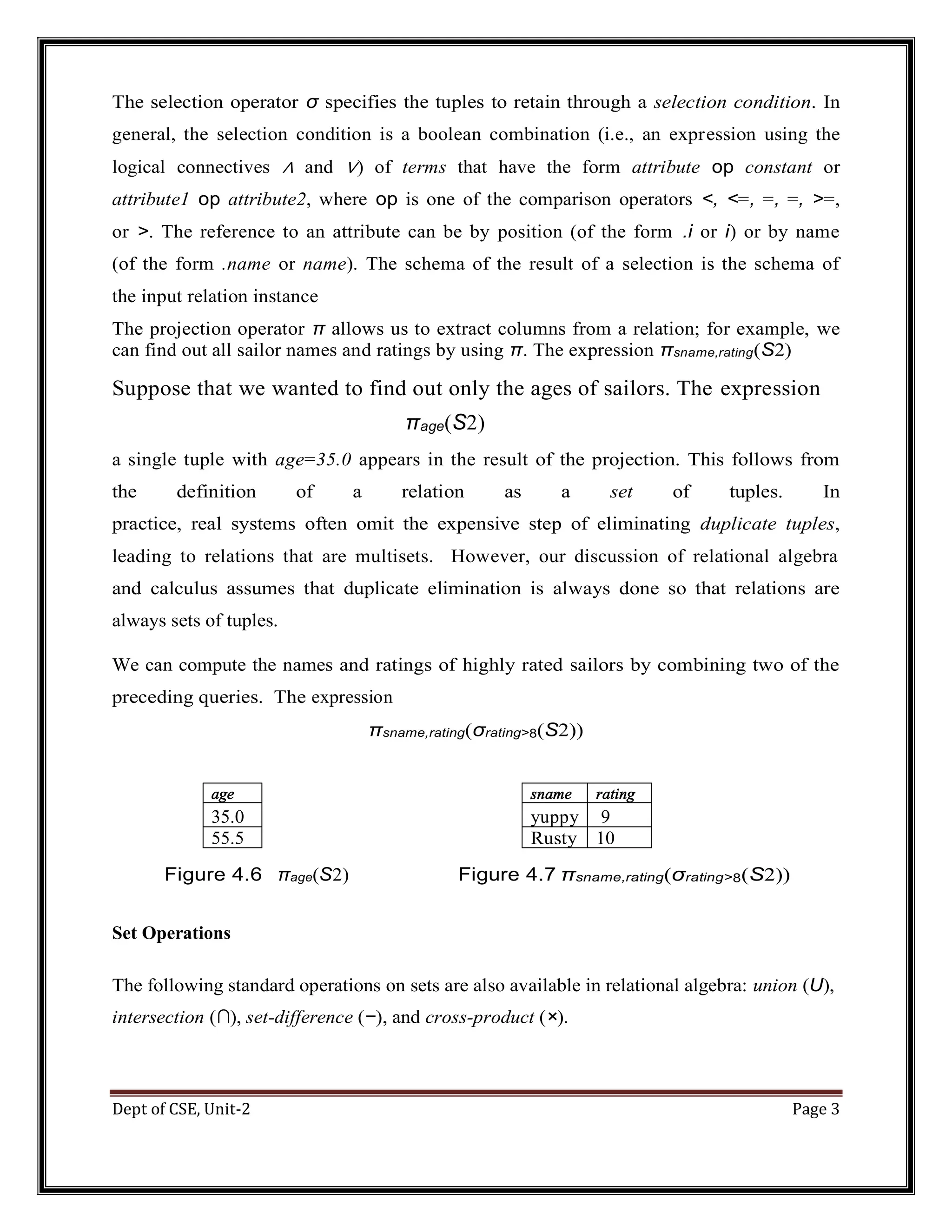Dept of CSE, Unit-2 Page 3 The selection operator σ specifies the tuples to retain through a selection condition. In general, the selection condition is a boolean combination (i.e., an expression using the logical connectives ∧ and ∨) of terms that have the form attribute op constant or attribute1 op attribute2, where op is one of the comparison operators <, <=, =, =, >=, or >. The reference to an attribute can be by position (of the form .i or i) or by name (of the form .name or name). The schema of the result of a selection is the schema of the input relation instance The projection operator π allows us to extract columns from a relation; for example, we can find out all sailor names and ratings by using π. The expression πsname,rating(S2) Suppose that we wanted to find out only the ages of sailors. The expression πage(S2) a single tuple with age=35.0 appears in the result of the projection. This follows from the definition of a relation as a set of tuples. In practice, real systems often omit the expensive step of eliminating duplicate tuples, leading to relations that are multisets. However, our discussion of relational algebra and calculus assumes that duplicate elimination is always done so that relations are always sets of tuples. We can compute the names and ratings of highly rated sailors by combining two of the preceding queries. The expression πsname,rating(σrating>8(S2)) age sname rating 35.0 yuppy 9 55.5 Rusty 10 Figure 4.6 πage(S2) Figure 4.7 πsname,rating(σrating>8(S2)) Set Operations The following standard operations on sets are also available in relational algebra: union (U), intersection (∩), set-difference (−), and cross-product (×). 