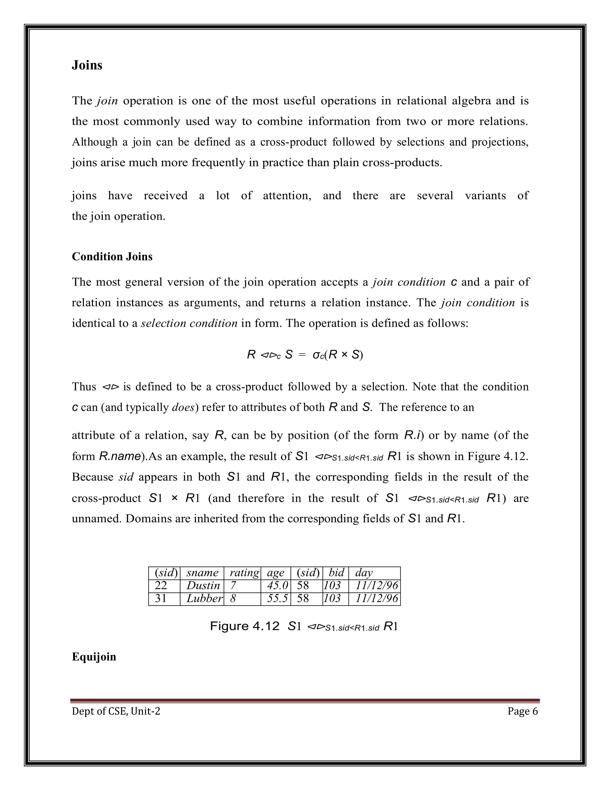 Dept of CSE, Unit-2 Page 6 Joins The join operation is one of the most useful operations in relational algebra and is the most commonly used way to combine information from two or more relations. Although a join can be defined as a cross-product followed by selections and projections, joins arise much more frequently in practice than plain cross-products. joins have received a lot of attention, and there are several variants of the join operation. Condition Joins The most general version of the join operation accepts a join condition c and a pair of relation instances as arguments, and returns a relation instance. The join condition is identical to a selection condition in form. The operation is defined as follows: R ⊲⊳c S = σc(R × S) Thus ⊲⊳ is defined to be a cross-product followed by a selection. Note that the condition c can (and typically does) refer to attributes of both R and S. The reference to an attribute of a relation, say R, can be by position (of the form R.i) or by name (of the form R.name).As an example, the result of S1 ⊲⊳S1.sid<R1.sid R1 is shown in Figure 4.12. Because sid appears in both S1 and R1, the corresponding fields in the result of the cross-product S1 × R1 (and therefore in the result of S1 ⊲⊳S1.sid<R1.sid R1) are unnamed. Domains are inherited from the corresponding fields of S1 and R1. (sid) sname rating age (sid) bid day 22 Dustin 7 45.0 58 103 11/12/96 31 Lubber 8 55.5 58 103 11/12/96 Figure 4.12 S1 ⊲⊳S1.sid<R1.sid R1 Equijoin 