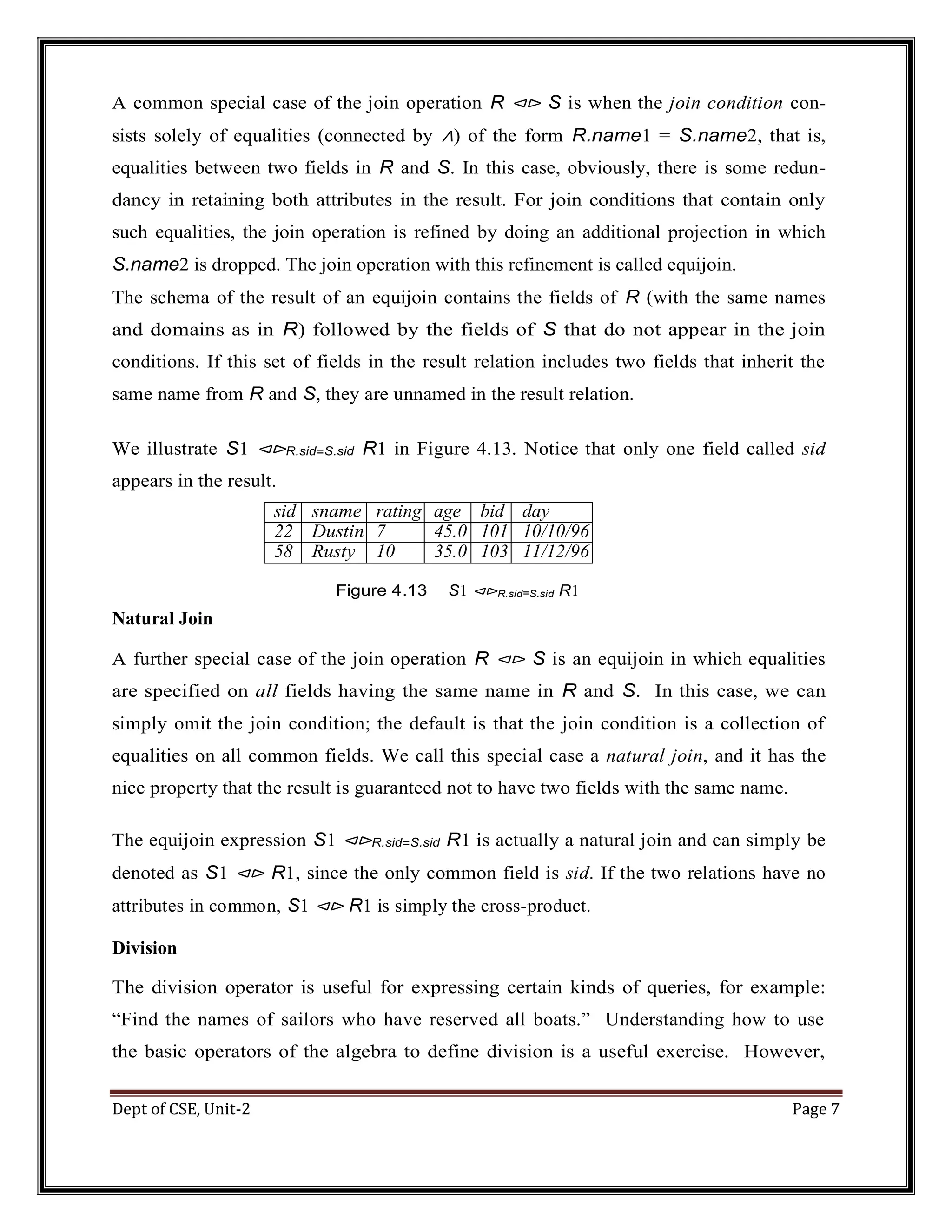 Dept of CSE, Unit-2 Page 7 A common special case of the join operation R ⊲⊳ S is when the join condition con- sists solely of equalities (connected by ∧) of the form R.name1 = S.name2, that is, equalities between two fields in R and S. In this case, obviously, there is some redun- dancy in retaining both attributes in the result. For join conditions that contain only such equalities, the join operation is refined by doing an additional projection in which S.name2 is dropped. The join operation with this refinement is called equijoin. The schema of the result of an equijoin contains the fields of R (with the same names and domains as in R) followed by the fields of S that do not appear in the join conditions. If this set of fields in the result relation includes two fields that inherit the same name from R and S, they are unnamed in the result relation. We illustrate S1 ⊲⊳R.sid=S.sid R1 in Figure 4.13. Notice that only one field called sid appears in the result. sid sname rating age bid day 22 Dustin 7 45.0 101 10/10/96 58 r Rusty 10 35.0 103 11/12/96 Figure 4.13 S1 ⊲⊳R.sid=S.sid R1 Natural Join A further special case of the join operation R ⊲⊳ S is an equijoin in which equalities are specified on all fields having the same name in R and S. In this case, we can simply omit the join condition; the default is that the join condition is a collection of equalities on all common fields. We call this special case a natural join, and it has the nice property that the result is guaranteed not to have two fields with the same name. The equijoin expression S1 ⊲⊳R.sid=S.sid R1 is actually a natural join and can simply be denoted as S1 ⊲⊳ R1, since the only common field is sid. If the two relations have no attributes in common, S1 ⊲⊳ R1 is simply the cross-product. Division The division operator is useful for expressing certain kinds of queries, for example: “Find the names of sailors who have reserved all boats.” Understanding how to use the basic operators of the algebra to define division is a useful exercise. However, 