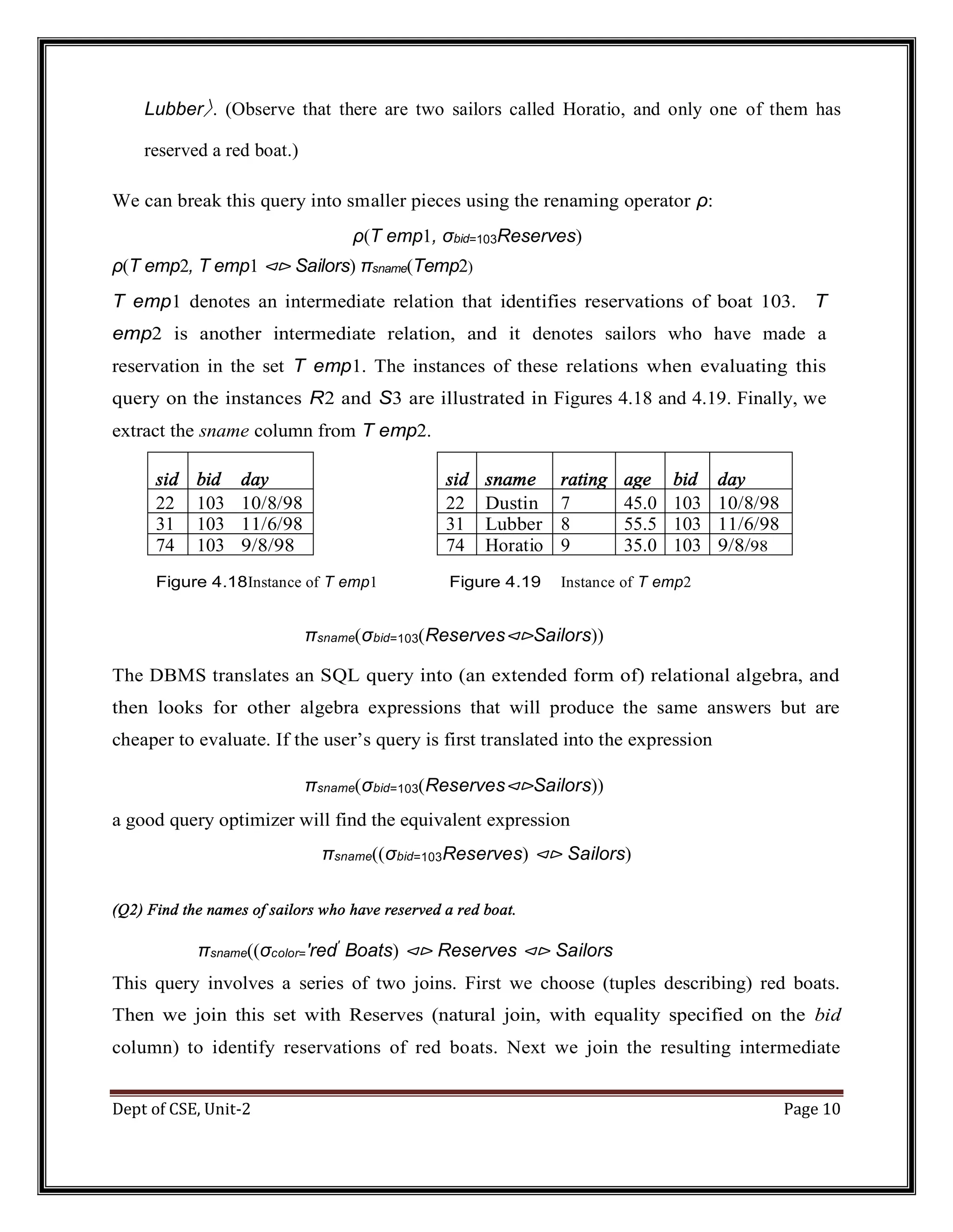 Dept of CSE, Unit-2 Page 10 Lubber〉. (Observe that there are two sailors called Horatio, and only one of them has reserved a red boat.) We can break this query into smaller pieces using the renaming operator ρ: ρ(T emp1, σbid=103Reserves) ρ(T emp2, T emp1 ⊲⊳ Sailors) πsname(Temp2) T emp1 denotes an intermediate relation that identifies reservations of boat 103. T emp2 is another intermediate relation, and it denotes sailors who have made a reservation in the set T emp1. The instances of these relations when evaluating this query on the instances R2 and S3 are illustrated in Figures 4.18 and 4.19. Finally, we extract the sname column from T emp2. sid bid day sid sname rating age bid day 22 103 10/8/98 22 Dustin 7 45.0 103 10/8/98 31 103 11/6/98 31 Lubber 8 55.5 103 11/6/98 74 103 9/8/98 74 Horatio 9 35.0 103 9/8/98 Figure 4.18Instance of T emp1 Figure 4.19 Instance of T emp2 πsname(σbid=103(Reserves⊲⊳Sailors)) The DBMS translates an SQL query into (an extended form of) relational algebra, and then looks for other algebra expressions that will produce the same answers but are cheaper to evaluate. If the user’s query is first translated into the expression πsname(σbid=103(Reserves⊲⊳Sailors)) a good query optimizer will find the equivalent expression πsname((σbid=103Reserves) ⊲⊳ Sailors) (Q2) Find the names of sailors who have reserved a red boat. πsname((σcolor=′red′ Boats) ⊲⊳ Reserves ⊲⊳ Sailors This query involves a series of two joins. First we choose (tuples describing) red boats. Then we join this set with Reserves (natural join, with equality specified on the bid column) to identify reservations of red boats. Next we join the resulting intermediate 