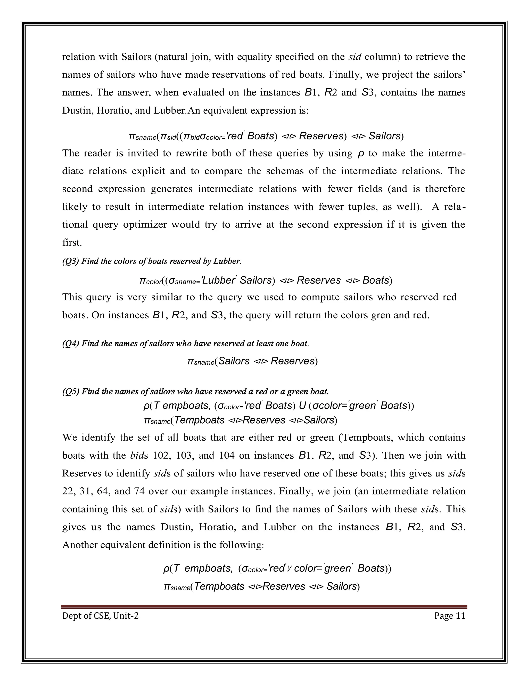 Dept of CSE, Unit-2 Page 11 relation with Sailors (natural join, with equality specified on the sid column) to retrieve the names of sailors who have made reservations of red boats. Finally, we project the sailors’ names. The answer, when evaluated on the instances B1, R2 and S3, contains the names Dustin, Horatio, and Lubber.An equivalent expression is: πsname(πsid((πbidσcolor=′red′ Boats) ⊲⊳ Reserves) ⊲⊳ Sailors) The reader is invited to rewrite both of these queries by using ρ to make the interme- diate relations explicit and to compare the schemas of the intermediate relations. The second expression generates intermediate relations with fewer fields (and is therefore likely to result in intermediate relation instances with fewer tuples, as well). A rela- tional query optimizer would try to arrive at the second expression if it is given the first. (Q3) Find the colors of boats reserved by Lubber. πcolor((σsname=′Lubber′ Sailors) ⊲⊳ Reserves ⊲⊳ Boats) This query is very similar to the query we used to compute sailors who reserved red boats. On instances B1, R2, and S3, the query will return the colors gren and red. (Q4) Find the names of sailors who have reserved at least one boat. πsname(Sailors ⊲⊳ Reserves) (Q5) Find the names of sailors who have reserved a red or a green boat. ρ(T empboats, (σcolor=′red′ Boats) U (σcolor=′ green′ Boats)) πsname(Tempboats ⊲⊳Reserves ⊲⊳Sailors) We identify the set of all boats that are either red or green (Tempboats, which contains boats with the bids 102, 103, and 104 on instances B1, R2, and S3). Then we join with Reserves to identify sids of sailors who have reserved one of these boats; this gives us sids 22, 31, 64, and 74 over our example instances. Finally, we join (an intermediate relation containing this set of sids) with Sailors to find the names of Sailors with these sids. This gives us the names Dustin, Horatio, and Lubber on the instances B1, R2, and S3. Another equivalent definition is the following: ρ(T empboats, (σcolor=′red′ ∨ color=′ green′ Boats)) πsname(Tempboats ⊲⊳Reserves ⊲⊳ Sailors) 