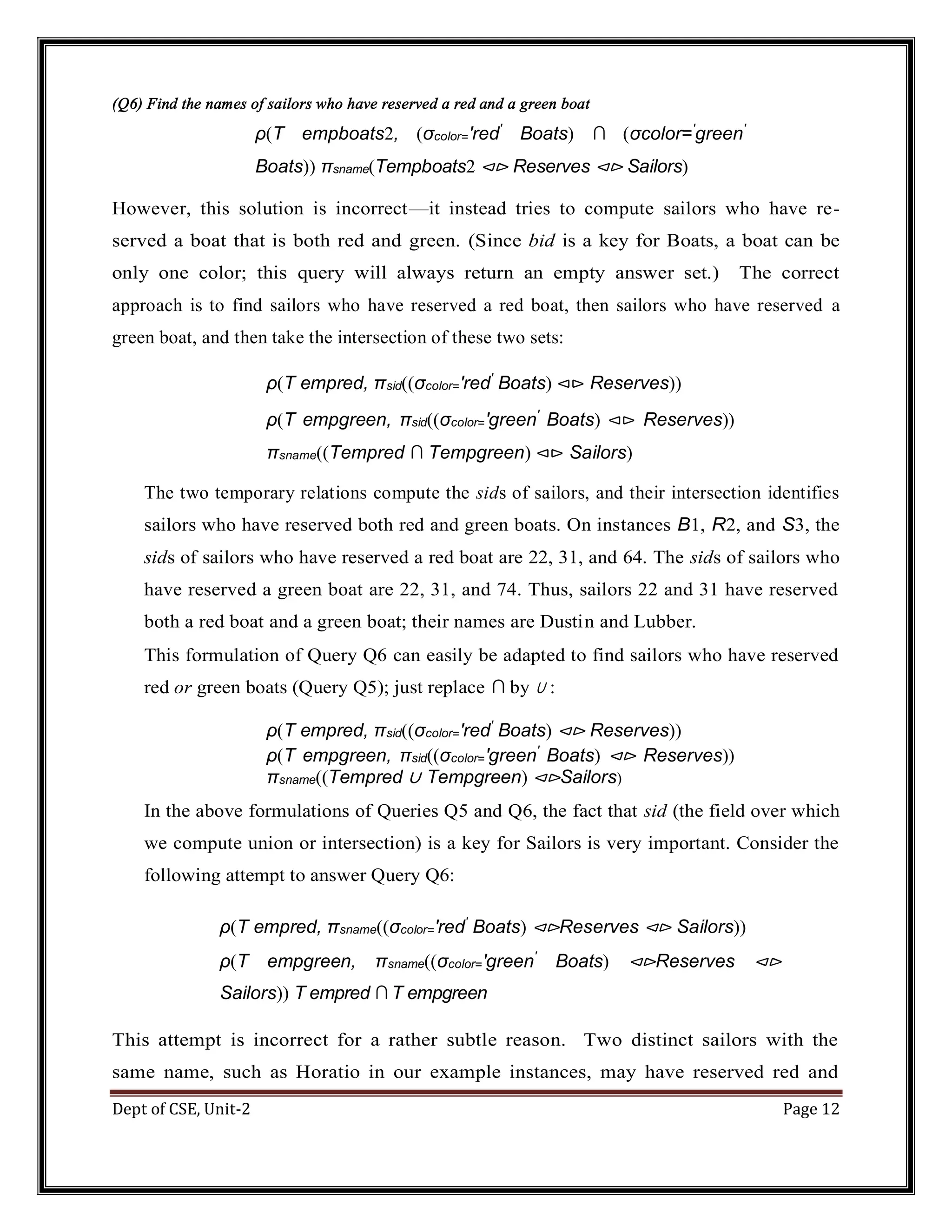 Dept of CSE, Unit-2 Page 12 (Q6) Find the names of sailors who have reserved a red and a green boat ρ(T empboats2, (σcolor=′red′ Boats) ∩ (σcolor=′ green′ Boats)) πsname(Tempboats2 ⊲⊳ Reserves ⊲⊳ Sailors) However, this solution is incorrect—it instead tries to compute sailors who have re- served a boat that is both red and green. (Since bid is a key for Boats, a boat can be only one color; this query will always return an empty answer set.) The correct approach is to find sailors who have reserved a red boat, then sailors who have reserved a green boat, and then take the intersection of these two sets: ρ(T empred, πsid((σcolor=′red′ Boats) ⊲⊳ Reserves)) ρ(T empgreen, πsid((σcolor=′green′ Boats) ⊲⊳ Reserves)) πsname((Tempred ∩ Tempgreen) ⊲⊳ Sailors) The two temporary relations compute the sids of sailors, and their intersection identifies sailors who have reserved both red and green boats. On instances B1, R2, and S3, the sids of sailors who have reserved a red boat are 22, 31, and 64. The sids of sailors who have reserved a green boat are 22, 31, and 74. Thus, sailors 22 and 31 have reserved both a red boat and a green boat; their names are Dustin and Lubber. This formulation of Query Q6 can easily be adapted to find sailors who have reserved red or green boats (Query Q5); just replace ∩ by ∪ : ρ(T empred, πsid((σcolor=′red′ Boats) ⊲⊳ Reserves)) ρ(T empgreen, πsid((σcolor=′green′ Boats) ⊲⊳ Reserves)) πsname((Tempred ∪ Tempgreen) ⊲⊳Sailors) In the above formulations of Queries Q5 and Q6, the fact that sid (the field over which we compute union or intersection) is a key for Sailors is very important. Consider the following attempt to answer Query Q6: ρ(T empred, πsname((σcolor=′red′ Boats) ⊲⊳Reserves ⊲⊳ Sailors)) ρ(T empgreen, πsname((σcolor=′green′ Boats) ⊲⊳Reserves ⊲⊳ Sailors)) T empred ∩ T empgreen This attempt is incorrect for a rather subtle reason. Two distinct sailors with the same name, such as Horatio in our example instances, may have reserved red and 
