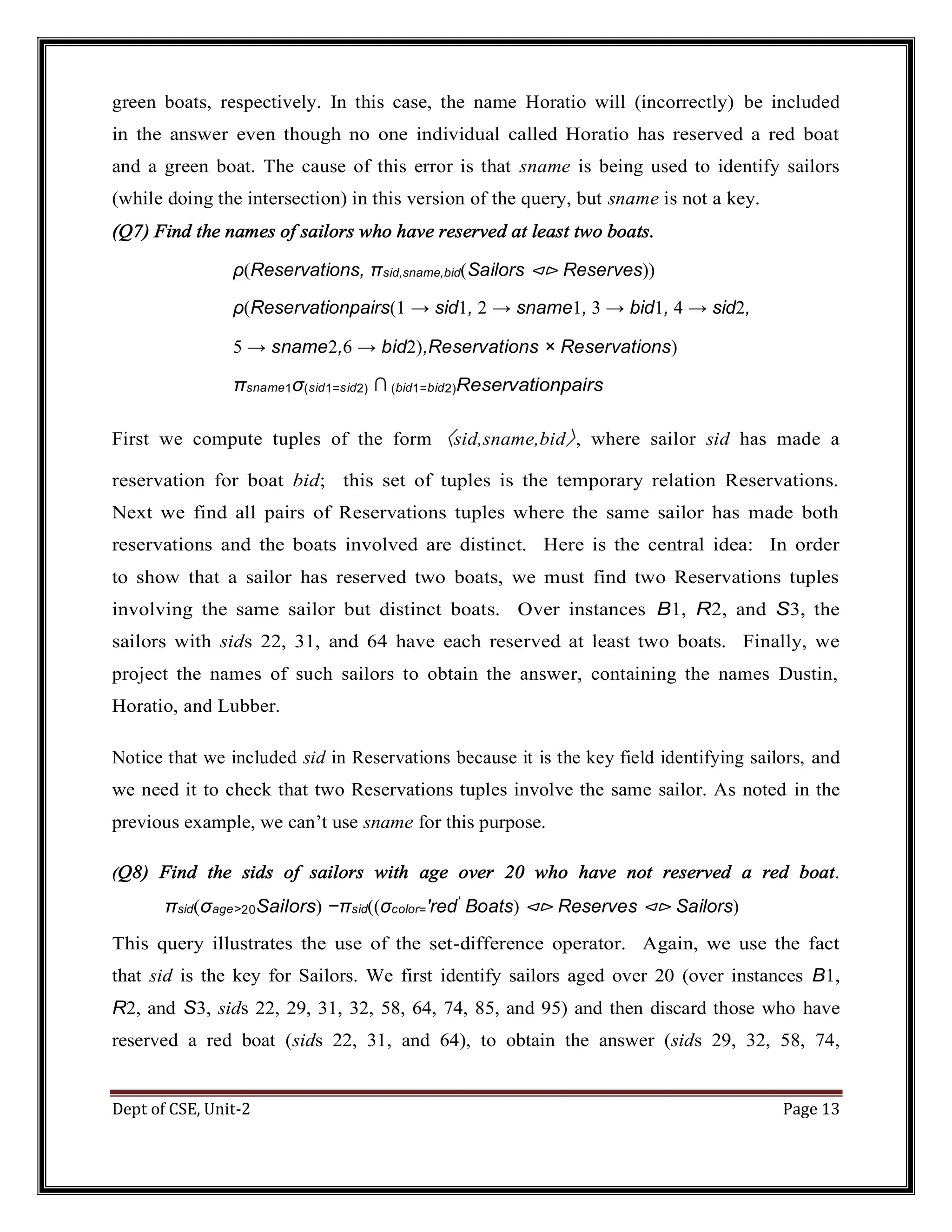 Dept of CSE, Unit-2 Page 13 green boats, respectively. In this case, the name Horatio will (incorrectly) be included in the answer even though no one individual called Horatio has reserved a red boat and a green boat. The cause of this error is that sname is being used to identify sailors (while doing the intersection) in this version of the query, but sname is not a key. (Q7) Find the names of sailors who have reserved at least two boats. ρ(Reservations, πsid,sname,bid(Sailors ⊲⊳ Reserves)) ρ(Reservationpairs(1 → sid1, 2 → sname1, 3 → bid1, 4 → sid2, 5 → sname2,6 → bid2),Reservations × Reservations) πsname1σ(sid1=sid2) ∩ (bid1=bid2)Reservationpairs First we compute tuples of the form 〈sid,sname,bid〉, where sailor sid has made a reservation for boat bid; this set of tuples is the temporary relation Reservations. Next we find all pairs of Reservations tuples where the same sailor has made both reservations and the boats involved are distinct. Here is the central idea: In order to show that a sailor has reserved two boats, we must find two Reservations tuples involving the same sailor but distinct boats. Over instances B1, R2, and S3, the sailors with sids 22, 31, and 64 have each reserved at least two boats. Finally, we project the names of such sailors to obtain the answer, containing the names Dustin, Horatio, and Lubber. Notice that we included sid in Reservations because it is the key field identifying sailors, and we need it to check that two Reservations tuples involve the same sailor. As noted in the previous example, we can’t use sname for this purpose. (Q8) Find the sids of sailors with age over 20 who have not reserved a red boat. πsid(σage>20Sailors) −πsid((σcolor=′red′ Boats) ⊲⊳ Reserves ⊲⊳ Sailors) This query illustrates the use of the set-difference operator. Again, we use the fact that sid is the key for Sailors. We first identify sailors aged over 20 (over instances B1, R2, and S3, sids 22, 29, 31, 32, 58, 64, 74, 85, and 95) and then discard those who have reserved a red boat (sids 22, 31, and 64), to obtain the answer (sids 29, 32, 58, 74, 