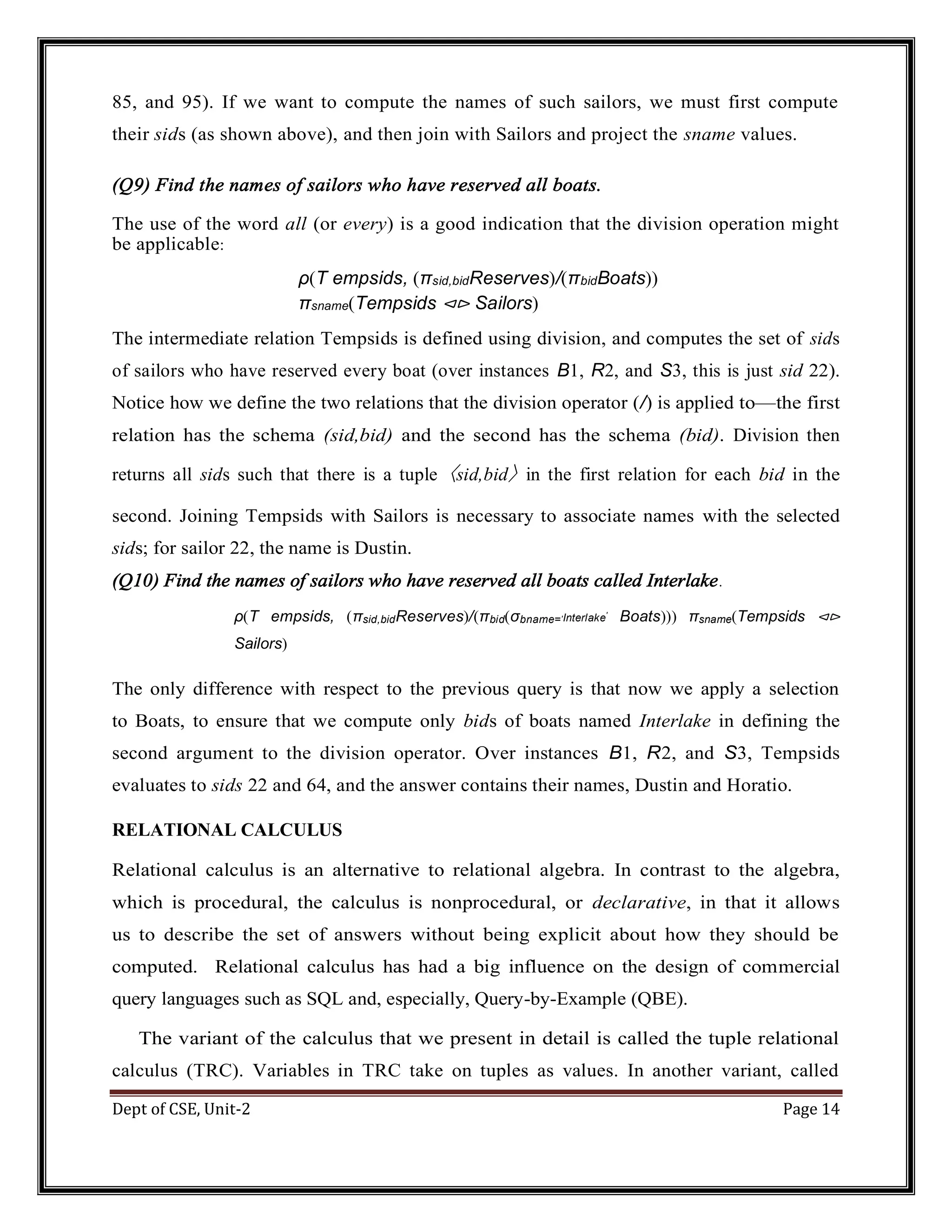 Dept of CSE, Unit-2 Page 14 85, and 95). If we want to compute the names of such sailors, we must first compute their sids (as shown above), and then join with Sailors and project the sname values. (Q9) Find the names of sailors who have reserved all boats. The use of the word all (or every) is a good indication that the division operation might be applicable: ρ(T empsids, (πsid,bidReserves)/(πbidBoats)) πsname(Tempsids ⊲⊳ Sailors) The intermediate relation Tempsids is defined using division, and computes the set of sids of sailors who have reserved every boat (over instances B1, R2, and S3, this is just sid 22). Notice how we define the two relations that the division operator (/) is applied to—the first relation has the schema (sid,bid) and the second has the schema (bid). Division then returns all sids such that there is a tuple 〈sid,bid〉 in the first relation for each bid in the second. Joining Tempsids with Sailors is necessary to associate names with the selected sids; for sailor 22, the name is Dustin. (Q10) Find the names of sailors who have reserved all boats called Interlake. ρ(T empsids, (πsid,bidReserves)/(πbid(σbname=′Interlake′ Boats))) πsname(Tempsids ⊲⊳ Sailors) The only difference with respect to the previous query is that now we apply a selection to Boats, to ensure that we compute only bids of boats named Interlake in defining the second argument to the division operator. Over instances B1, R2, and S3, Tempsids evaluates to sids 22 and 64, and the answer contains their names, Dustin and Horatio. RELATIONAL CALCULUS Relational calculus is an alternative to relational algebra. In contrast to the algebra, which is procedural, the calculus is nonprocedural, or declarative, in that it allows us to describe the set of answers without being explicit about how they should be computed. Relational calculus has had a big influence on the design of commercial query languages such as SQL and, especially, Query-by-Example (QBE). The variant of the calculus that we present in detail is called the tuple relational calculus (TRC). Variables in TRC take on tuples as values. In another variant, called 