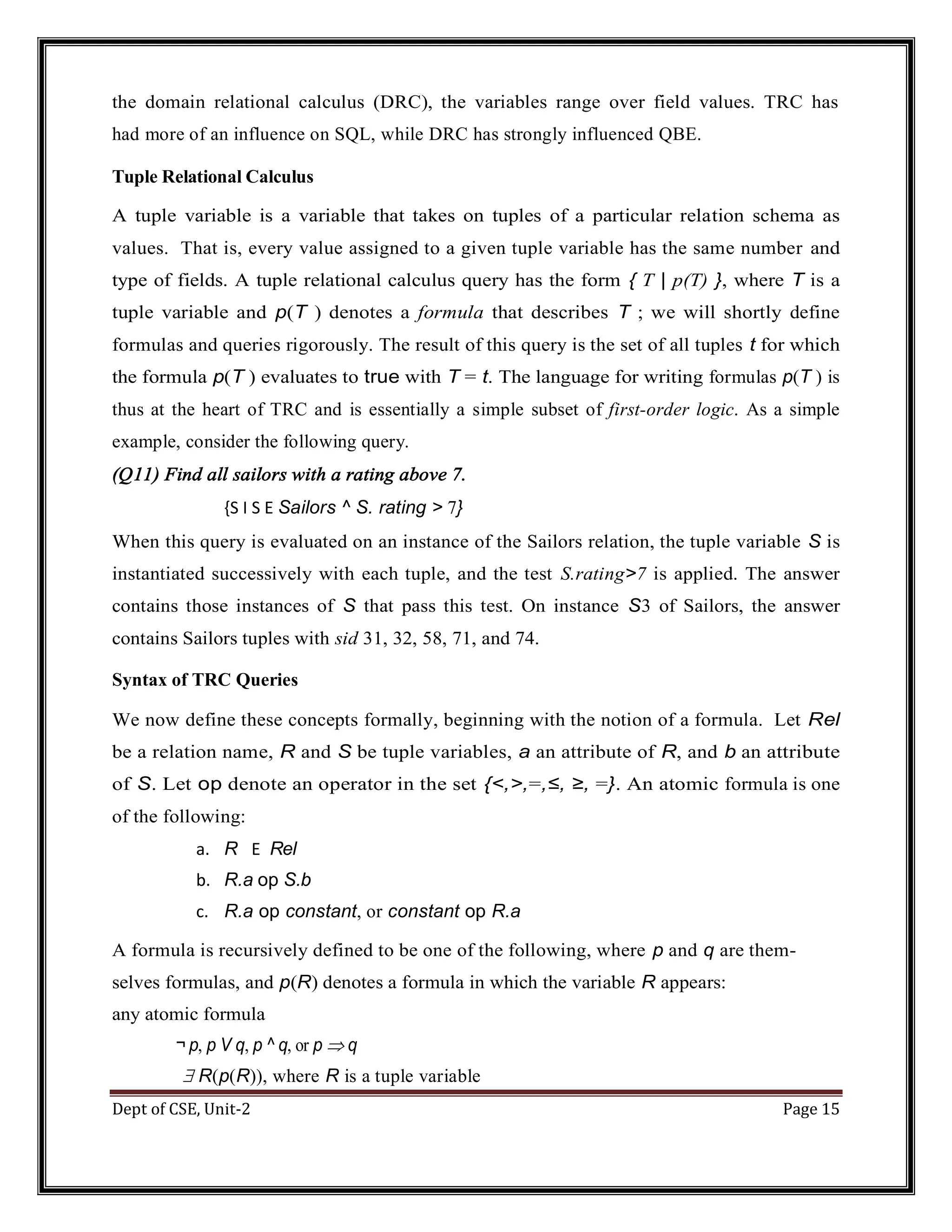 Dept of CSE, Unit-2 Page 15 the domain relational calculus (DRC), the variables range over field values. TRC has had more of an influence on SQL, while DRC has strongly influenced QBE. Tuple Relational Calculus A tuple variable is a variable that takes on tuples of a particular relation schema as values. That is, every value assigned to a given tuple variable has the same number and type of fields. A tuple relational calculus query has the form { T | p(T) }, where T is a tuple variable and p(T ) denotes a formula that describes T ; we will shortly define formulas and queries rigorously. The result of this query is the set of all tuples t for which the formula p(T ) evaluates to true with T = t. The language for writing formulas p(T ) is thus at the heart of TRC and is essentially a simple subset of first-order logic. As a simple example, consider the following query. (Q11) Find all sailors with a rating above 7. {S I S E Sailors ^ S. rating > 7} When this query is evaluated on an instance of the Sailors relation, the tuple variable S is instantiated successively with each tuple, and the test S.rating>7 is applied. The answer contains those instances of S that pass this test. On instance S3 of Sailors, the answer contains Sailors tuples with sid 31, 32, 58, 71, and 74. Syntax of TRC Queries We now define these concepts formally, beginning with the notion of a formula. Let Rel be a relation name, R and S be tuple variables, a an attribute of R, and b an attribute of S. Let op denote an operator in the set {<,>,=,≤, ≥, =}. An atomic formula is one of the following: a. R E Rel b. R.a op S.b c. R.a op constant, or constant op R.a A formula is recursively defined to be one of the following, where p and q are them- selves formulas, and p(R) denotes a formula in which the variable R appears: any atomic formula ¬ p, p V q, p ^ q, or p  q  R(p(R)), where R is a tuple variable 