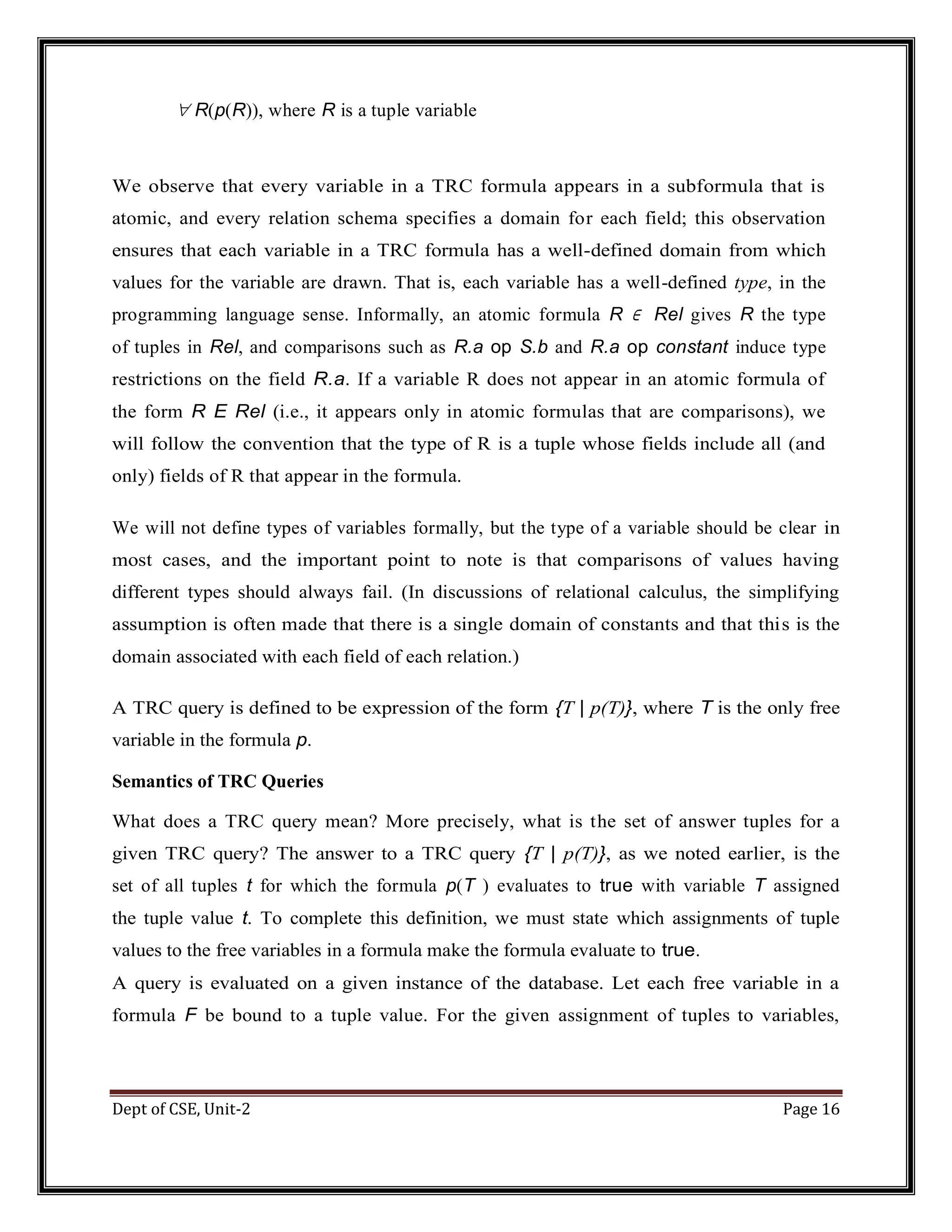 Dept of CSE, Unit-2 Page 16  R(p(R)), where R is a tuple variable We observe that every variable in a TRC formula appears in a subformula that is atomic, and every relation schema specifies a domain for each field; this observation ensures that each variable in a TRC formula has a well-defined domain from which values for the variable are drawn. That is, each variable has a well-defined type, in the programming language sense. Informally, an atomic formula R ∈ Rel gives R the type of tuples in Rel, and comparisons such as R.a op S.b and R.a op constant induce type restrictions on the field R.a. If a variable R does not appear in an atomic formula of the form R E Rel (i.e., it appears only in atomic formulas that are comparisons), we will follow the convention that the type of R is a tuple whose fields include all (and only) fields of R that appear in the formula. We will not define types of variables formally, but the type of a variable should be clear in most cases, and the important point to note is that comparisons of values having different types should always fail. (In discussions of relational calculus, the simplifying assumption is often made that there is a single domain of constants and that this is the domain associated with each field of each relation.) A TRC query is defined to be expression of the form {T | p(T)}, where T is the only free variable in the formula p. Semantics of TRC Queries What does a TRC query mean? More precisely, what is the set of answer tuples for a given TRC query? The answer to a TRC query {T | p(T)}, as we noted earlier, is the set of all tuples t for which the formula p(T ) evaluates to true with variable T assigned the tuple value t. To complete this definition, we must state which assignments of tuple values to the free variables in a formula make the formula evaluate to true. A query is evaluated on a given instance of the database. Let each free variable in a formula F be bound to a tuple value. For the given assignment of tuples to variables, 