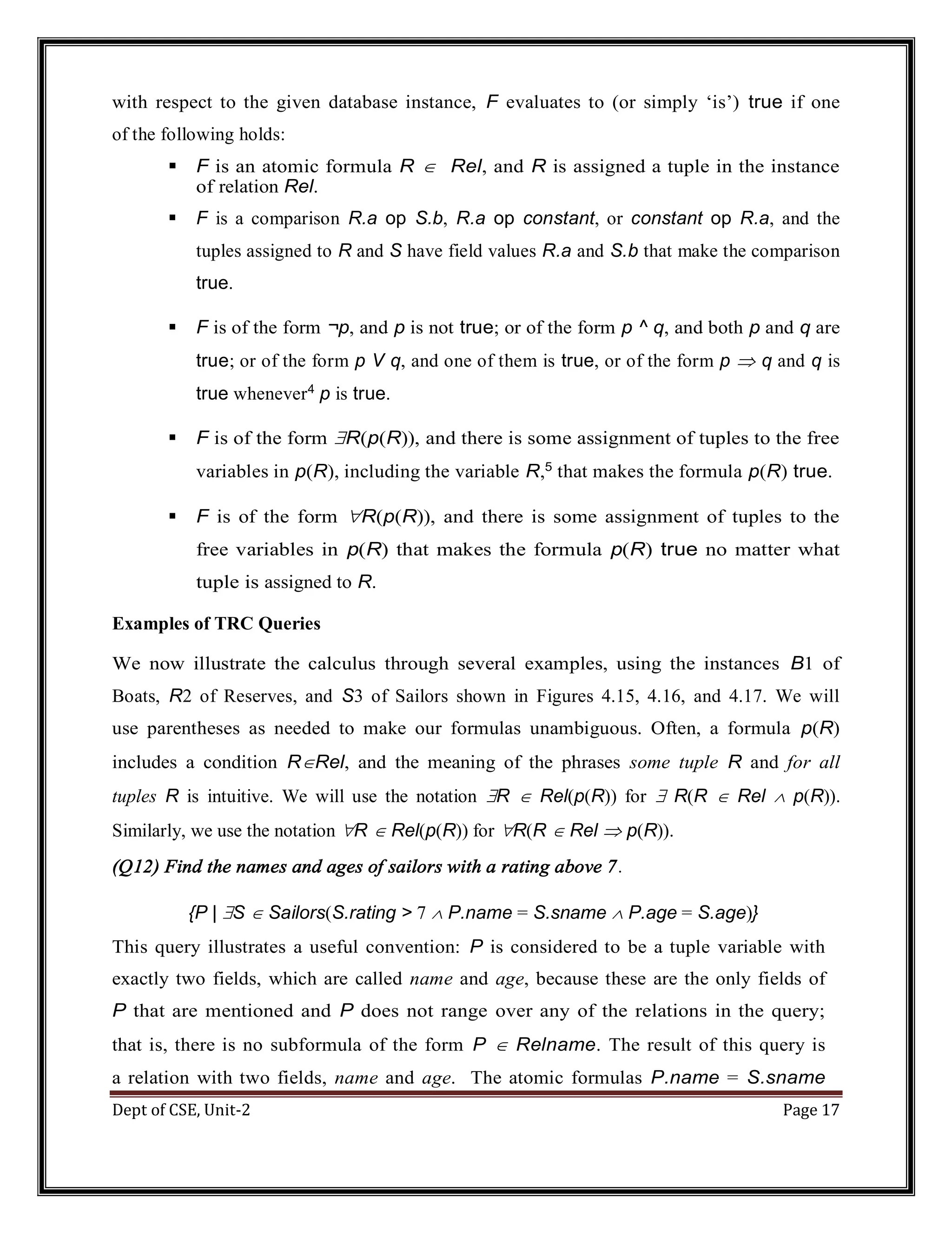 Dept of CSE, Unit-2 Page 17 with respect to the given database instance, F evaluates to (or simply ‘is’) true if one of the following holds:  F is an atomic formula R  Rel, and R is assigned a tuple in the instance of relation Rel.  F is a comparison R.a op S.b, R.a op constant, or constant op R.a, and the tuples assigned to R and S have field values R.a and S.b that make the comparison true.  F is of the form ¬p, and p is not true; or of the form p ^ q, and both p and q are true; or of the form p V q, and one of them is true, or of the form p  q and q is true whenever4 p is true.  F is of the form R(p(R)), and there is some assignment of tuples to the free variables in p(R), including the variable R,5 that makes the formula p(R) true.  F is of the form R(p(R)), and there is some assignment of tuples to the free variables in p(R) that makes the formula p(R) true no matter what tuple is assigned to R. Examples of TRC Queries We now illustrate the calculus through several examples, using the instances B1 of Boats, R2 of Reserves, and S3 of Sailors shown in Figures 4.15, 4.16, and 4.17. We will use parentheses as needed to make our formulas unambiguous. Often, a formula p(R) includes a condition RRel, and the meaning of the phrases some tuple R and for all tuples R is intuitive. We will use the notation R  Rel(p(R)) for  R(R  Rel  p(R)). Similarly, we use the notation R  Rel(p(R)) for R(R  Rel  p(R)). (Q12) Find the names and ages of sailors with a rating above 7. {P | S  Sailors(S.rating > 7  P.name = S.sname  P.age = S.age)} This query illustrates a useful convention: P is considered to be a tuple variable with exactly two fields, which are called name and age, because these are the only fields of P that are mentioned and P does not range over any of the relations in the query; that is, there is no subformula of the form P  Relname. The result of this query is a relation with two fields, name and age. The atomic formulas P.name = S.sname 