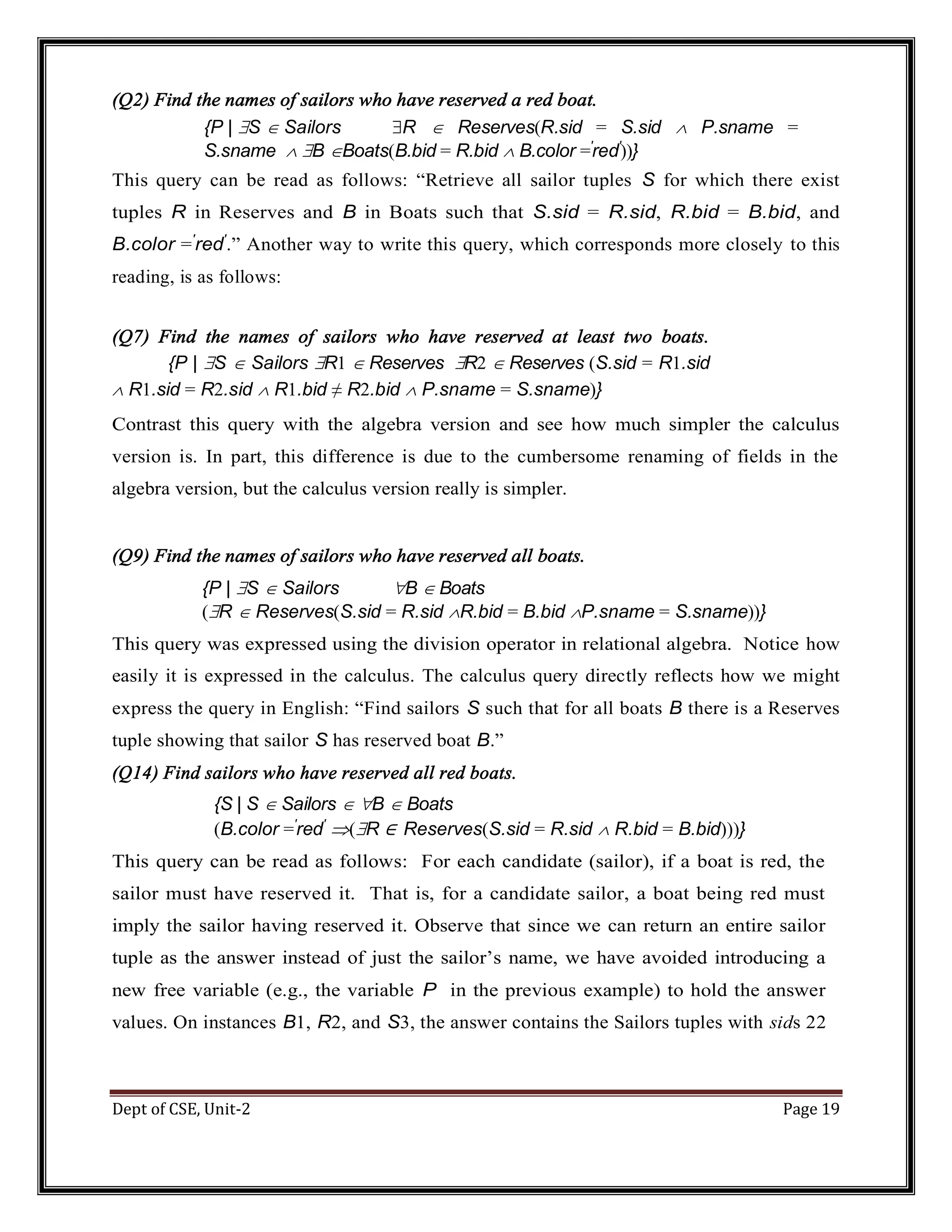 Dept of CSE, Unit-2 Page 19 (Q2) Find the names of sailors who have reserved a red boat. {P | S  Sailors R  Reserves(R.sid = S.sid  P.sname = S.sname  B Boats(B.bid = R.bid  B.color =′ red′ ))} This query can be read as follows: “Retrieve all sailor tuples S for which there exist tuples R in Reserves and B in Boats such that S.sid = R.sid, R.bid = B.bid, and B.color =′ red′ .” Another way to write this query, which corresponds more closely to this reading, is as follows: (Q7) Find the names of sailors who have reserved at least two boats. {P | S  Sailors R1  Reserves R2  Reserves (S.sid = R1.sid  R1.sid = R2.sid  R1.bid ≠ R2.bid  P.sname = S.sname)} Contrast this query with the algebra version and see how much simpler the calculus version is. In part, this difference is due to the cumbersome renaming of fields in the algebra version, but the calculus version really is simpler. (Q9) Find the names of sailors who have reserved all boats. {P | S  Sailors B  Boats (R  Reserves(S.sid = R.sid R.bid = B.bid P.sname = S.sname))} This query was expressed using the division operator in relational algebra. Notice how easily it is expressed in the calculus. The calculus query directly reflects how we might express the query in English: “Find sailors S such that for all boats B there is a Reserves tuple showing that sailor S has reserved boat B.” (Q14) Find sailors who have reserved all red boats. {S | S  Sailors  B  Boats (B.color =′ red′ (R ∈ Reserves(S.sid = R.sid  R.bid = B.bid)))} This query can be read as follows: For each candidate (sailor), if a boat is red, the sailor must have reserved it. That is, for a candidate sailor, a boat being red must imply the sailor having reserved it. Observe that since we can return an entire sailor tuple as the answer instead of just the sailor’s name, we have avoided introducing a new free variable (e.g., the variable P in the previous example) to hold the answer values. On instances B1, R2, and S3, the answer contains the Sailors tuples with sids 22 