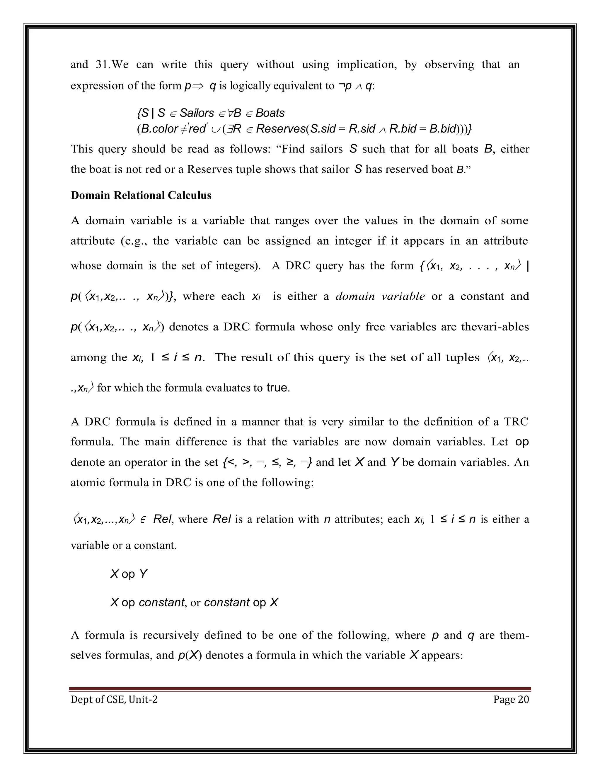 Dept of CSE, Unit-2 Page 20 and 31.We can write this query without using implication, by observing that an expression of the form p q is logically equivalent to ¬p  q: {S | S  Sailors B  Boats (B.color ≠′ red′  (R  Reserves(S.sid = R.sid  R.bid = B.bid)))} This query should be read as follows: “Find sailors S such that for all boats B, either the boat is not red or a Reserves tuple shows that sailor S has reserved boat B.” Domain Relational Calculus A domain variable is a variable that ranges over the values in the domain of some attribute (e.g., the variable can be assigned an integer if it appears in an attribute whose domain is the set of integers). A DRC query has the form {〈x1, x2, . . . , xn〉 | p(〈x1,x2,.. ., xn〉)}, where each xi is either a domain variable or a constant and p(〈x1,x2,.. ., xn〉) denotes a DRC formula whose only free variables are thevari-ables among the xi, 1 ≤ i ≤ n. The result of this query is the set of all tuples 〈x1, x2,.. .,xn〉 for which the formula evaluates to true. A DRC formula is defined in a manner that is very similar to the definition of a TRC formula. The main difference is that the variables are now domain variables. Let op denote an operator in the set {<, >, =, ≤, ≥, =} and let X and Y be domain variables. An atomic formula in DRC is one of the following: 〈x1,x2,...,xn〉 ∈ Rel, where Rel is a relation with n attributes; each xi, 1 ≤ i ≤ n is either a variable or a constant. X op Y X op constant, or constant op X A formula is recursively defined to be one of the following, where p and q are them- selves formulas, and p(X) denotes a formula in which the variable X appears: 