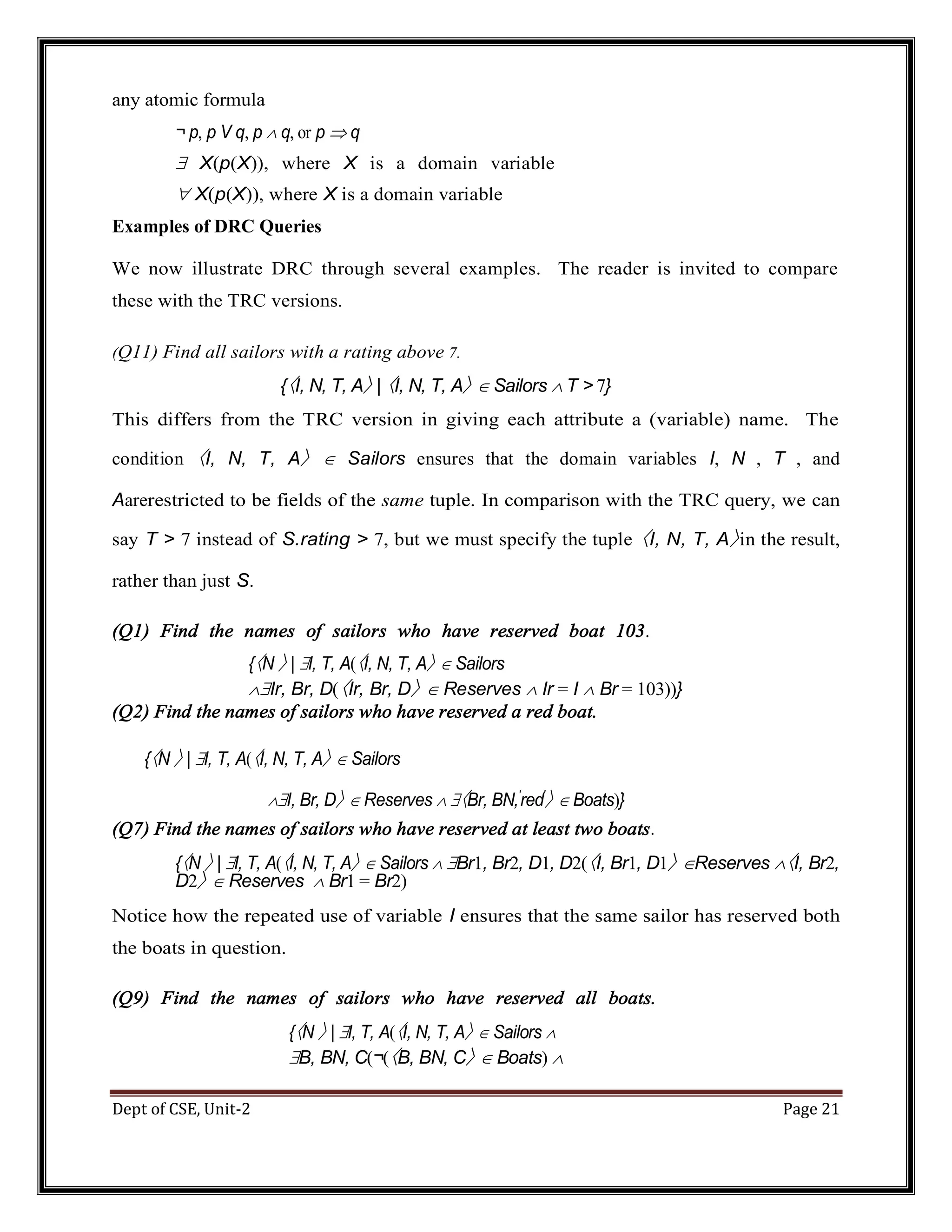 Dept of CSE, Unit-2 Page 21 any atomic formula ¬ p, p V q, p  q, or p  q  X(p(X)), where X is a domain variable  X(p(X)), where X is a domain variable Examples of DRC Queries We now illustrate DRC through several examples. The reader is invited to compare these with the TRC versions. (Q11) Find all sailors with a rating above 7. {〈I, N, T, A〉 | 〈I, N, T, A〉  Sailors  T > 7} This differs from the TRC version in giving each attribute a (variable) name. The condition 〈I, N, T, A〉  Sailors ensures that the domain variables I, N , T , and Aarerestricted to be fields of the same tuple. In comparison with the TRC query, we can say T > 7 instead of S.rating > 7, but we must specify the tuple 〈I, N, T, A〉in the result, rather than just S. (Q1) Find the names of sailors who have reserved boat 103. {〈N 〉 | I, T, A(〈I, N, T, A〉  Sailors Ir, Br, D(〈Ir, Br, D〉  Reserves  Ir = I  Br = 103))} (Q2) Find the names of sailors who have reserved a red boat. {〈N 〉 | I, T, A(〈I, N, T, A〉  Sailors I, Br, D〉  Reserves  〈Br, BN,′ red′ 〉  Boats)} (Q7) Find the names of sailors who have reserved at least two boats. {〈N 〉 | I, T, A(〈I, N, T, A〉  Sailors  Br1, Br2, D1, D2(〈I, Br1, D1〉 Reserves 〈I, Br2, D2〉  Reserves  Br1 = Br2) Notice how the repeated use of variable I ensures that the same sailor has reserved both the boats in question. (Q9) Find the names of sailors who have reserved all boats. {〈N 〉 | I, T, A(〈I, N, T, A〉  Sailors  B, BN, C(¬(〈B, BN, C〉  Boats)  