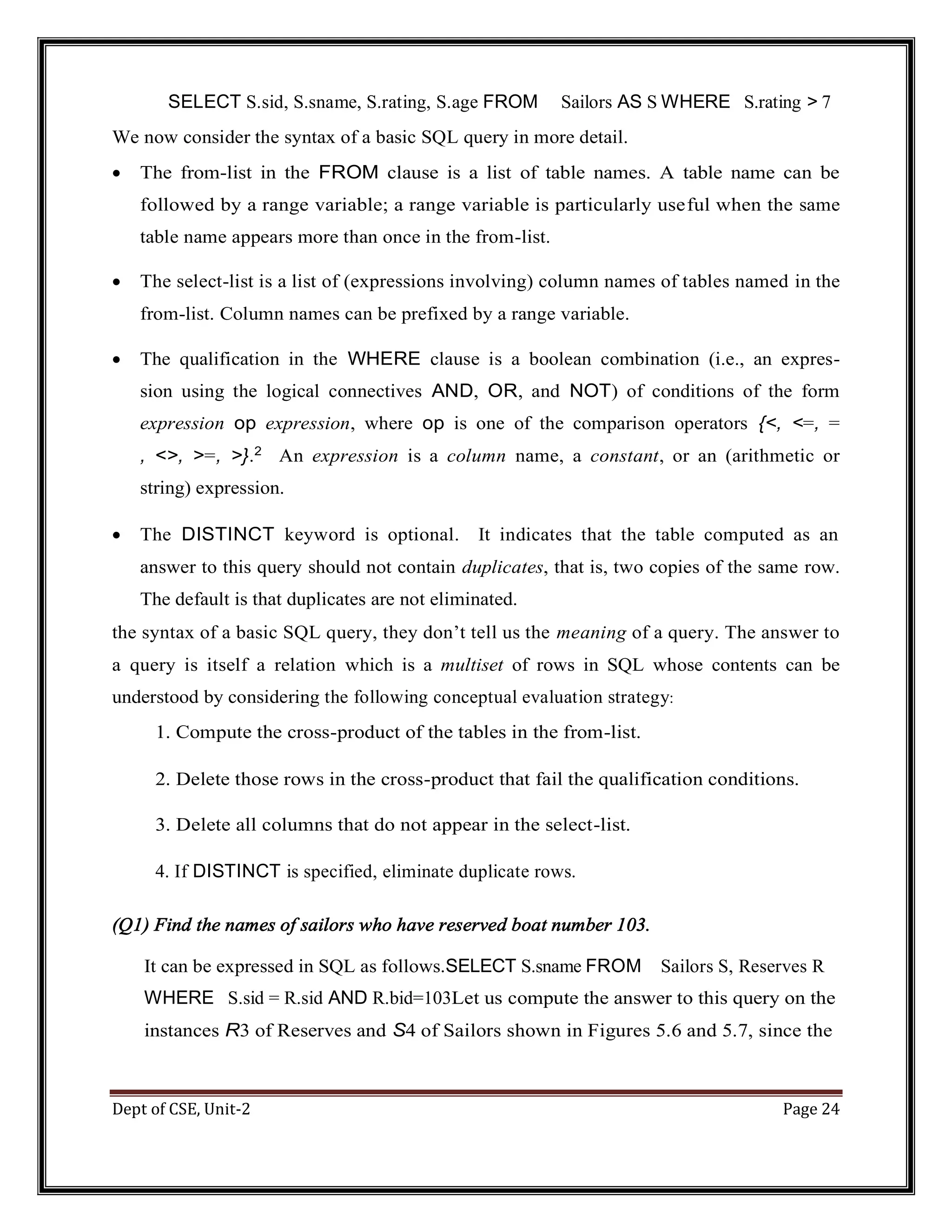 Dept of CSE, Unit-2 Page 24 SELECT S.sid, S.sname, S.rating, S.age FROM Sailors AS S WHERE S.rating > 7 We now consider the syntax of a basic SQL query in more detail.  The from-list in the FROM clause is a list of table names. A table name can be followed by a range variable; a range variable is particularly useful when the same table name appears more than once in the from-list.  The select-list is a list of (expressions involving) column names of tables named in the from-list. Column names can be prefixed by a range variable.  The qualification in the WHERE clause is a boolean combination (i.e., an expres- sion using the logical connectives AND, OR, and NOT) of conditions of the form expression op expression, where op is one of the comparison operators {<, <=, = , <>, >=, >}.2 An expression is a column name, a constant, or an (arithmetic or string) expression.  The DISTINCT keyword is optional. It indicates that the table computed as an answer to this query should not contain duplicates, that is, two copies of the same row. The default is that duplicates are not eliminated. the syntax of a basic SQL query, they don’t tell us the meaning of a query. The answer to a query is itself a relation which is a multiset of rows in SQL whose contents can be understood by considering the following conceptual evaluation strategy: 1. Compute the cross-product of the tables in the from-list. 2. Delete those rows in the cross-product that fail the qualification conditions. 3. Delete all columns that do not appear in the select-list. 4. If DISTINCT is specified, eliminate duplicate rows. (Q1) Find the names of sailors who have reserved boat number 103. It can be expressed in SQL as follows.SELECT S.sname FROM Sailors S, Reserves R WHERE S.sid = R.sid AND R.bid=103Let us compute the answer to this query on the instances R3 of Reserves and S4 of Sailors shown in Figures 5.6 and 5.7, since the 