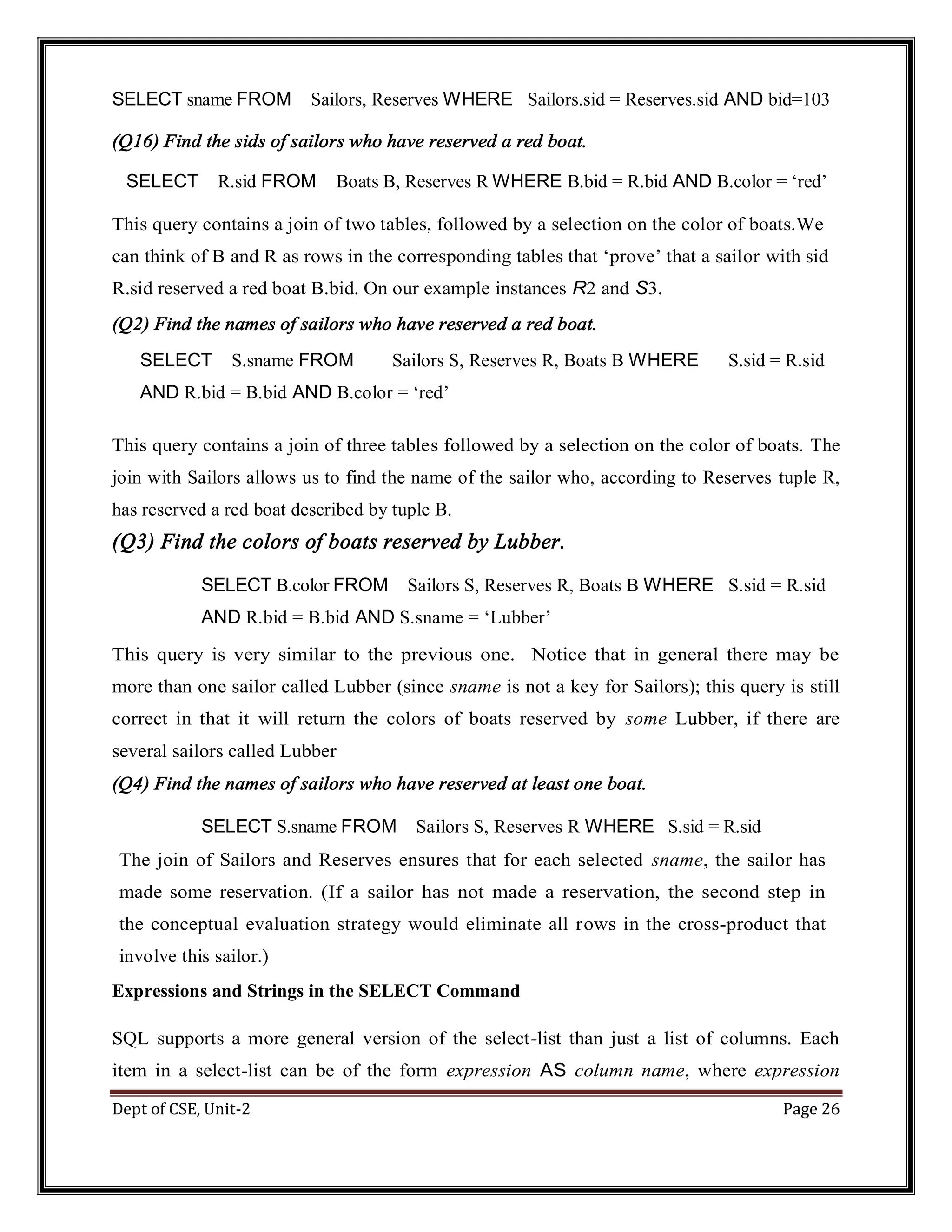 Dept of CSE, Unit-2 Page 26 SELECT sname FROM Sailors, Reserves WHERE Sailors.sid = Reserves.sid AND bid=103 (Q16) Find the sids of sailors who have reserved a red boat. SELECT R.sid FROM Boats B, Reserves R WHERE B.bid = R.bid AND B.color = ‘red’ This query contains a join of two tables, followed by a selection on the color of boats.We can think of B and R as rows in the corresponding tables that ‘prove’ that a sailor with sid R.sid reserved a red boat B.bid. On our example instances R2 and S3. (Q2) Find the names of sailors who have reserved a red boat. SELECT S.sname FROM Sailors S, Reserves R, Boats B WHERE S.sid = R.sid AND R.bid = B.bid AND B.color = ‘red’ This query contains a join of three tables followed by a selection on the color of boats. The join with Sailors allows us to find the name of the sailor who, according to Reserves tuple R, has reserved a red boat described by tuple B. (Q3) Find the colors of boats reserved by Lubber. SELECT B.color FROM Sailors S, Reserves R, Boats B WHERE S.sid = R.sid AND R.bid = B.bid AND S.sname = ‘Lubber’ This query is very similar to the previous one. Notice that in general there may be more than one sailor called Lubber (since sname is not a key for Sailors); this query is still correct in that it will return the colors of boats reserved by some Lubber, if there are several sailors called Lubber (Q4) Find the names of sailors who have reserved at least one boat. SELECT S.sname FROM Sailors S, Reserves R WHERE S.sid = R.sid The join of Sailors and Reserves ensures that for each selected sname, the sailor has made some reservation. (If a sailor has not made a reservation, the second step in the conceptual evaluation strategy would eliminate all rows in the cross-product that involve this sailor.) Expressions and Strings in the SELECT Command SQL supports a more general version of the select-list than just a list of columns. Each item in a select-list can be of the form expression AS column name, where expression 