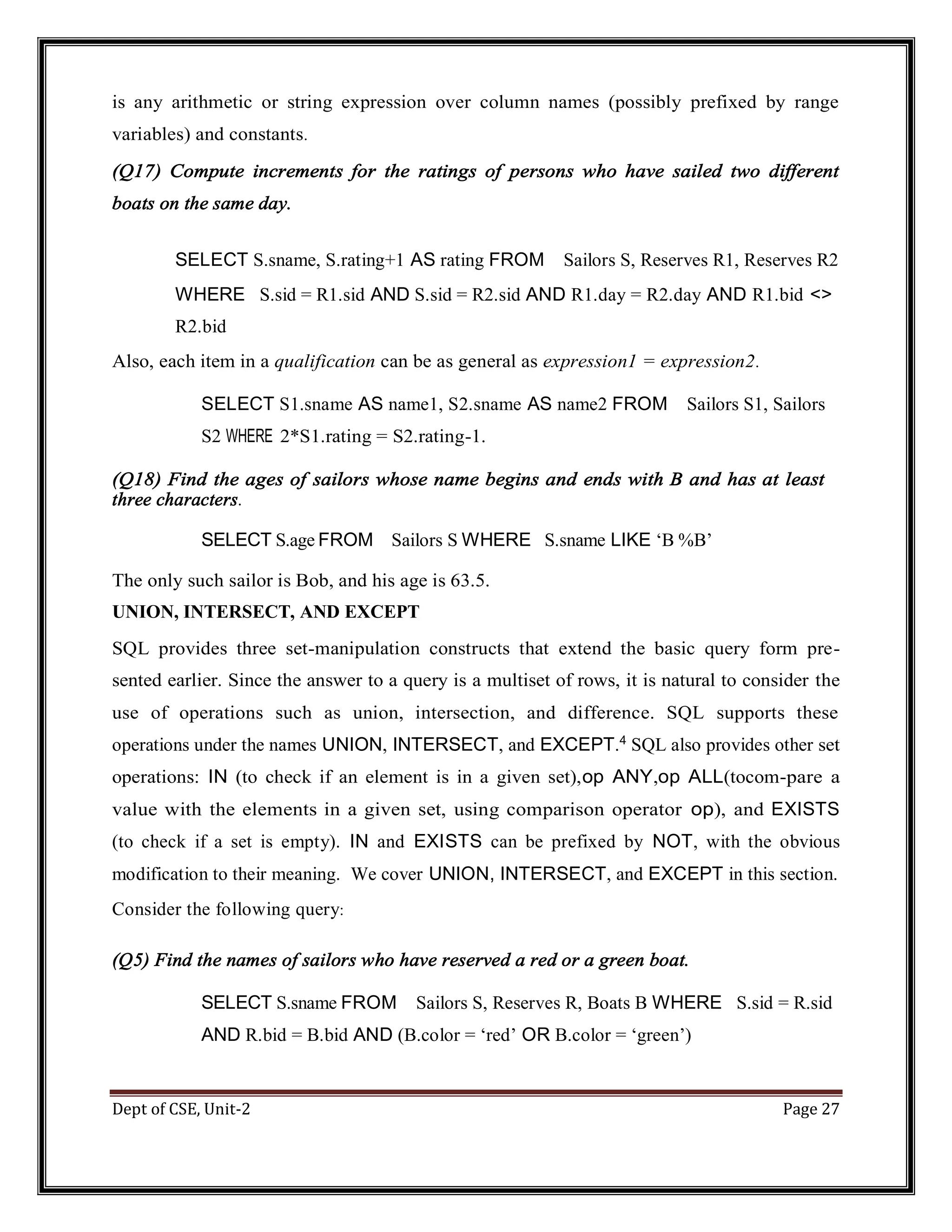 Dept of CSE, Unit-2 Page 27 is any arithmetic or string expression over column names (possibly prefixed by range variables) and constants. (Q17) Compute increments for the ratings of persons who have sailed two different boats on the same day. SELECT S.sname, S.rating+1 AS rating FROM Sailors S, Reserves R1, Reserves R2 WHERE S.sid = R1.sid AND S.sid = R2.sid AND R1.day = R2.day AND R1.bid <> R2.bid Also, each item in a qualification can be as general as expression1 = expression2. SELECT S1.sname AS name1, S2.sname AS name2 FROM Sailors S1, Sailors S2 WHERE 2*S1.rating = S2.rating-1. (Q18) Find the ages of sailors whose name begins and ends with B and has at least three characters. SELECT S.age FROM Sailors S WHERE S.sname LIKE ‘B %B’ The only such sailor is Bob, and his age is 63.5. UNION, INTERSECT, AND EXCEPT SQL provides three set-manipulation constructs that extend the basic query form pre- sented earlier. Since the answer to a query is a multiset of rows, it is natural to consider the use of operations such as union, intersection, and difference. SQL supports these operations under the names UNION, INTERSECT, and EXCEPT.4 SQL also provides other set operations: IN (to check if an element is in a given set),op ANY,op ALL(tocom-pare a value with the elements in a given set, using comparison operator op), and EXISTS (to check if a set is empty). IN and EXISTS can be prefixed by NOT, with the obvious modification to their meaning. We cover UNION, INTERSECT, and EXCEPT in this section. Consider the following query: (Q5) Find the names of sailors who have reserved a red or a green boat. SELECT S.sname FROM Sailors S, Reserves R, Boats B WHERE S.sid = R.sid AND R.bid = B.bid AND (B.color = ‘red’ OR B.color = ‘green’) 