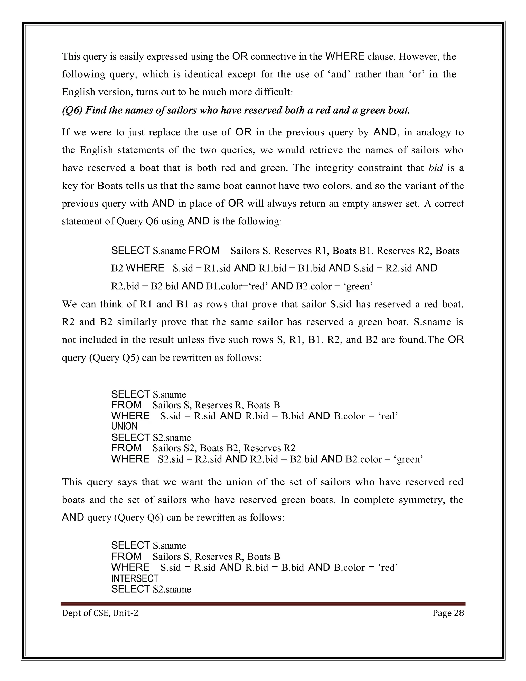 Dept of CSE, Unit-2 Page 28 This query is easily expressed using the OR connective in the WHERE clause. However, the following query, which is identical except for the use of ‘and’ rather than ‘or’ in the English version, turns out to be much more difficult: (Q6) Find the names of sailors who have reserved both a red and a green boat. If we were to just replace the use of OR in the previous query by AND, in analogy to the English statements of the two queries, we would retrieve the names of sailors who have reserved a boat that is both red and green. The integrity constraint that bid is a key for Boats tells us that the same boat cannot have two colors, and so the variant of the previous query with AND in place of OR will always return an empty answer set. A correct statement of Query Q6 using AND is the following: SELECT S.sname FROM Sailors S, Reserves R1, Boats B1, Reserves R2, Boats B2 WHERE S.sid = R1.sid AND R1.bid = B1.bid AND S.sid = R2.sid AND R2.bid = B2.bid AND B1.color=‘red’ AND B2.color = ‘green’ We can think of R1 and B1 as rows that prove that sailor S.sid has reserved a red boat. R2 and B2 similarly prove that the same sailor has reserved a green boat. S.sname is not included in the result unless five such rows S, R1, B1, R2, and B2 are found.The OR query (Query Q5) can be rewritten as follows: SELECT S.sname FROM Sailors S, Reserves R, Boats B WHERE S.sid = R.sid AND R.bid = B.bid AND B.color = ‘red’ UNION SELECT S2.sname FROM Sailors S2, Boats B2, Reserves R2 WHERE S2.sid = R2.sid AND R2.bid = B2.bid AND B2.color = ‘green’ This query says that we want the union of the set of sailors who have reserved red boats and the set of sailors who have reserved green boats. In complete symmetry, the AND query (Query Q6) can be rewritten as follows: SELECT S.sname FROM Sailors S, Reserves R, Boats B WHERE S.sid = R.sid AND R.bid = B.bid AND B.color = ‘red’ INTERSECT SELECT S2.sname 