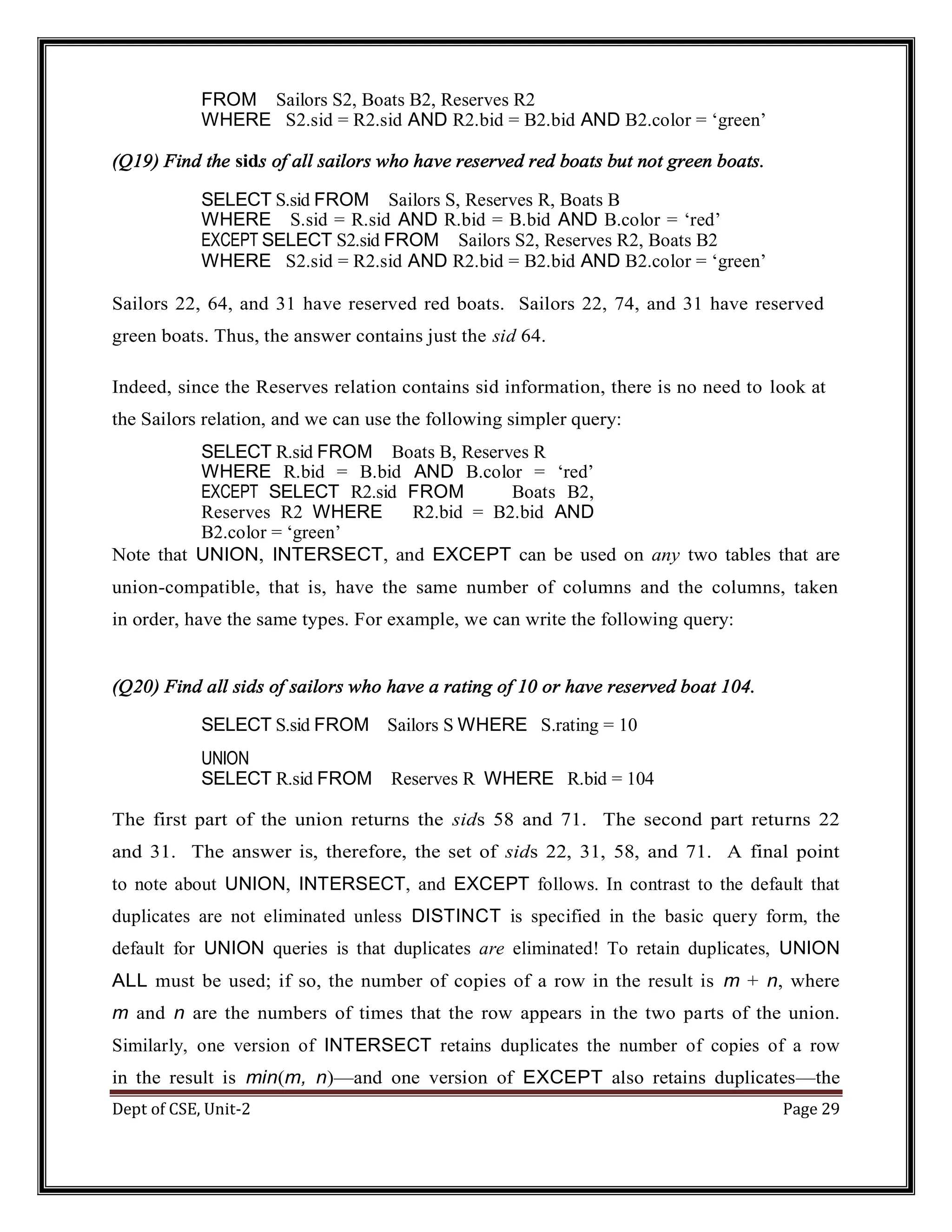 Dept of CSE, Unit-2 Page 29 FROM Sailors S2, Boats B2, Reserves R2 WHERE S2.sid = R2.sid AND R2.bid = B2.bid AND B2.color = ‘green’ (Q19) Find the sids of all sailors who have reserved red boats but not green boats. SELECT S.sid FROM Sailors S, Reserves R, Boats B WHERE S.sid = R.sid AND R.bid = B.bid AND B.color = ‘red’ EXCEPT SELECT S2.sid FROM Sailors S2, Reserves R2, Boats B2 WHERE S2.sid = R2.sid AND R2.bid = B2.bid AND B2.color = ‘green’ Sailors 22, 64, and 31 have reserved red boats. Sailors 22, 74, and 31 have reserved green boats. Thus, the answer contains just the sid 64. Indeed, since the Reserves relation contains sid information, there is no need to look at the Sailors relation, and we can use the following simpler query: SELECT R.sid FROM Boats B, Reserves R WHERE R.bid = B.bid AND B.color = ‘red’ EXCEPT SELECT R2.sid FROM Boats B2, Reserves R2 WHERE R2.bid = B2.bid AND B2.color = ‘green’ Note that UNION, INTERSECT, and EXCEPT can be used on any two tables that are union-compatible, that is, have the same number of columns and the columns, taken in order, have the same types. For example, we can write the following query: (Q20) Find all sids of sailors who have a rating of 10 or have reserved boat 104. SELECT S.sid FROM Sailors S WHERE S.rating = 10 UNION SELECT R.sid FROM Reserves R WHERE R.bid = 104 The first part of the union returns the sids 58 and 71. The second part returns 22 and 31. The answer is, therefore, the set of sids 22, 31, 58, and 71. A final point to note about UNION, INTERSECT, and EXCEPT follows. In contrast to the default that duplicates are not eliminated unless DISTINCT is specified in the basic query form, the default for UNION queries is that duplicates are eliminated! To retain duplicates, UNION ALL must be used; if so, the number of copies of a row in the result is m + n, where m and n are the numbers of times that the row appears in the two parts of the union. Similarly, one version of INTERSECT retains duplicates the number of copies of a row in the result is min(m, n)—and one version of EXCEPT also retains duplicates—the 