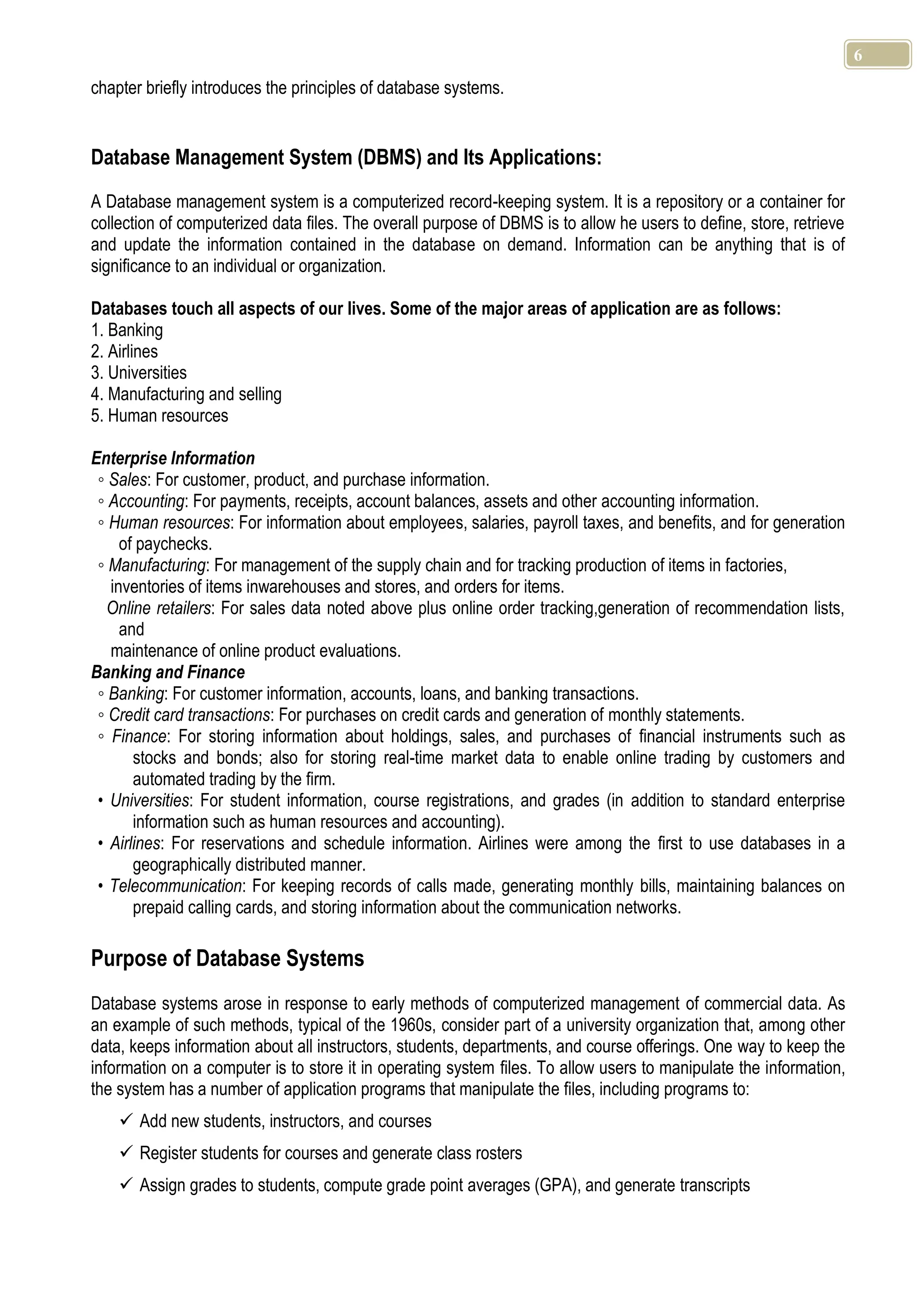 6 chapter briefly introduces the principles of database systems. Database Management System (DBMS) and Its Applications: A Database management system is a computerized record-keeping system. It is a repository or a container for collection of computerized data files. The overall purpose of DBMS is to allow he users to define, store, retrieve and update the information contained in the database on demand. Information can be anything that is of significance to an individual or organization. Databases touch all aspects of our lives. Some of the major areas of application are as follows: 1. Banking 2. Airlines 3. Universities 4. Manufacturing and selling 5. Human resources Enterprise Information ◦ Sales: For customer, product, and purchase information. ◦ Accounting: For payments, receipts, account balances, assets and other accounting information. ◦ Human resources: For information about employees, salaries, payroll taxes, and benefits, and for generation of paychecks. ◦ Manufacturing: For management of the supply chain and for tracking production of items in factories, inventories of items inwarehouses and stores, and orders for items. Online retailers: For sales data noted above plus online order tracking,generation of recommendation lists, and maintenance of online product evaluations. Banking and Finance ◦ Banking: For customer information, accounts, loans, and banking transactions. ◦ Credit card transactions: For purchases on credit cards and generation of monthly statements. ◦ Finance: For storing information about holdings, sales, and purchases of financial instruments such as stocks and bonds; also for storing real-time market data to enable online trading by customers and automated trading by the firm. • Universities: For student information, course registrations, and grades (in addition to standard enterprise information such as human resources and accounting). • Airlines: For reservations and schedule information. Airlines were among the first to use databases in a geographically distributed manner. • Telecommunication: For keeping records of calls made, generating monthly bills, maintaining balances on prepaid calling cards, and storing information about the communication networks. Purpose of Database Systems Database systems arose in response to early methods of computerized management of commercial data. As an example of such methods, typical of the 1960s, consider part of a university organization that, among other data, keeps information about all instructors, students, departments, and course offerings. One way to keep the information on a computer is to store it in operating system files. To allow users to manipulate the information, the system has a number of application programs that manipulate the files, including programs to:  Add new students, instructors, and courses  Register students for courses and generate class rosters  Assign grades to students, compute grade point averages (GPA), and generate transcripts 