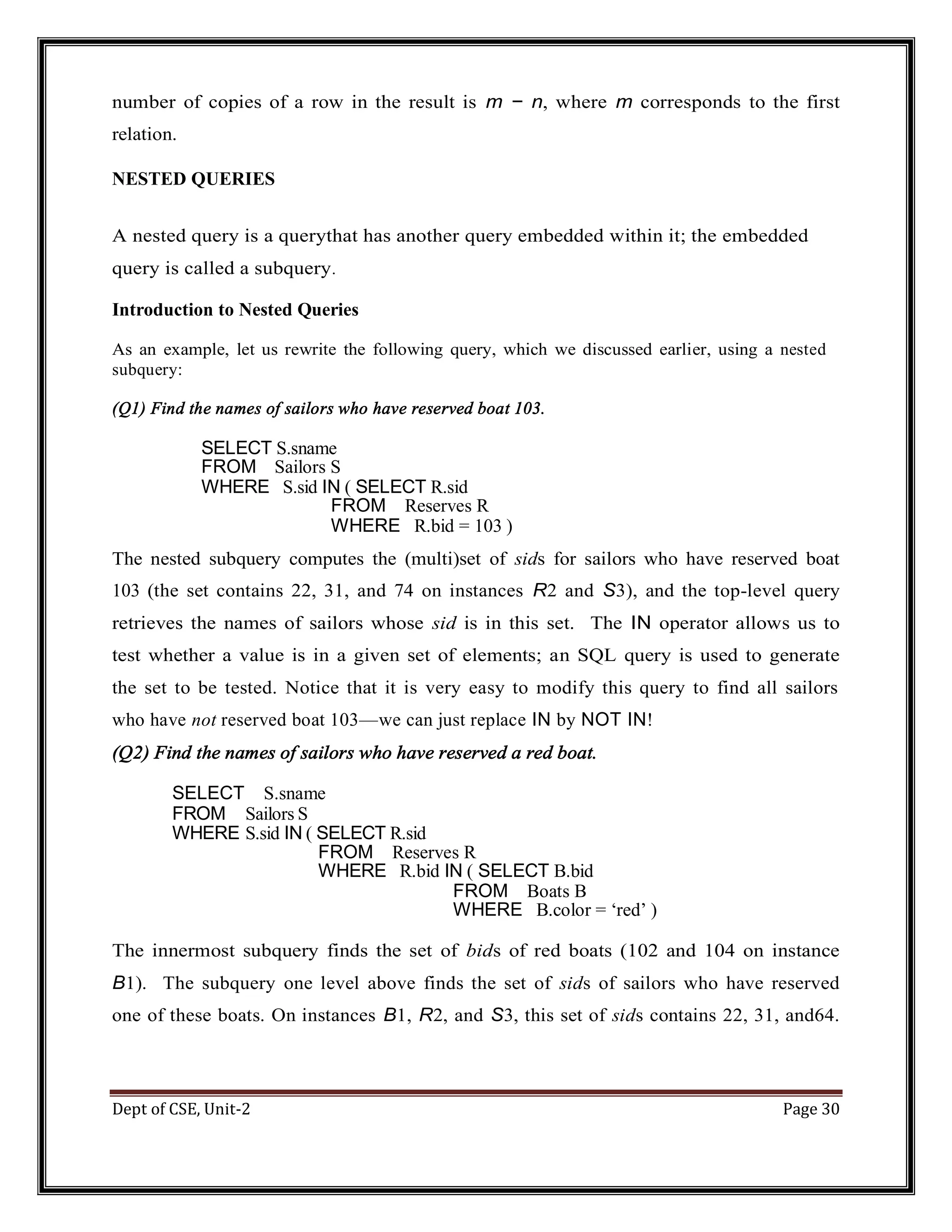 Dept of CSE, Unit-2 Page 30 number of copies of a row in the result is m − n, where m corresponds to the first relation. NESTED QUERIES A nested query is a querythat has another query embedded within it; the embedded query is called a subquery. Introduction to Nested Queries As an example, let us rewrite the following query, which we discussed earlier, using a nested subquery: (Q1) Find the names of sailors who have reserved boat 103. SELECT S.sname FROM Sailors S WHERE S.sid IN ( SELECT R.sid FROM Reserves R WHERE R.bid = 103 ) The nested subquery computes the (multi)set of sids for sailors who have reserved boat 103 (the set contains 22, 31, and 74 on instances R2 and S3), and the top-level query retrieves the names of sailors whose sid is in this set. The IN operator allows us to test whether a value is in a given set of elements; an SQL query is used to generate the set to be tested. Notice that it is very easy to modify this query to find all sailors who have not reserved boat 103—we can just replace IN by NOT IN! (Q2) Find the names of sailors who have reserved a red boat. SELECT S.sname FROM Sailors S WHERE S.sid IN ( SELECT R.sid FROM Reserves R WHERE R.bid IN ( SELECT B.bid FROM Boats B WHERE B.color = ‘red’ ) The innermost subquery finds the set of bids of red boats (102 and 104 on instance B1). The subquery one level above finds the set of sids of sailors who have reserved one of these boats. On instances B1, R2, and S3, this set of sids contains 22, 31, and64. 
