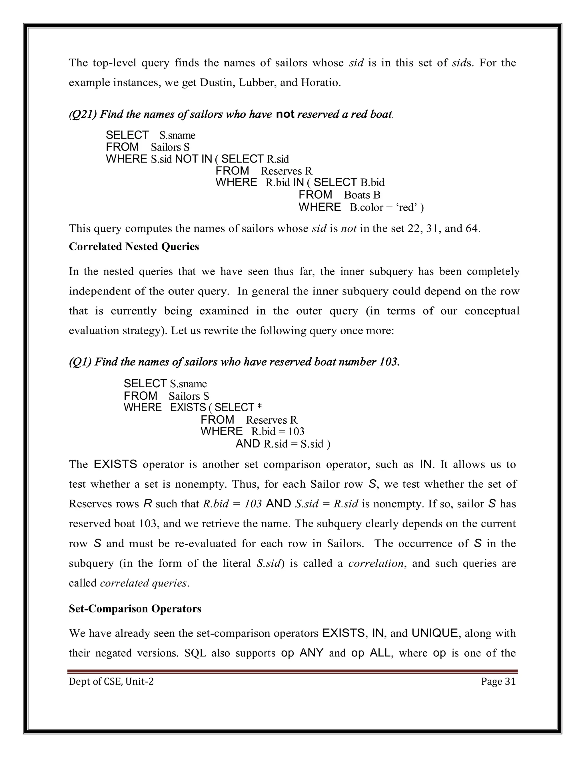 Dept of CSE, Unit-2 Page 31 The top-level query finds the names of sailors whose sid is in this set of sids. For the example instances, we get Dustin, Lubber, and Horatio. (Q21) Find the names of sailors who have not reserved a red boat. SELECT S.sname FROM Sailors S WHERE S.sid NOT IN ( SELECT R.sid FROM Reserves R WHERE R.bid IN ( SELECT B.bid FROM Boats B WHERE B.color = ‘red’ ) This query computes the names of sailors whose sid is not in the set 22, 31, and 64. Correlated Nested Queries In the nested queries that we have seen thus far, the inner subquery has been completely independent of the outer query. In general the inner subquery could depend on the row that is currently being examined in the outer query (in terms of our conceptual evaluation strategy). Let us rewrite the following query once more: (Q1) Find the names of sailors who have reserved boat number 103. SELECT S.sname FROM Sailors S WHERE EXISTS ( SELECT * FROM Reserves R WHERE R.bid = 103 AND R.sid = S.sid ) The EXISTS operator is another set comparison operator, such as IN. It allows us to test whether a set is nonempty. Thus, for each Sailor row S, we test whether the set of Reserves rows R such that R.bid = 103 AND S.sid = R.sid is nonempty. If so, sailor S has reserved boat 103, and we retrieve the name. The subquery clearly depends on the current row S and must be re-evaluated for each row in Sailors. The occurrence of S in the subquery (in the form of the literal S.sid) is called a correlation, and such queries are called correlated queries. Set-Comparison Operators We have already seen the set-comparison operators EXISTS, IN, and UNIQUE, along with their negated versions. SQL also supports op ANY and op ALL, where op is one of the 