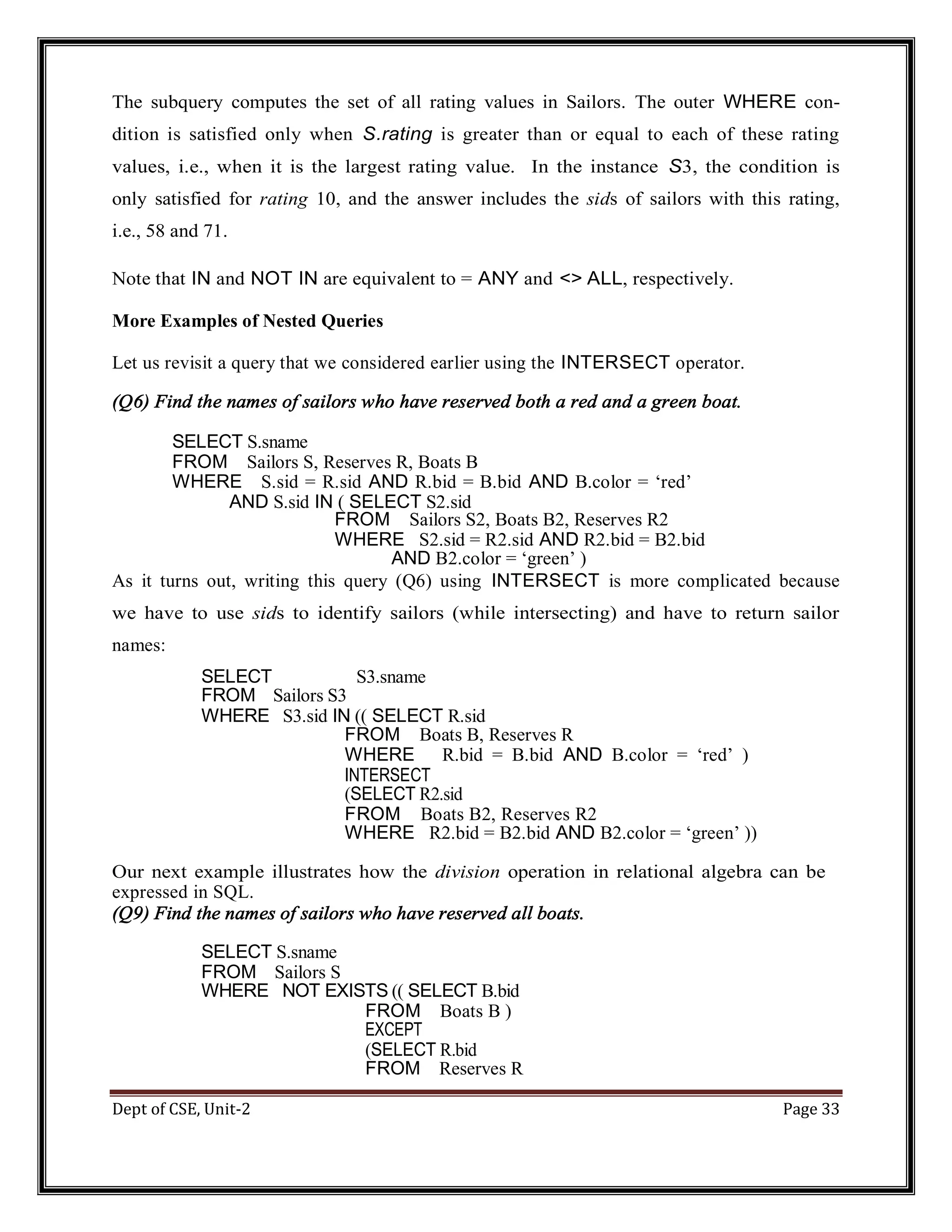 Dept of CSE, Unit-2 Page 33 The subquery computes the set of all rating values in Sailors. The outer WHERE con- dition is satisfied only when S.rating is greater than or equal to each of these rating values, i.e., when it is the largest rating value. In the instance S3, the condition is only satisfied for rating 10, and the answer includes the sids of sailors with this rating, i.e., 58 and 71. Note that IN and NOT IN are equivalent to = ANY and <> ALL, respectively. More Examples of Nested Queries Let us revisit a query that we considered earlier using the INTERSECT operator. (Q6) Find the names of sailors who have reserved both a red and a green boat. SELECT S.sname FROM Sailors S, Reserves R, Boats B WHERE S.sid = R.sid AND R.bid = B.bid AND B.color = ‘red’ AND S.sid IN ( SELECT S2.sid FROM Sailors S2, Boats B2, Reserves R2 WHERE S2.sid = R2.sid AND R2.bid = B2.bid AND B2.color = ‘green’ ) As it turns out, writing this query (Q6) using INTERSECT is more complicated because we have to use sids to identify sailors (while intersecting) and have to return sailor names: SELECT S3.sname FROM Sailors S3 WHERE S3.sid IN (( SELECT R.sid FROM Boats B, Reserves R WHERE R.bid = B.bid AND B.color = ‘red’ ) INTERSECT (SELECT R2.sid FROM Boats B2, Reserves R2 WHERE R2.bid = B2.bid AND B2.color = ‘green’ )) Our next example illustrates how the division operation in relational algebra can be expressed in SQL. (Q9) Find the names of sailors who have reserved all boats. SELECT S.sname FROM Sailors S WHERE NOT EXISTS (( SELECT B.bid FROM Boats B ) EXCEPT (SELECT R.bid FROM Reserves R 