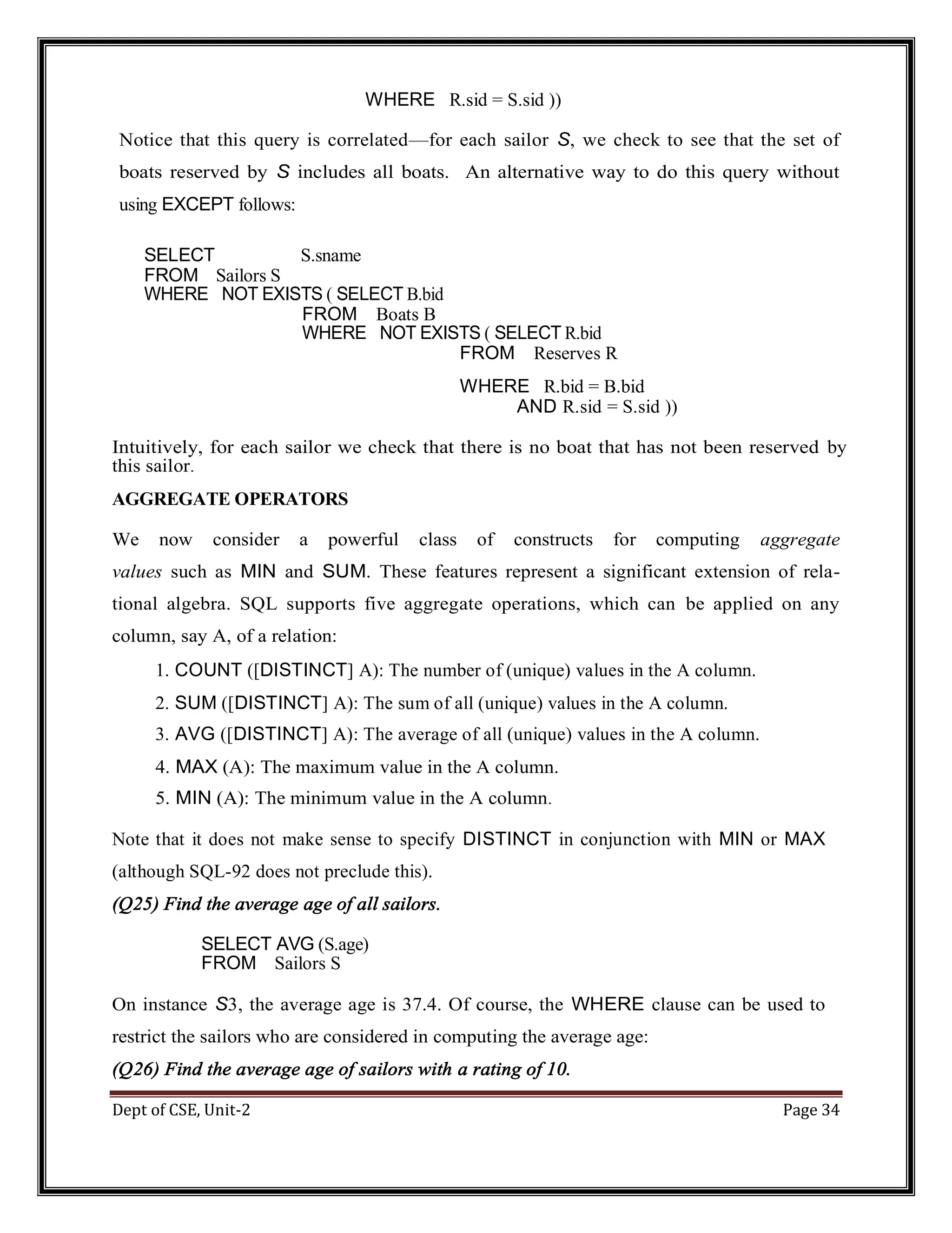 Dept of CSE, Unit-2 Page 34 WHERE R.sid = S.sid )) Notice that this query is correlated—for each sailor S, we check to see that the set of boats reserved by S includes all boats. An alternative way to do this query without using EXCEPT follows: SELECT S.sname FROM Sailors S WHERE NOT EXISTS ( SELECT B.bid FROM Boats B WHERE NOT EXISTS ( SELECT R.bid FROM Reserves R WHERE R.bid = B.bid AND R.sid = S.sid )) Intuitively, for each sailor we check that there is no boat that has not been reserved by this sailor. AGGREGATE OPERATORS We now consider a powerful class of constructs for computing aggregate values such as MIN and SUM. These features represent a significant extension of rela- tional algebra. SQL supports five aggregate operations, which can be applied on any column, say A, of a relation: 1. COUNT ([DISTINCT] A): The number of (unique) values in the A column. 2. SUM ([DISTINCT] A): The sum of all (unique) values in the A column. 3. AVG ([DISTINCT] A): The average of all (unique) values in the A column. 4. MAX (A): The maximum value in the A column. 5. MIN (A): The minimum value in the A column. Note that it does not make sense to specify DISTINCT in conjunction with MIN or MAX (although SQL-92 does not preclude this). (Q25) Find the average age of all sailors. SELECT AVG (S.age) FROM Sailors S On instance S3, the average age is 37.4. Of course, the WHERE clause can be used to restrict the sailors who are considered in computing the average age: (Q26) Find the average age of sailors with a rating of 10. 