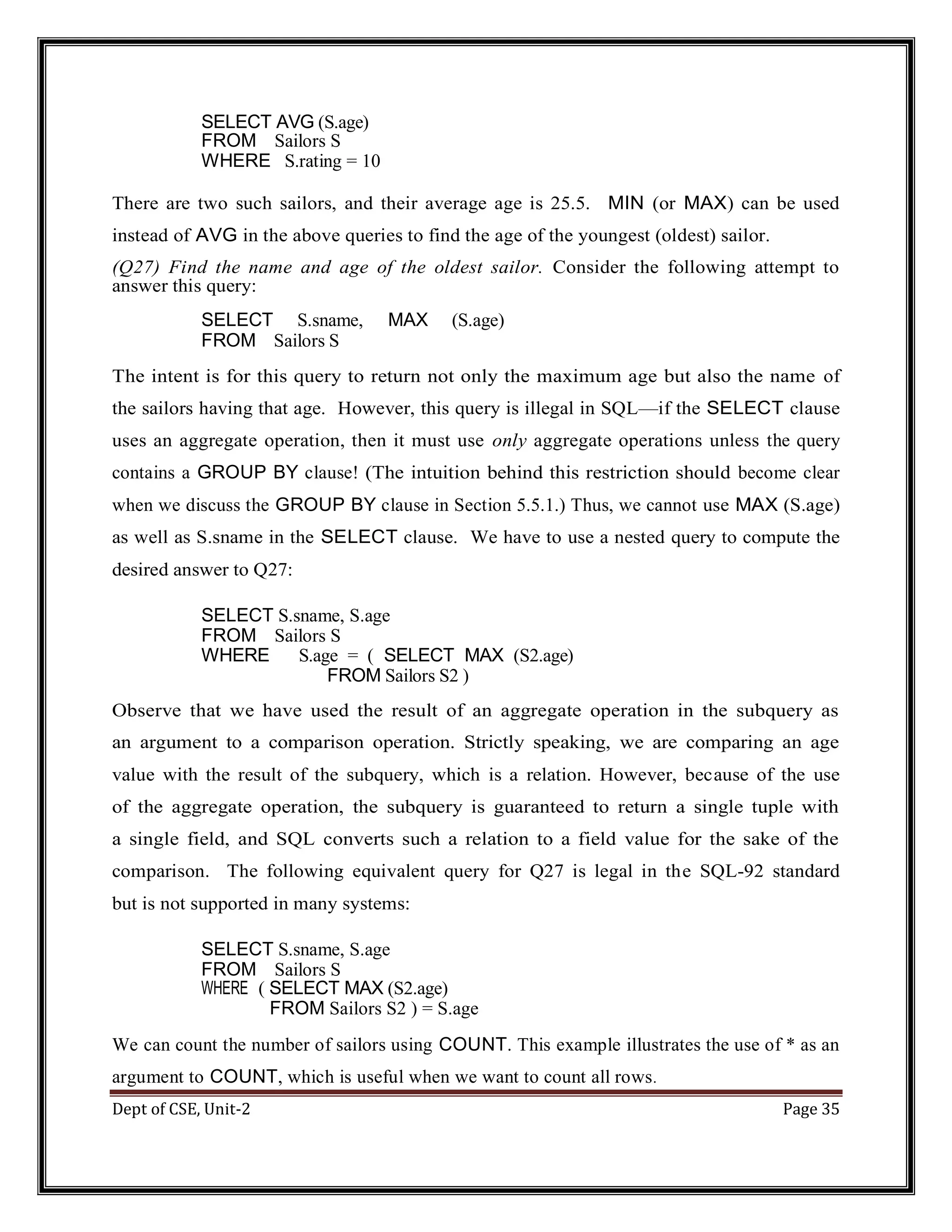 Dept of CSE, Unit-2 Page 35 SELECT AVG (S.age) FROM Sailors S WHERE S.rating = 10 There are two such sailors, and their average age is 25.5. MIN (or MAX) can be used instead of AVG in the above queries to find the age of the youngest (oldest) sailor. (Q27) Find the name and age of the oldest sailor. Consider the following attempt to answer this query: SELECT S.sname, MAX (S.age) FROM Sailors S The intent is for this query to return not only the maximum age but also the name of the sailors having that age. However, this query is illegal in SQL—if the SELECT clause uses an aggregate operation, then it must use only aggregate operations unless the query contains a GROUP BY clause! (The intuition behind this restriction should become clear when we discuss the GROUP BY clause in Section 5.5.1.) Thus, we cannot use MAX (S.age) as well as S.sname in the SELECT clause. We have to use a nested query to compute the desired answer to Q27: SELECT S.sname, S.age FROM Sailors S WHERE S.age = ( SELECT MAX (S2.age) FROM Sailors S2 ) Observe that we have used the result of an aggregate operation in the subquery as an argument to a comparison operation. Strictly speaking, we are comparing an age value with the result of the subquery, which is a relation. However, because of the use of the aggregate operation, the subquery is guaranteed to return a single tuple with a single field, and SQL converts such a relation to a field value for the sake of the comparison. The following equivalent query for Q27 is legal in the SQL-92 standard but is not supported in many systems: SELECT S.sname, S.age FROM Sailors S WHERE ( SELECT MAX (S2.age) FROM Sailors S2 ) = S.age We can count the number of sailors using COUNT. This example illustrates the use of * as an argument to COUNT, which is useful when we want to count all rows. 