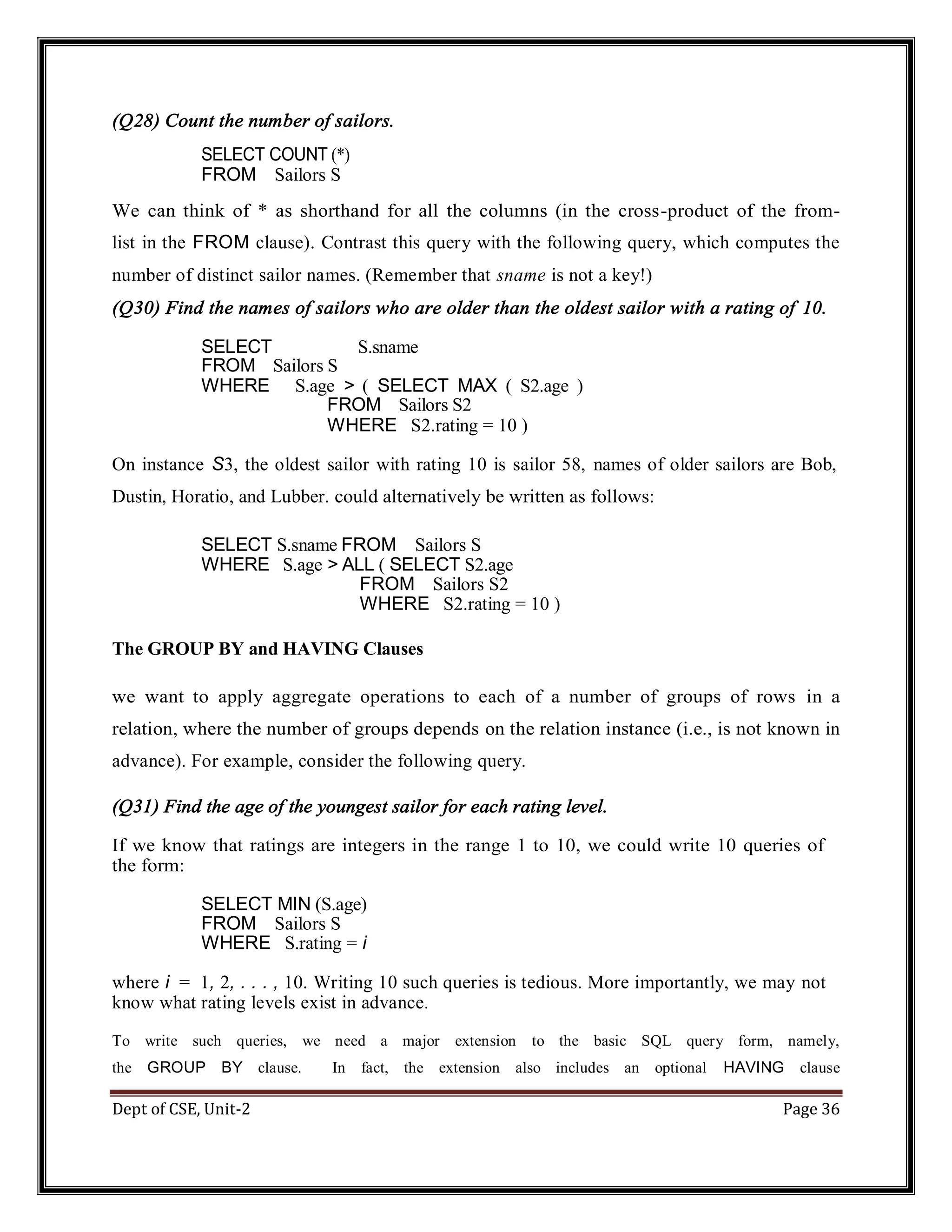 Dept of CSE, Unit-2 Page 36 (Q28) Count the number of sailors. SELECT COUNT (*) FROM Sailors S We can think of * as shorthand for all the columns (in the cross-product of the from- list in the FROM clause). Contrast this query with the following query, which computes the number of distinct sailor names. (Remember that sname is not a key!) (Q30) Find the names of sailors who are older than the oldest sailor with a rating of 10. SELECT S.sname FROM Sailors S WHERE S.age > ( SELECT MAX ( S2.age ) FROM Sailors S2 WHERE S2.rating = 10 ) On instance S3, the oldest sailor with rating 10 is sailor 58, names of older sailors are Bob, Dustin, Horatio, and Lubber. could alternatively be written as follows: SELECT S.sname FROM Sailors S WHERE S.age > ALL ( SELECT S2.age FROM Sailors S2 WHERE S2.rating = 10 ) The GROUP BY and HAVING Clauses we want to apply aggregate operations to each of a number of groups of rows in a relation, where the number of groups depends on the relation instance (i.e., is not known in advance). For example, consider the following query. (Q31) Find the age of the youngest sailor for each rating level. If we know that ratings are integers in the range 1 to 10, we could write 10 queries of the form: SELECT MIN (S.age) FROM Sailors S WHERE S.rating = i where i = 1, 2, . . . , 10. Writing 10 such queries is tedious. More importantly, we may not know what rating levels exist in advance. To write such queries, we need a major extension to the basic SQL query form, namely, the GROUP BY clause. In fact, the extension also includes an optional HAVING clause 