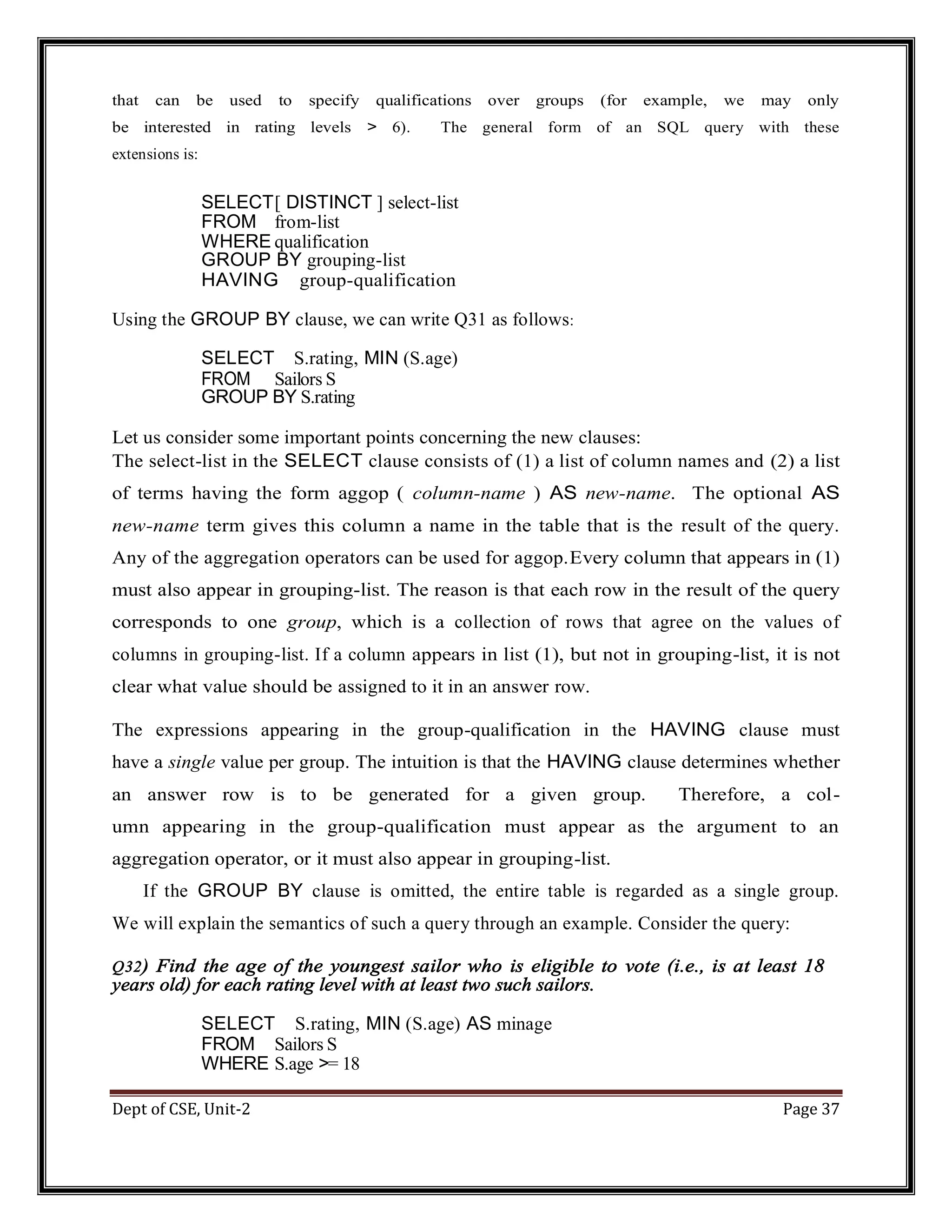 Dept of CSE, Unit-2 Page 37 that can be used to specify qualifications over groups (for example, we may only be interested in rating levels > 6). The general form of an SQL query with these extensions is: SELECT[ DISTINCT ] select-list FROM from-list WHERE qualification GROUP BY grouping-list HAVING group-qualification Using the GROUP BY clause, we can write Q31 as follows: SELECT S.rating, MIN (S.age) FROM Sailors S GROUP BY S.rating Let us consider some important points concerning the new clauses: The select-list in the SELECT clause consists of (1) a list of column names and (2) a list of terms having the form aggop ( column-name ) AS new-name. The optional AS new-name term gives this column a name in the table that is the result of the query. Any of the aggregation operators can be used for aggop.Every column that appears in (1) must also appear in grouping-list. The reason is that each row in the result of the query corresponds to one group, which is a collection of rows that agree on the values of columns in grouping-list. If a column appears in list (1), but not in grouping-list, it is not clear what value should be assigned to it in an answer row. The expressions appearing in the group-qualification in the HAVING clause must have a single value per group. The intuition is that the HAVING clause determines whether an answer row is to be generated for a given group. Therefore, a col- umn appearing in the group-qualification must appear as the argument to an aggregation operator, or it must also appear in grouping-list. If the GROUP BY clause is omitted, the entire table is regarded as a single group. We will explain the semantics of such a query through an example. Consider the query: Q32) Find the age of the youngest sailor who is eligible to vote (i.e., is at least 18 years old) for each rating level with at least two such sailors. SELECT S.rating, MIN (S.age) AS minage FROM Sailors S WHERE S.age >= 18 