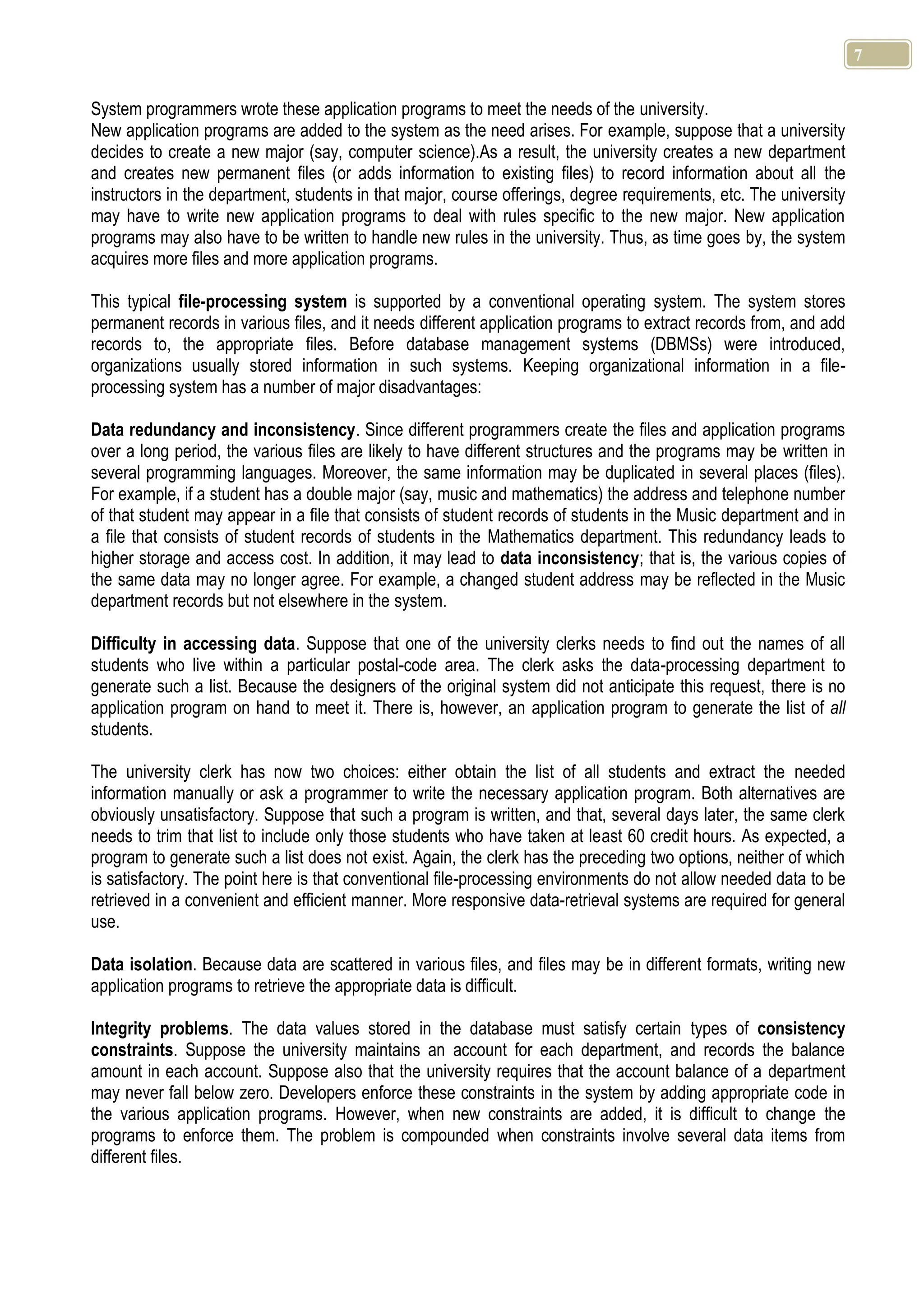 7 System programmers wrote these application programs to meet the needs of the university. New application programs are added to the system as the need arises. For example, suppose that a university decides to create a new major (say, computer science).As a result, the university creates a new department and creates new permanent files (or adds information to existing files) to record information about all the instructors in the department, students in that major, course offerings, degree requirements, etc. The university may have to write new application programs to deal with rules specific to the new major. New application programs may also have to be written to handle new rules in the university. Thus, as time goes by, the system acquires more files and more application programs. This typical file-processing system is supported by a conventional operating system. The system stores permanent records in various files, and it needs different application programs to extract records from, and add records to, the appropriate files. Before database management systems (DBMSs) were introduced, organizations usually stored information in such systems. Keeping organizational information in a file- processing system has a number of major disadvantages: Data redundancy and inconsistency. Since different programmers create the files and application programs over a long period, the various files are likely to have different structures and the programs may be written in several programming languages. Moreover, the same information may be duplicated in several places (files). For example, if a student has a double major (say, music and mathematics) the address and telephone number of that student may appear in a file that consists of student records of students in the Music department and in a file that consists of student records of students in the Mathematics department. This redundancy leads to higher storage and access cost. In addition, it may lead to data inconsistency; that is, the various copies of the same data may no longer agree. For example, a changed student address may be reflected in the Music department records but not elsewhere in the system. Difficulty in accessing data. Suppose that one of the university clerks needs to find out the names of all students who live within a particular postal-code area. The clerk asks the data-processing department to generate such a list. Because the designers of the original system did not anticipate this request, there is no application program on hand to meet it. There is, however, an application program to generate the list of all students. The university clerk has now two choices: either obtain the list of all students and extract the needed information manually or ask a programmer to write the necessary application program. Both alternatives are obviously unsatisfactory. Suppose that such a program is written, and that, several days later, the same clerk needs to trim that list to include only those students who have taken at least 60 credit hours. As expected, a program to generate such a list does not exist. Again, the clerk has the preceding two options, neither of which is satisfactory. The point here is that conventional file-processing environments do not allow needed data to be retrieved in a convenient and efficient manner. More responsive data-retrieval systems are required for general use. Data isolation. Because data are scattered in various files, and files may be in different formats, writing new application programs to retrieve the appropriate data is difficult. Integrity problems. The data values stored in the database must satisfy certain types of consistency constraints. Suppose the university maintains an account for each department, and records the balance amount in each account. Suppose also that the university requires that the account balance of a department may never fall below zero. Developers enforce these constraints in the system by adding appropriate code in the various application programs. However, when new constraints are added, it is difficult to change the programs to enforce them. The problem is compounded when constraints involve several data items from different files. 
