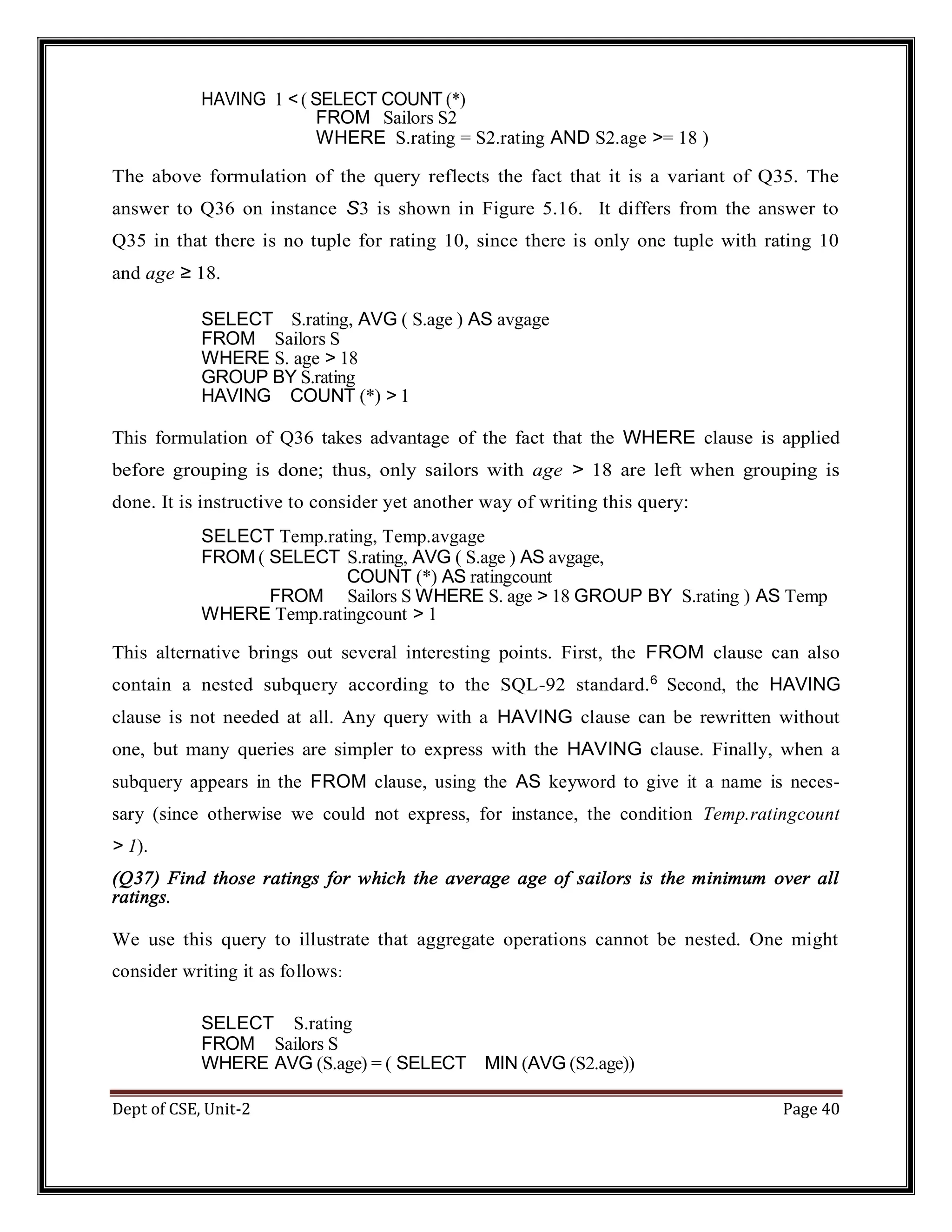 Dept of CSE, Unit-2 Page 40 HAVING 1 < ( SELECT COUNT (*) FROM Sailors S2 WHERE S.rating = S2.rating AND S2.age >= 18 ) The above formulation of the query reflects the fact that it is a variant of Q35. The answer to Q36 on instance S3 is shown in Figure 5.16. It differs from the answer to Q35 in that there is no tuple for rating 10, since there is only one tuple with rating 10 and age ≥ 18. SELECT S.rating, AVG ( S.age ) AS avgage FROM Sailors S WHERE S. age > 18 GROUP BY S.rating HAVING COUNT (*) > 1 This formulation of Q36 takes advantage of the fact that the WHERE clause is applied before grouping is done; thus, only sailors with age > 18 are left when grouping is done. It is instructive to consider yet another way of writing this query: SELECT Temp.rating, Temp.avgage FROM ( SELECT S.rating, AVG ( S.age ) AS avgage, COUNT (*) AS ratingcount FROM Sailors S WHERE S. age > 18 GROUP BY S.rating ) AS Temp WHERE Temp.ratingcount > 1 This alternative brings out several interesting points. First, the FROM clause can also contain a nested subquery according to the SQL-92 standard.6 Second, the HAVING clause is not needed at all. Any query with a HAVING clause can be rewritten without one, but many queries are simpler to express with the HAVING clause. Finally, when a subquery appears in the FROM clause, using the AS keyword to give it a name is neces- sary (since otherwise we could not express, for instance, the condition Temp.ratingcount > 1). (Q37) Find those ratings for which the average age of sailors is the minimum over all ratings. We use this query to illustrate that aggregate operations cannot be nested. One might consider writing it as follows: SELECT S.rating FROM Sailors S WHERE AVG (S.age) = ( SELECT MIN (AVG (S2.age)) 