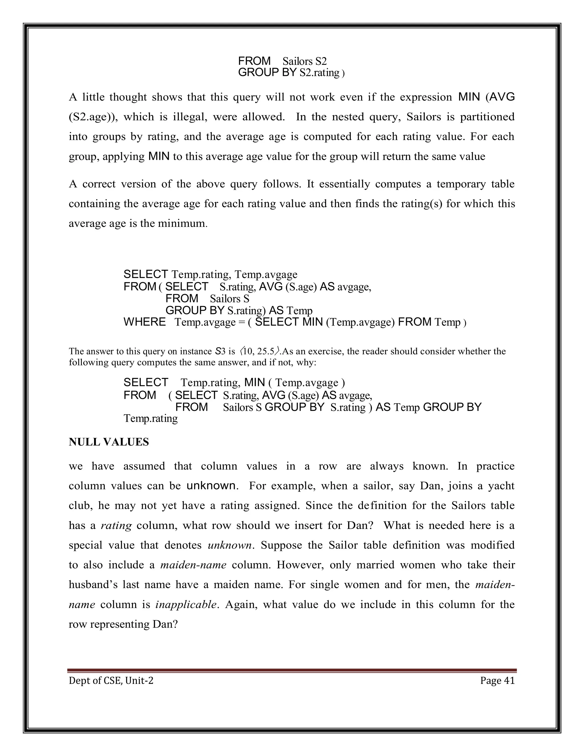 Dept of CSE, Unit-2 Page 41 FROM Sailors S2 GROUP BY S2.rating ) A little thought shows that this query will not work even if the expression MIN (AVG (S2.age)), which is illegal, were allowed. In the nested query, Sailors is partitioned into groups by rating, and the average age is computed for each rating value. For each group, applying MIN to this average age value for the group will return the same value A correct version of the above query follows. It essentially computes a temporary table containing the average age for each rating value and then finds the rating(s) for which this average age is the minimum. SELECT Temp.rating, Temp.avgage FROM ( SELECT S.rating, AVG (S.age) AS avgage, FROM Sailors S GROUP BY S.rating) AS Temp WHERE Temp.avgage = ( SELECT MIN (Temp.avgage) FROM Temp ) The answer to this query on instance S3 is 〈10, 25.5〉.As an exercise, the reader should consider whether the following query computes the same answer, and if not, why: SELECT Temp.rating, MIN ( Temp.avgage ) FROM ( SELECT S.rating, AVG (S.age) AS avgage, FROM Sailors S GROUP BY S.rating ) AS Temp GROUP BY Temp.rating NULL VALUES we have assumed that column values in a row are always known. In practice column values can be unknown. For example, when a sailor, say Dan, joins a yacht club, he may not yet have a rating assigned. Since the definition for the Sailors table has a rating column, what row should we insert for Dan? What is needed here is a special value that denotes unknown. Suppose the Sailor table definition was modified to also include a maiden-name column. However, only married women who take their husband’s last name have a maiden name. For single women and for men, the maiden- name column is inapplicable. Again, what value do we include in this column for the row representing Dan? 
