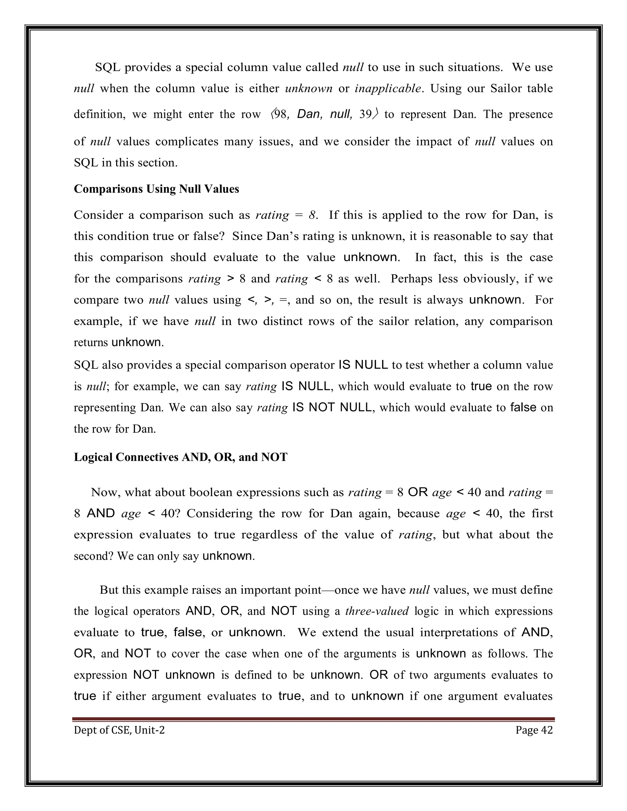 Dept of CSE, Unit-2 Page 42 SQL provides a special column value called null to use in such situations. We use null when the column value is either unknown or inapplicable. Using our Sailor table definition, we might enter the row 〈98, Dan, null, 39〉 to represent Dan. The presence of null values complicates many issues, and we consider the impact of null values on SQL in this section. Comparisons Using Null Values Consider a comparison such as rating = 8. If this is applied to the row for Dan, is this condition true or false? Since Dan’s rating is unknown, it is reasonable to say that this comparison should evaluate to the value unknown. In fact, this is the case for the comparisons rating > 8 and rating < 8 as well. Perhaps less obviously, if we compare two null values using <, >, =, and so on, the result is always unknown. For example, if we have null in two distinct rows of the sailor relation, any comparison returns unknown. SQL also provides a special comparison operator IS NULL to test whether a column value is null; for example, we can say rating IS NULL, which would evaluate to true on the row representing Dan. We can also say rating IS NOT NULL, which would evaluate to false on the row for Dan. Logical Connectives AND, OR, and NOT Now, what about boolean expressions such as rating = 8 OR age < 40 and rating = 8 AND age < 40? Considering the row for Dan again, because age < 40, the first expression evaluates to true regardless of the value of rating, but what about the second? We can only say unknown. But this example raises an important point—once we have null values, we must define the logical operators AND, OR, and NOT using a three-valued logic in which expressions evaluate to true, false, or unknown. We extend the usual interpretations of AND, OR, and NOT to cover the case when one of the arguments is unknown as follows. The expression NOT unknown is defined to be unknown. OR of two arguments evaluates to true if either argument evaluates to true, and to unknown if one argument evaluates 