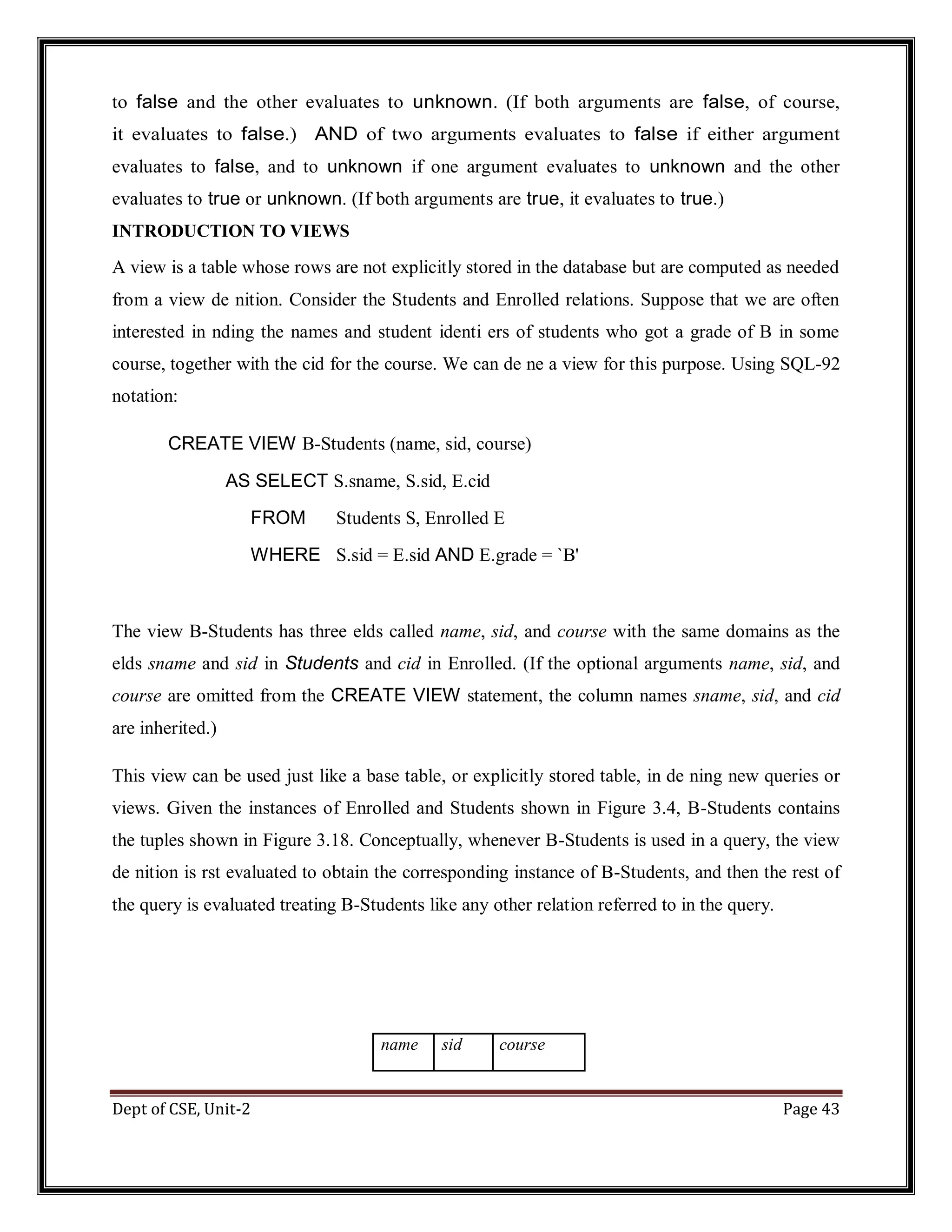 Dept of CSE, Unit-2 Page 43 to false and the other evaluates to unknown. (If both arguments are false, of course, it evaluates to false.) AND of two arguments evaluates to false if either argument evaluates to false, and to unknown if one argument evaluates to unknown and the other evaluates to true or unknown. (If both arguments are true, it evaluates to true.) INTRODUCTION TO VIEWS A view is a table whose rows are not explicitly stored in the database but are computed as needed from a view de nition. Consider the Students and Enrolled relations. Suppose that we are often interested in nding the names and student identi ers of students who got a grade of B in some course, together with the cid for the course. We can de ne a view for this purpose. Using SQL-92 notation: CREATE VIEW B-Students (name, sid, course) AS SELECT S.sname, S.sid, E.cid FROM Students S, Enrolled E WHERE S.sid = E.sid AND E.grade = `B' The view B-Students has three elds called name, sid, and course with the same domains as the elds sname and sid in Students and cid in Enrolled. (If the optional arguments name, sid, and course are omitted from the CREATE VIEW statement, the column names sname, sid, and cid are inherited.) This view can be used just like a base table, or explicitly stored table, in de ning new queries or views. Given the instances of Enrolled and Students shown in Figure 3.4, B-Students contains the tuples shown in Figure 3.18. Conceptually, whenever B-Students is used in a query, the view de nition is rst evaluated to obtain the corresponding instance of B-Students, and then the rest of the query is evaluated treating B-Students like any other relation referred to in the query. name sid course 