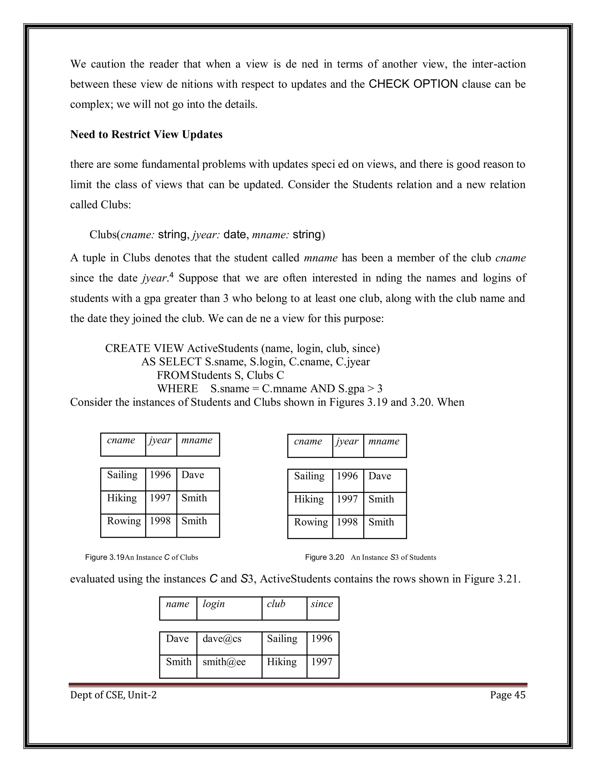 Dept of CSE, Unit-2 Page 45 We caution the reader that when a view is de ned in terms of another view, the inter-action between these view de nitions with respect to updates and the CHECK OPTION clause can be complex; we will not go into the details. Need to Restrict View Updates there are some fundamental problems with updates speci ed on views, and there is good reason to limit the class of views that can be updated. Consider the Students relation and a new relation called Clubs: Clubs(cname: string, jyear: date, mname: string) A tuple in Clubs denotes that the student called mname has been a member of the club cname since the date jyear.4 Suppose that we are often interested in nding the names and logins of students with a gpa greater than 3 who belong to at least one club, along with the club name and the date they joined the club. We can de ne a view for this purpose: CREATE VIEW ActiveStudents (name, login, club, since) AS SELECT S.sname, S.login, C.cname, C.jyear FROMStudents S, Clubs C WHERE S.sname = C.mname AND S.gpa > 3 Consider the instances of Students and Clubs shown in Figures 3.19 and 3.20. When Figure 3.19An Instance C of Clubs Figure 3.20 An Instance S3 of Students evaluated using the instances C and S3, ActiveStudents contains the rows shown in Figure 3.21. name login club since Dave dave@cs Sailing 1996 Smith smith@ee Hiking 1997 cname jyear mname Sailing 1996 Dave Hiking 1997 Smith Rowing 1998 Smith cname jyear mname Sailing 1996 Dave Hiking 1997 Smith Rowing 1998 Smith 