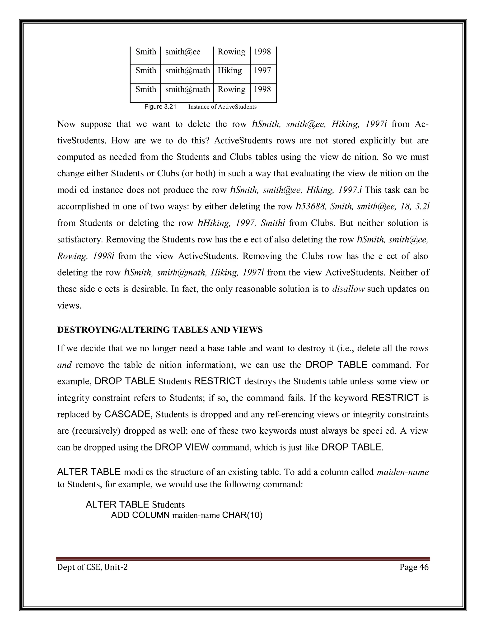 Dept of CSE, Unit-2 Page 46 Smith smith@ee Rowing 1998 Smith smith@math Hiking 1997 Smith smith@math Rowing 1998 Figure 3.21 Instance of ActiveStudents Now suppose that we want to delete the row hSmith, smith@ee, Hiking, 1997i from Ac- tiveStudents. How are we to do this? ActiveStudents rows are not stored explicitly but are computed as needed from the Students and Clubs tables using the view de nition. So we must change either Students or Clubs (or both) in such a way that evaluating the view de nition on the modi ed instance does not produce the row hSmith, smith@ee, Hiking, 1997.i This task can be accomplished in one of two ways: by either deleting the row h53688, Smith, smith@ee, 18, 3.2i from Students or deleting the row hHiking, 1997, Smithi from Clubs. But neither solution is satisfactory. Removing the Students row has the e ect of also deleting the row hSmith, smith@ee, Rowing, 1998i from the view ActiveStudents. Removing the Clubs row has the e ect of also deleting the row hSmith, smith@math, Hiking, 1997i from the view ActiveStudents. Neither of these side e ects is desirable. In fact, the only reasonable solution is to disallow such updates on views. DESTROYING/ALTERING TABLES AND VIEWS If we decide that we no longer need a base table and want to destroy it (i.e., delete all the rows and remove the table de nition information), we can use the DROP TABLE command. For example, DROP TABLE Students RESTRICT destroys the Students table unless some view or integrity constraint refers to Students; if so, the command fails. If the keyword RESTRICT is replaced by CASCADE, Students is dropped and any ref-erencing views or integrity constraints are (recursively) dropped as well; one of these two keywords must always be speci ed. A view can be dropped using the DROP VIEW command, which is just like DROP TABLE. ALTER TABLE modi es the structure of an existing table. To add a column called maiden-name to Students, for example, we would use the following command: ALTER TABLE Students ADD COLUMN maiden-name CHAR(10) 