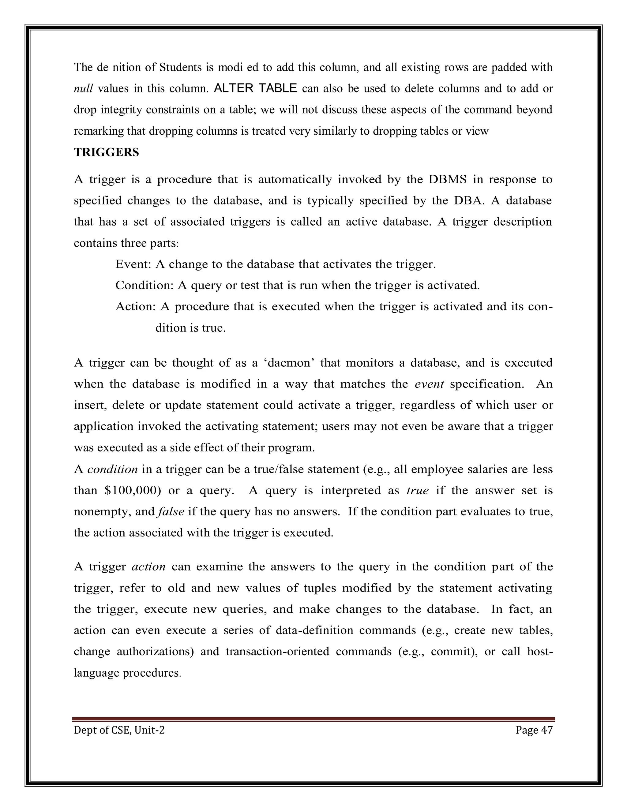 Dept of CSE, Unit-2 Page 47 The de nition of Students is modi ed to add this column, and all existing rows are padded with null values in this column. ALTER TABLE can also be used to delete columns and to add or drop integrity constraints on a table; we will not discuss these aspects of the command beyond remarking that dropping columns is treated very similarly to dropping tables or view TRIGGERS A trigger is a procedure that is automatically invoked by the DBMS in response to specified changes to the database, and is typically specified by the DBA. A database that has a set of associated triggers is called an active database. A trigger description contains three parts: Event: A change to the database that activates the trigger. Condition: A query or test that is run when the trigger is activated. Action: A procedure that is executed when the trigger is activated and its con- dition is true. A trigger can be thought of as a ‘daemon’ that monitors a database, and is executed when the database is modified in a way that matches the event specification. An insert, delete or update statement could activate a trigger, regardless of which user or application invoked the activating statement; users may not even be aware that a trigger was executed as a side effect of their program. A condition in a trigger can be a true/false statement (e.g., all employee salaries are less than $100,000) or a query. A query is interpreted as true if the answer set is nonempty, and false if the query has no answers. If the condition part evaluates to true, the action associated with the trigger is executed. A trigger action can examine the answers to the query in the condition part of the trigger, refer to old and new values of tuples modified by the statement activating the trigger, execute new queries, and make changes to the database. In fact, an action can even execute a series of data-definition commands (e.g., create new tables, change authorizations) and transaction-oriented commands (e.g., commit), or call host- language procedures. 