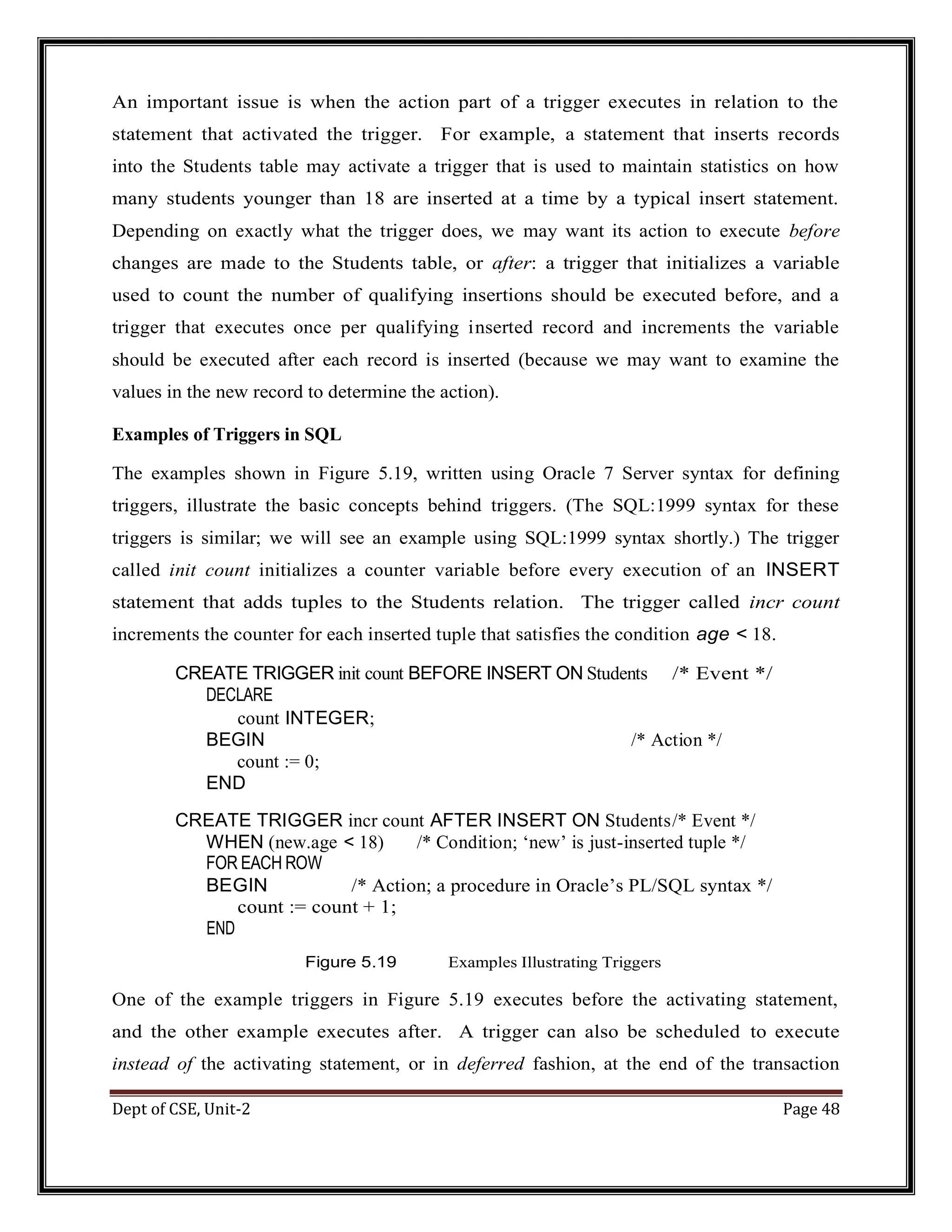 Dept of CSE, Unit-2 Page 48 An important issue is when the action part of a trigger executes in relation to the statement that activated the trigger. For example, a statement that inserts records into the Students table may activate a trigger that is used to maintain statistics on how many students younger than 18 are inserted at a time by a typical insert statement. Depending on exactly what the trigger does, we may want its action to execute before changes are made to the Students table, or after: a trigger that initializes a variable used to count the number of qualifying insertions should be executed before, and a trigger that executes once per qualifying inserted record and increments the variable should be executed after each record is inserted (because we may want to examine the values in the new record to determine the action). Examples of Triggers in SQL The examples shown in Figure 5.19, written using Oracle 7 Server syntax for defining triggers, illustrate the basic concepts behind triggers. (The SQL:1999 syntax for these triggers is similar; we will see an example using SQL:1999 syntax shortly.) The trigger called init count initializes a counter variable before every execution of an INSERT statement that adds tuples to the Students relation. The trigger called incr count increments the counter for each inserted tuple that satisfies the condition age < 18. CREATE TRIGGER init count BEFORE INSERT ON Students /* Event */ DECLARE count INTEGER; BEGIN /* Action */ count := 0; END CREATE TRIGGER incr count AFTER INSERT ON Students/* Event */ WHEN (new.age < 18) /* Condition; ‘new’ is just-inserted tuple */ FOR EACH ROW BEGIN /* Action; a procedure in Oracle’s PL/SQL syntax */ count := count + 1; END Figure 5.19 Examples Illustrating Triggers One of the example triggers in Figure 5.19 executes before the activating statement, and the other example executes after. A trigger can also be scheduled to execute instead of the activating statement, or in deferred fashion, at the end of the transaction 
