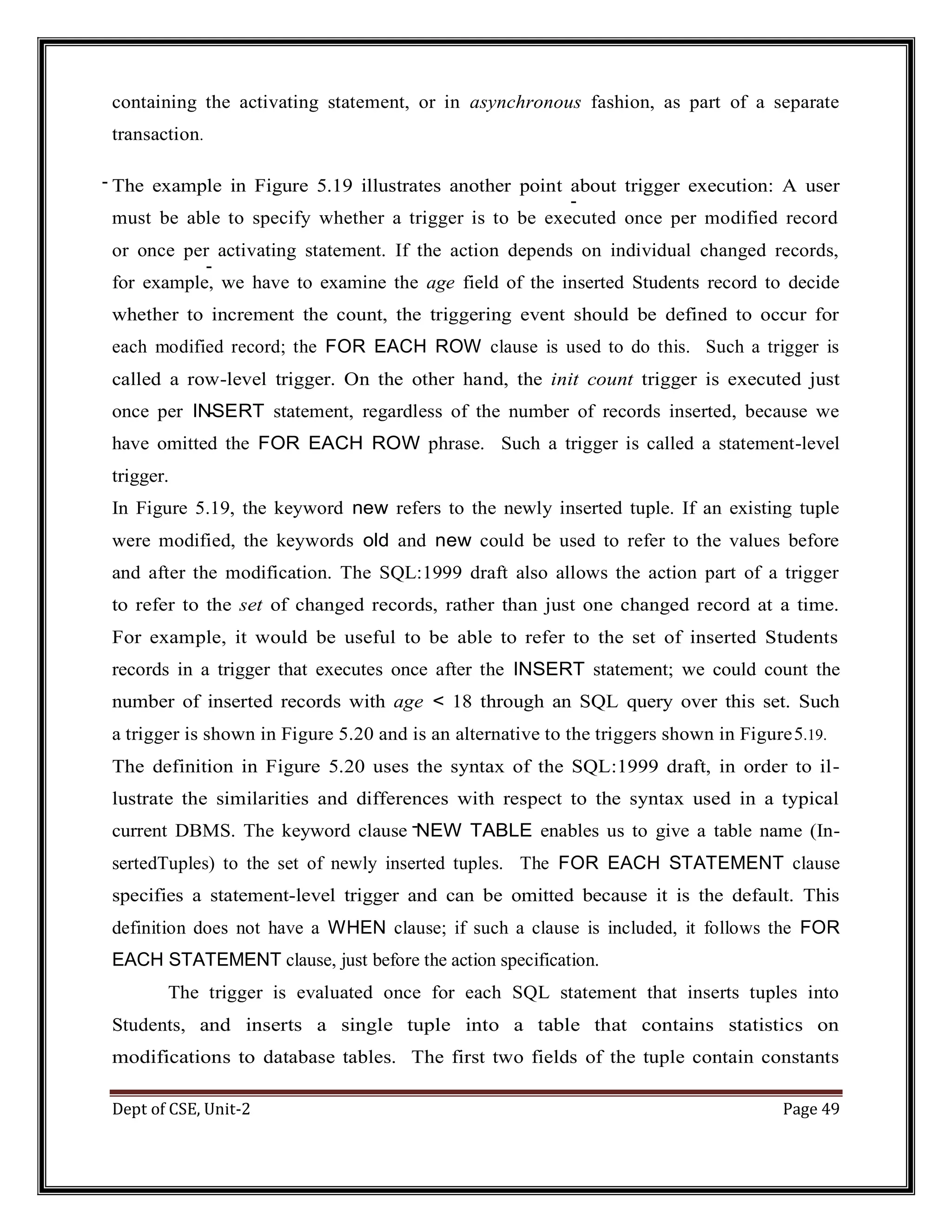 Dept of CSE, Unit-2 Page 49 containing the activating statement, or in asynchronous fashion, as part of a separate transaction. The example in Figure 5.19 illustrates another point about trigger execution: A user must be able to specify whether a trigger is to be executed once per modified record or once per activating statement. If the action depends on individual changed records, for example, we have to examine the age field of the inserted Students record to decide whether to increment the count, the triggering event should be defined to occur for each modified record; the FOR EACH ROW clause is used to do this. Such a trigger is called a row-level trigger. On the other hand, the init count trigger is executed just once per INSERT statement, regardless of the number of records inserted, because we have omitted the FOR EACH ROW phrase. Such a trigger is called a statement-level trigger. In Figure 5.19, the keyword new refers to the newly inserted tuple. If an existing tuple were modified, the keywords old and new could be used to refer to the values before and after the modification. The SQL:1999 draft also allows the action part of a trigger to refer to the set of changed records, rather than just one changed record at a time. For example, it would be useful to be able to refer to the set of inserted Students records in a trigger that executes once after the INSERT statement; we could count the number of inserted records with age < 18 through an SQL query over this set. Such a trigger is shown in Figure 5.20 and is an alternative to the triggers shown in Figure5.19. The definition in Figure 5.20 uses the syntax of the SQL:1999 draft, in order to il- lustrate the similarities and differences with respect to the syntax used in a typical current DBMS. The keyword clause NEW TABLE enables us to give a table name (In- sertedTuples) to the set of newly inserted tuples. The FOR EACH STATEMENT clause specifies a statement-level trigger and can be omitted because it is the default. This definition does not have a WHEN clause; if such a clause is included, it follows the FOR EACH STATEMENT clause, just before the action specification. The trigger is evaluated once for each SQL statement that inserts tuples into Students, and inserts a single tuple into a table that contains statistics on modifications to database tables. The first two fields of the tuple contain constants 