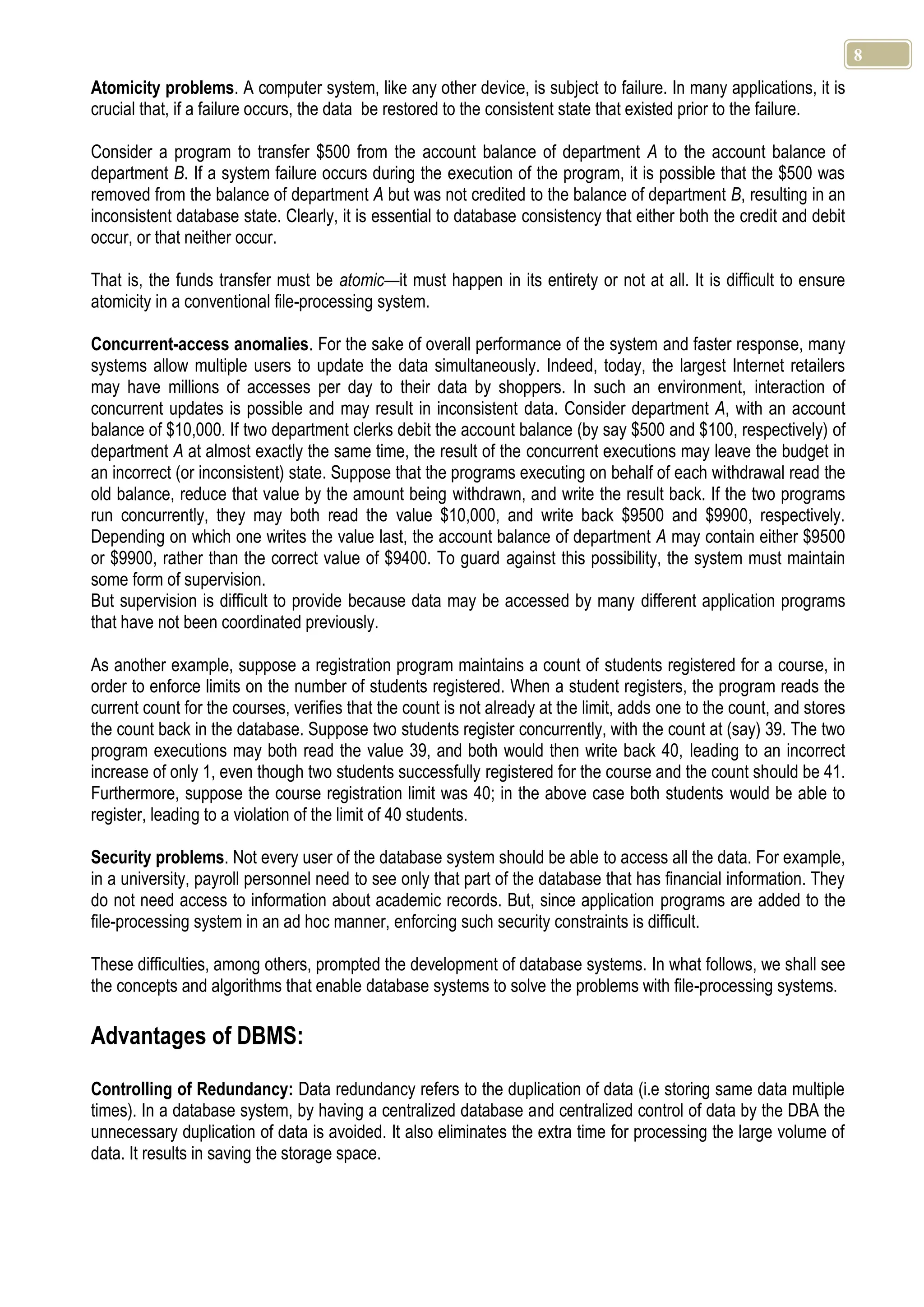 8 Atomicity problems. A computer system, like any other device, is subject to failure. In many applications, it is crucial that, if a failure occurs, the data be restored to the consistent state that existed prior to the failure. Consider a program to transfer $500 from the account balance of department A to the account balance of department B. If a system failure occurs during the execution of the program, it is possible that the $500 was removed from the balance of department A but was not credited to the balance of department B, resulting in an inconsistent database state. Clearly, it is essential to database consistency that either both the credit and debit occur, or that neither occur. That is, the funds transfer must be atomic—it must happen in its entirety or not at all. It is difficult to ensure atomicity in a conventional file-processing system. Concurrent-access anomalies. For the sake of overall performance of the system and faster response, many systems allow multiple users to update the data simultaneously. Indeed, today, the largest Internet retailers may have millions of accesses per day to their data by shoppers. In such an environment, interaction of concurrent updates is possible and may result in inconsistent data. Consider department A, with an account balance of $10,000. If two department clerks debit the account balance (by say $500 and $100, respectively) of department A at almost exactly the same time, the result of the concurrent executions may leave the budget in an incorrect (or inconsistent) state. Suppose that the programs executing on behalf of each withdrawal read the old balance, reduce that value by the amount being withdrawn, and write the result back. If the two programs run concurrently, they may both read the value $10,000, and write back $9500 and $9900, respectively. Depending on which one writes the value last, the account balance of department A may contain either $9500 or $9900, rather than the correct value of $9400. To guard against this possibility, the system must maintain some form of supervision. But supervision is difficult to provide because data may be accessed by many different application programs that have not been coordinated previously. As another example, suppose a registration program maintains a count of students registered for a course, in order to enforce limits on the number of students registered. When a student registers, the program reads the current count for the courses, verifies that the count is not already at the limit, adds one to the count, and stores the count back in the database. Suppose two students register concurrently, with the count at (say) 39. The two program executions may both read the value 39, and both would then write back 40, leading to an incorrect increase of only 1, even though two students successfully registered for the course and the count should be 41. Furthermore, suppose the course registration limit was 40; in the above case both students would be able to register, leading to a violation of the limit of 40 students. Security problems. Not every user of the database system should be able to access all the data. For example, in a university, payroll personnel need to see only that part of the database that has financial information. They do not need access to information about academic records. But, since application programs are added to the file-processing system in an ad hoc manner, enforcing such security constraints is difficult. These difficulties, among others, prompted the development of database systems. In what follows, we shall see the concepts and algorithms that enable database systems to solve the problems with file-processing systems. Advantages of DBMS: Controlling of Redundancy: Data redundancy refers to the duplication of data (i.e storing same data multiple times). In a database system, by having a centralized database and centralized control of data by the DBA the unnecessary duplication of data is avoided. It also eliminates the extra time for processing the large volume of data. It results in saving the storage space. 