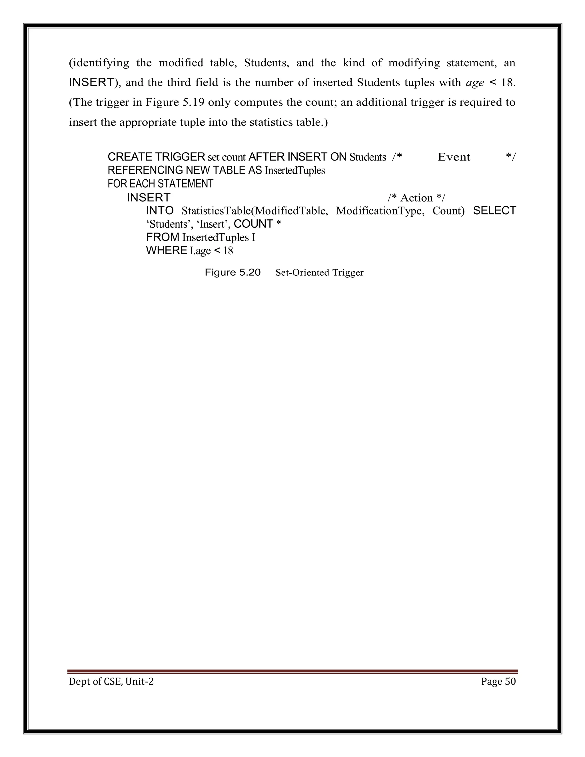 Dept of CSE, Unit-2 Page 50 (identifying the modified table, Students, and the kind of modifying statement, an INSERT), and the third field is the number of inserted Students tuples with age < 18. (The trigger in Figure 5.19 only computes the count; an additional trigger is required to insert the appropriate tuple into the statistics table.) CREATE TRIGGER set count AFTER INSERT ON Students /* Event */ REFERENCING NEW TABLE AS InsertedTuples FOR EACH STATEMENT INSERT /* Action */ INTO StatisticsTable(ModifiedTable, ModificationType, Count) SELECT ‘Students’, ‘Insert’, COUNT * FROM InsertedTuples I WHERE I.age < 18 Figure 5.20 Set-Oriented Trigger 