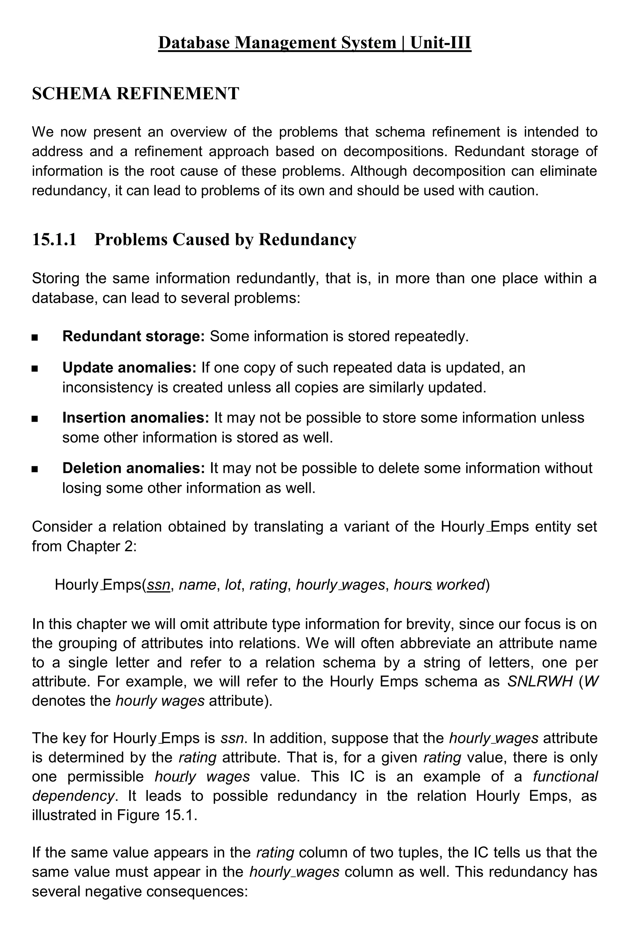 Database Management System | Unit-III SCHEMA REFINEMENT We now present an overview of the problems that schema refinement is intended to address and a refinement approach based on decompositions. Redundant storage of information is the root cause of these problems. Although decomposition can eliminate redundancy, it can lead to problems of its own and should be used with caution. 15.1.1 Problems Caused by Redundancy Storing the same information redundantly, that is, in more than one place within a database, can lead to several problems: Redundant storage: Some information is stored repeatedly. Update anomalies: If one copy of such repeated data is updated, an inconsistency is created unless all copies are similarly updated. Insertion anomalies: It may not be possible to store some information unless some other information is stored as well. Deletion anomalies: It may not be possible to delete some information without losing some other information as well. Consider a relation obtained by translating a variant of the Hourly Emps entity set from Chapter 2: Hourly Emps(ssn, name, lot, rating, hourly wages, hours worked) In this chapter we will omit attribute type information for brevity, since our focus is on the grouping of attributes into relations. We will often abbreviate an attribute name to a single letter and refer to a relation schema by a string of letters, one per attribute. For example, we will refer to the Hourly Emps schema as SNLRWH (W denotes the hourly wages attribute). The key for Hourly Emps is ssn. In addition, suppose that the hourly wages attribute is determined by the rating attribute. That is, for a given rating value, there is only one permissible hourly wages value. This IC is an example of a functional dependency. It leads to possible redundancy in the relation Hourly Emps, as illustrated in Figure 15.1. If the same value appears in the rating column of two tuples, the IC tells us that the same value must appear in the hourly wages column as well. This redundancy has several negative consequences: 