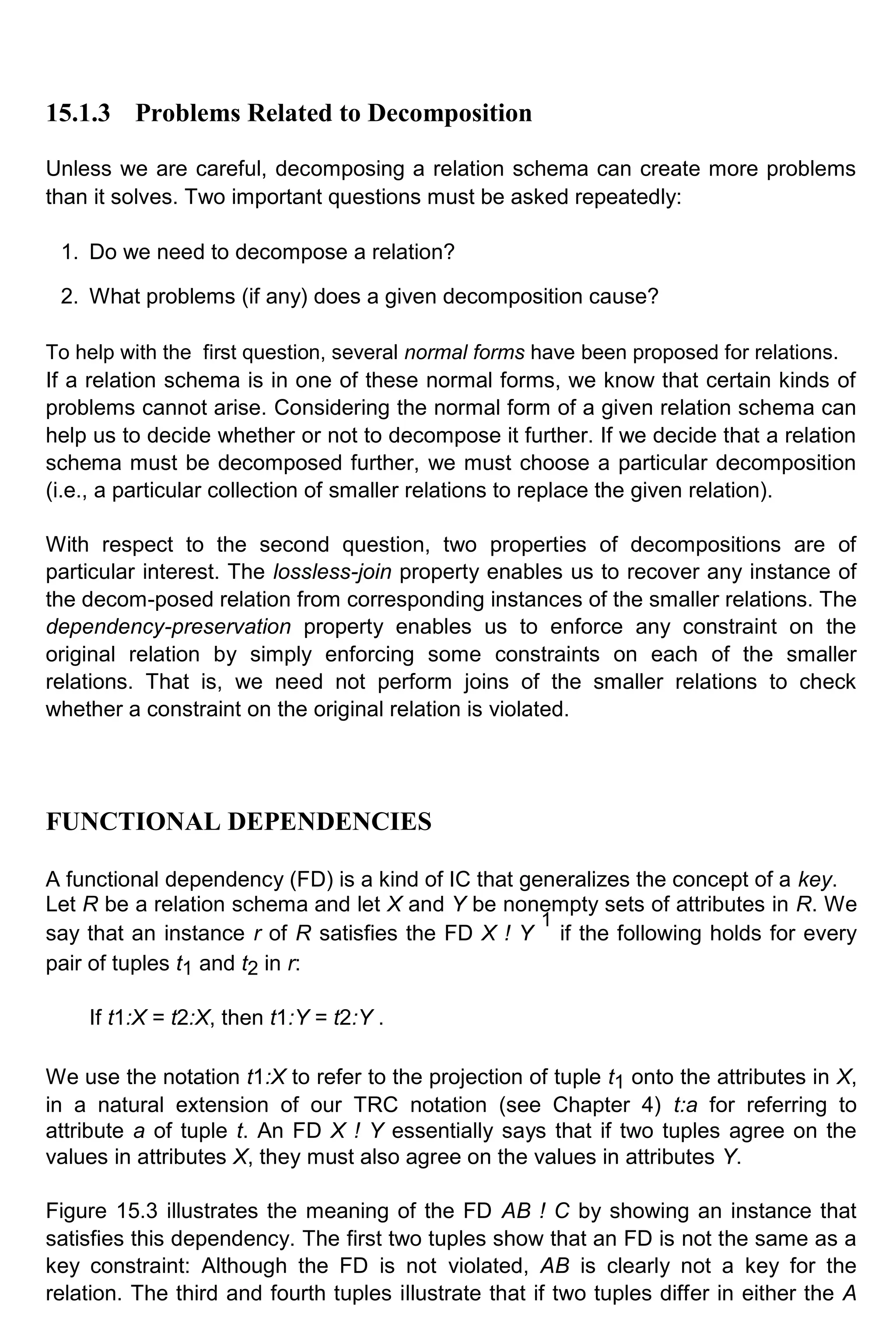 15.1.3 Problems Related to Decomposition Unless we are careful, decomposing a relation schema can create more problems than it solves. Two important questions must be asked repeatedly: 1. Do we need to decompose a relation? 2. What problems (if any) does a given decomposition cause? To help with the first question, several normal forms have been proposed for relations. If a relation schema is in one of these normal forms, we know that certain kinds of problems cannot arise. Considering the normal form of a given relation schema can help us to decide whether or not to decompose it further. If we decide that a relation schema must be decomposed further, we must choose a particular decomposition (i.e., a particular collection of smaller relations to replace the given relation). With respect to the second question, two properties of decompositions are of particular interest. The lossless-join property enables us to recover any instance of the decom-posed relation from corresponding instances of the smaller relations. The dependency-preservation property enables us to enforce any constraint on the original relation by simply enforcing some constraints on each of the smaller relations. That is, we need not perform joins of the smaller relations to check whether a constraint on the original relation is violated. FUNCTIONAL DEPENDENCIES A functional dependency (FD) is a kind of IC that generalizes the concept of a key. Let R be a relation schema and let X and Y be nonempty sets of attributes in R. We say that an instance r of R satisfies the FD X ! Y 1 if the following holds for every pair of tuples t1 and t2 in r: If t1:X = t2:X, then t1:Y = t2:Y . We use the notation t1:X to refer to the projection of tuple t1 onto the attributes in X, in a natural extension of our TRC notation (see Chapter 4) t:a for referring to attribute a of tuple t. An FD X ! Y essentially says that if two tuples agree on the values in attributes X, they must also agree on the values in attributes Y. Figure 15.3 illustrates the meaning of the FD AB ! C by showing an instance that satisfies this dependency. The first two tuples show that an FD is not the same as a key constraint: Although the FD is not violated, AB is clearly not a key for the relation. The third and fourth tuples illustrate that if two tuples differ in either the A 