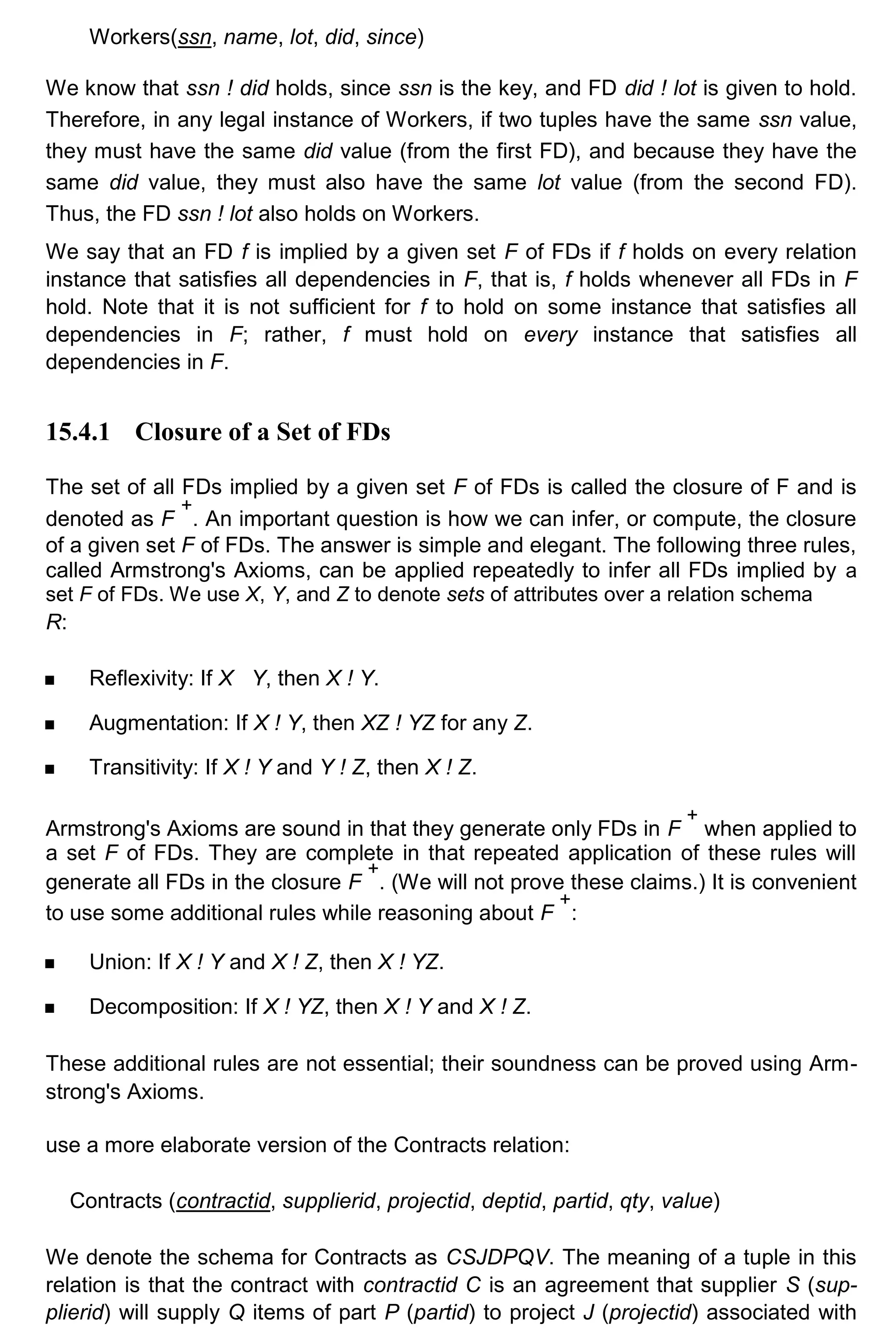 Workers(ssn, name, lot, did, since) We know that ssn ! did holds, since ssn is the key, and FD did ! lot is given to hold. Therefore, in any legal instance of Workers, if two tuples have the same ssn value, they must have the same did value (from the first FD), and because they have the same did value, they must also have the same lot value (from the second FD). Thus, the FD ssn ! lot also holds on Workers. We say that an FD f is implied by a given set F of FDs if f holds on every relation instance that satisfies all dependencies in F, that is, f holds whenever all FDs in F hold. Note that it is not sufficient for f to hold on some instance that satisfies all dependencies in F; rather, f must hold on every instance that satisfies all dependencies in F. 15.4.1 Closure of a Set of FDs The set of all FDs implied by a given set F of FDs is called the closure of F and is denoted as F + . An important question is how we can infer, or compute, the closure of a given set F of FDs. The answer is simple and elegant. The following three rules, called Armstrong's Axioms, can be applied repeatedly to infer all FDs implied by a set F of FDs. We use X, Y, and Z to denote sets of attributes over a relation schema R: Reflexivity: If X Y, then X ! Y. Augmentation: If X ! Y, then XZ ! YZ for any Z. Transitivity: If X ! Y and Y ! Z, then X ! Z. Armstrong's Axioms are sound in that they generate only FDs in F + when applied to a set F of FDs. They are complete in that repeated application of these rules will generate all FDs in the closure F + . (We will not prove these claims.) It is convenient to use some additional rules while reasoning about F + : Union: If X ! Y and X ! Z, then X ! YZ. Decomposition: If X ! YZ, then X ! Y and X ! Z. These additional rules are not essential; their soundness can be proved using Arm- strong's Axioms. use a more elaborate version of the Contracts relation: Contracts (contractid, supplierid, projectid, deptid, partid, qty, value) We denote the schema for Contracts as CSJDPQV. The meaning of a tuple in this relation is that the contract with contractid C is an agreement that supplier S (sup- plierid) will supply Q items of part P (partid) to project J (projectid) associated with 
