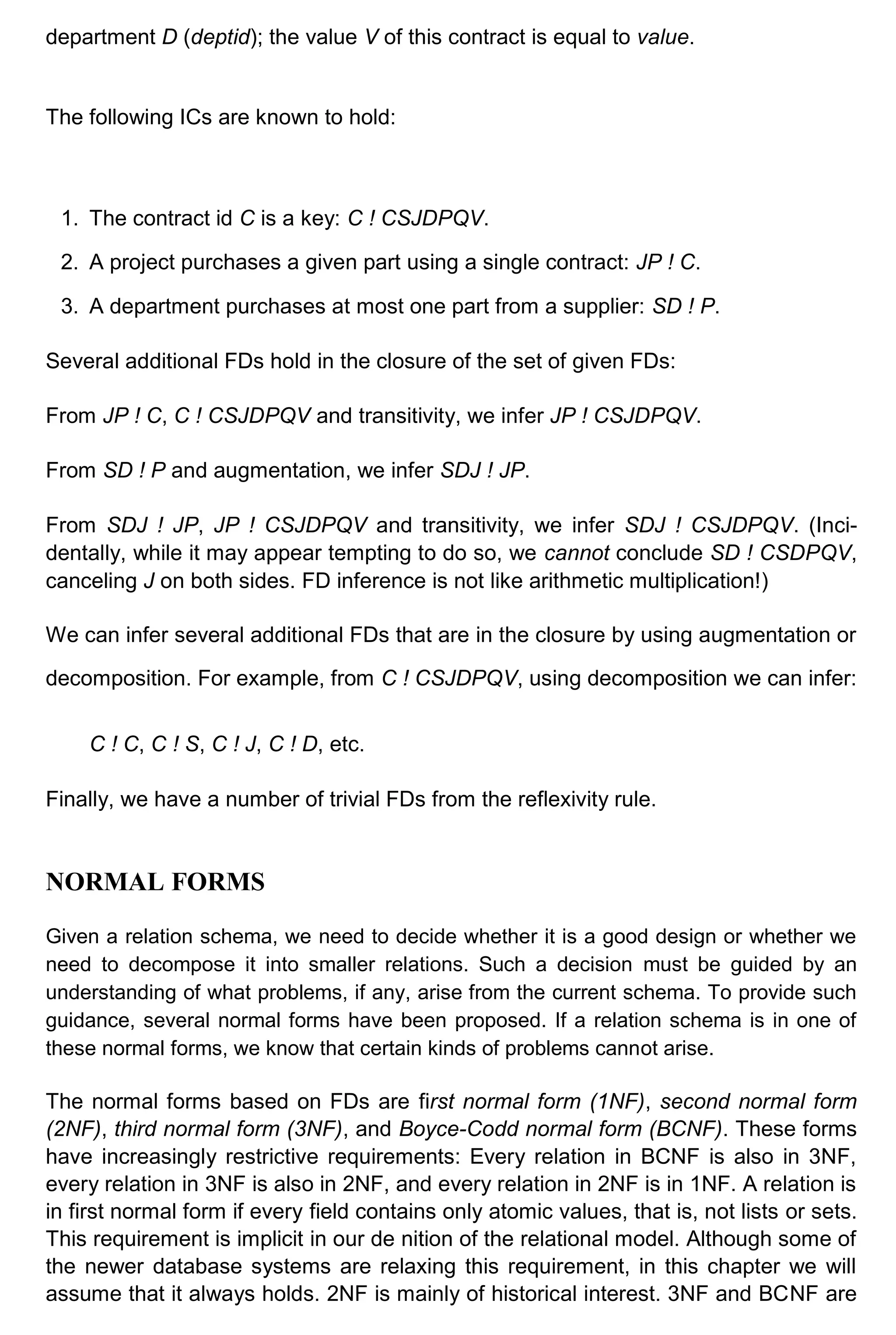 department D (deptid); the value V of this contract is equal to value. The following ICs are known to hold: 1. The contract id C is a key: C ! CSJDPQV. 2. A project purchases a given part using a single contract: JP ! C. 3. A department purchases at most one part from a supplier: SD ! P. Several additional FDs hold in the closure of the set of given FDs: From JP ! C, C ! CSJDPQV and transitivity, we infer JP ! CSJDPQV. From SD ! P and augmentation, we infer SDJ ! JP. From SDJ ! JP, JP ! CSJDPQV and transitivity, we infer SDJ ! CSJDPQV. (Inci- dentally, while it may appear tempting to do so, we cannot conclude SD ! CSDPQV, canceling J on both sides. FD inference is not like arithmetic multiplication!) We can infer several additional FDs that are in the closure by using augmentation or decomposition. For example, from C ! CSJDPQV, using decomposition we can infer: C ! C, C ! S, C ! J, C ! D, etc. Finally, we have a number of trivial FDs from the reflexivity rule. NORMAL FORMS Given a relation schema, we need to decide whether it is a good design or whether we need to decompose it into smaller relations. Such a decision must be guided by an understanding of what problems, if any, arise from the current schema. To provide such guidance, several normal forms have been proposed. If a relation schema is in one of these normal forms, we know that certain kinds of problems cannot arise. The normal forms based on FDs are first normal form (1NF), second normal form (2NF), third normal form (3NF), and Boyce-Codd normal form (BCNF). These forms have increasingly restrictive requirements: Every relation in BCNF is also in 3NF, every relation in 3NF is also in 2NF, and every relation in 2NF is in 1NF. A relation is in first normal form if every field contains only atomic values, that is, not lists or sets. This requirement is implicit in our de nition of the relational model. Although some of the newer database systems are relaxing this requirement, in this chapter we will assume that it always holds. 2NF is mainly of historical interest. 3NF and BCNF are 
