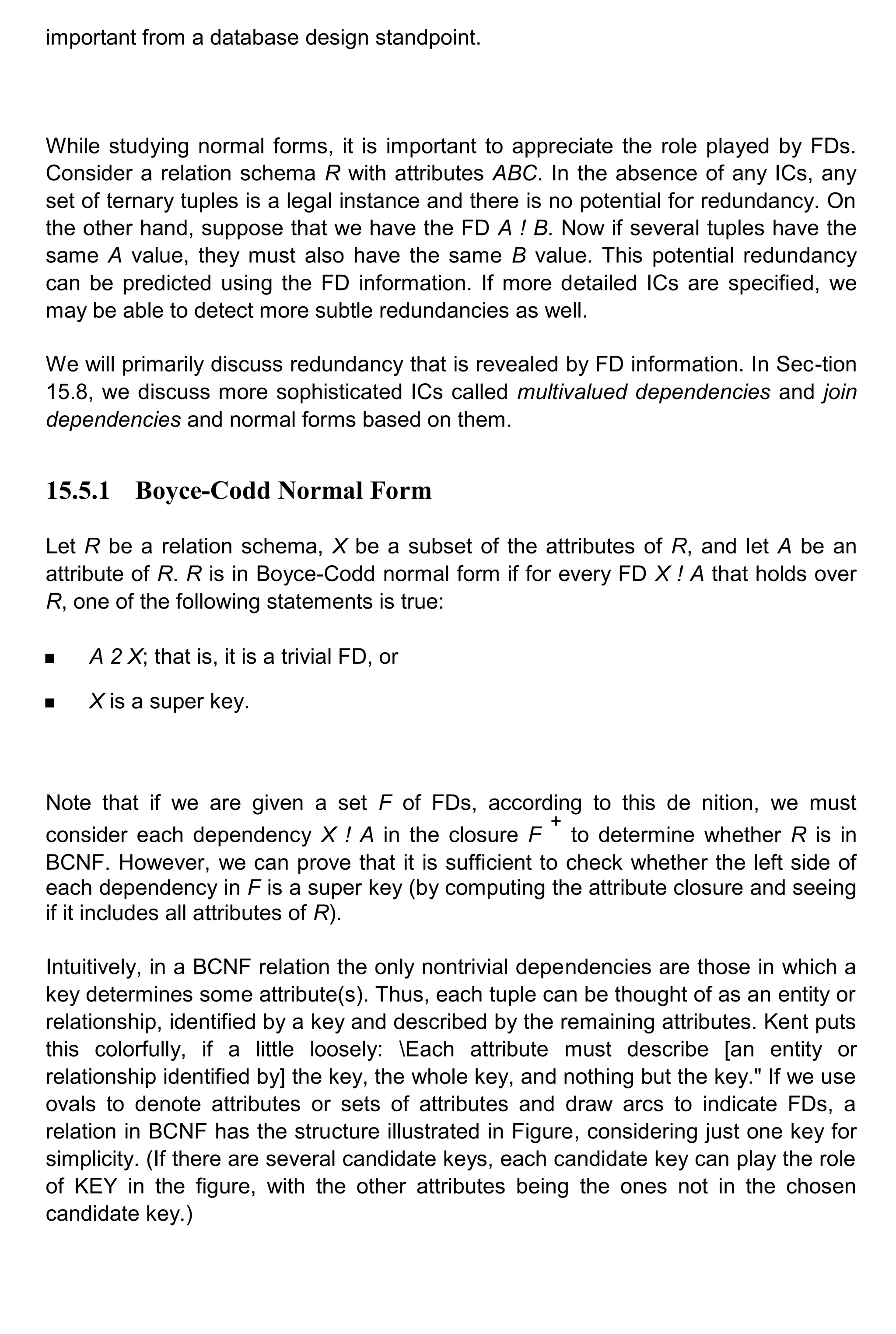 important from a database design standpoint. While studying normal forms, it is important to appreciate the role played by FDs. Consider a relation schema R with attributes ABC. In the absence of any ICs, any set of ternary tuples is a legal instance and there is no potential for redundancy. On the other hand, suppose that we have the FD A ! B. Now if several tuples have the same A value, they must also have the same B value. This potential redundancy can be predicted using the FD information. If more detailed ICs are specified, we may be able to detect more subtle redundancies as well. We will primarily discuss redundancy that is revealed by FD information. In Sec-tion 15.8, we discuss more sophisticated ICs called multivalued dependencies and join dependencies and normal forms based on them. 15.5.1 Boyce-Codd Normal Form Let R be a relation schema, X be a subset of the attributes of R, and let A be an attribute of R. R is in Boyce-Codd normal form if for every FD X ! A that holds over R, one of the following statements is true: A 2 X; that is, it is a trivial FD, or X is a super key. Note that if we are given a set F of FDs, according to this de nition, we must consider each dependency X ! A in the closure F + to determine whether R is in BCNF. However, we can prove that it is sufficient to check whether the left side of each dependency in F is a super key (by computing the attribute closure and seeing if it includes all attributes of R). Intuitively, in a BCNF relation the only nontrivial dependencies are those in which a key determines some attribute(s). Thus, each tuple can be thought of as an entity or relationship, identified by a key and described by the remaining attributes. Kent puts this colorfully, if a little loosely: Each attribute must describe [an entity or relationship identified by] the key, the whole key, and nothing but the key." If we use ovals to denote attributes or sets of attributes and draw arcs to indicate FDs, a relation in BCNF has the structure illustrated in Figure, considering just one key for simplicity. (If there are several candidate keys, each candidate key can play the role of KEY in the figure, with the other attributes being the ones not in the chosen candidate key.) 