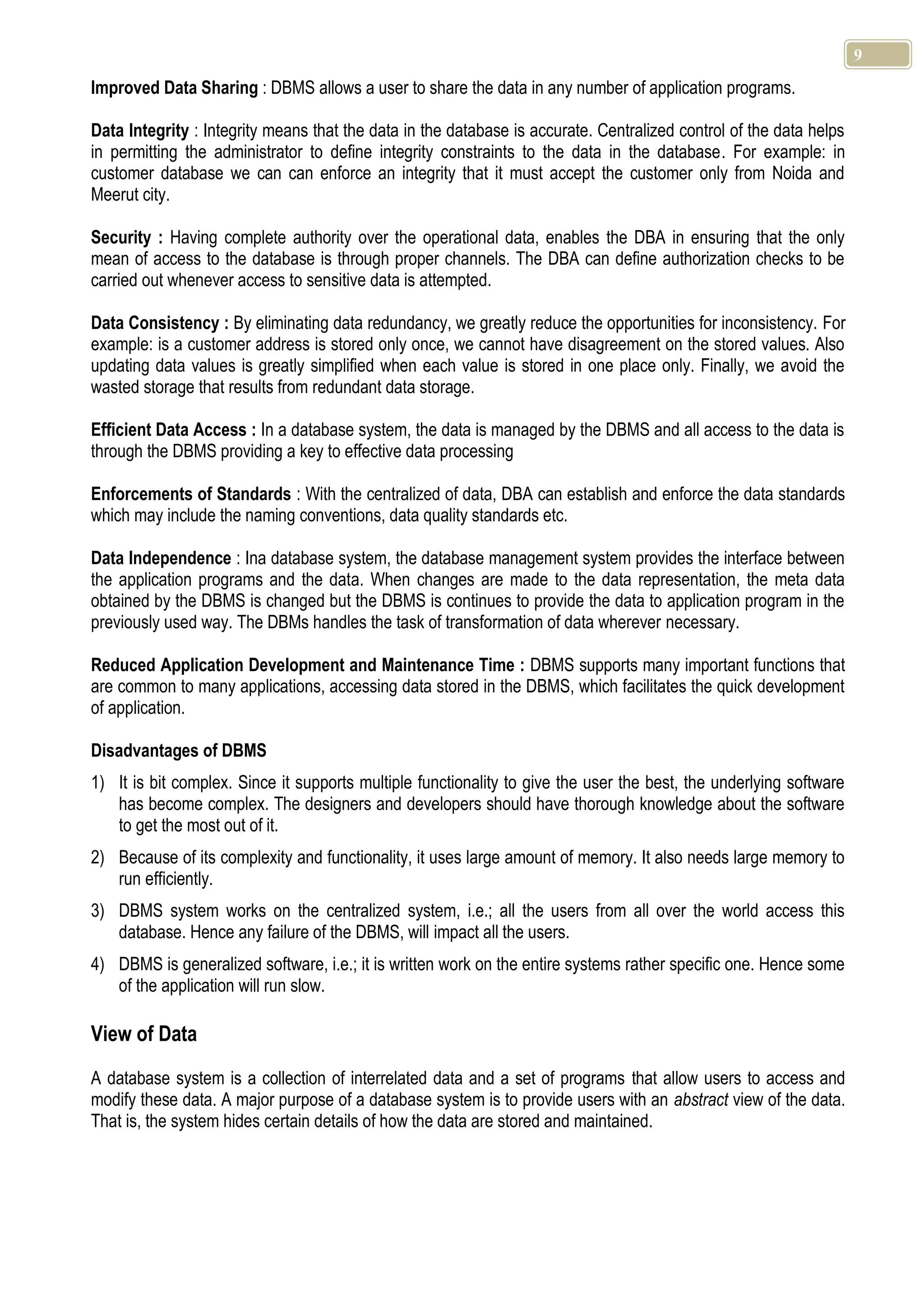 9 Improved Data Sharing : DBMS allows a user to share the data in any number of application programs. Data Integrity : Integrity means that the data in the database is accurate. Centralized control of the data helps in permitting the administrator to define integrity constraints to the data in the database. For example: in customer database we can can enforce an integrity that it must accept the customer only from Noida and Meerut city. Security : Having complete authority over the operational data, enables the DBA in ensuring that the only mean of access to the database is through proper channels. The DBA can define authorization checks to be carried out whenever access to sensitive data is attempted. Data Consistency : By eliminating data redundancy, we greatly reduce the opportunities for inconsistency. For example: is a customer address is stored only once, we cannot have disagreement on the stored values. Also updating data values is greatly simplified when each value is stored in one place only. Finally, we avoid the wasted storage that results from redundant data storage. Efficient Data Access : In a database system, the data is managed by the DBMS and all access to the data is through the DBMS providing a key to effective data processing Enforcements of Standards : With the centralized of data, DBA can establish and enforce the data standards which may include the naming conventions, data quality standards etc. Data Independence : Ina database system, the database management system provides the interface between the application programs and the data. When changes are made to the data representation, the meta data obtained by the DBMS is changed but the DBMS is continues to provide the data to application program in the previously used way. The DBMs handles the task of transformation of data wherever necessary. Reduced Application Development and Maintenance Time : DBMS supports many important functions that are common to many applications, accessing data stored in the DBMS, which facilitates the quick development of application. Disadvantages of DBMS 1) It is bit complex. Since it supports multiple functionality to give the user the best, the underlying software has become complex. The designers and developers should have thorough knowledge about the software to get the most out of it. 2) Because of its complexity and functionality, it uses large amount of memory. It also needs large memory to run efficiently. 3) DBMS system works on the centralized system, i.e.; all the users from all over the world access this database. Hence any failure of the DBMS, will impact all the users. 4) DBMS is generalized software, i.e.; it is written work on the entire systems rather specific one. Hence some of the application will run slow. View of Data A database system is a collection of interrelated data and a set of programs that allow users to access and modify these data. A major purpose of a database system is to provide users with an abstract view of the data. That is, the system hides certain details of how the data are stored and maintained. 