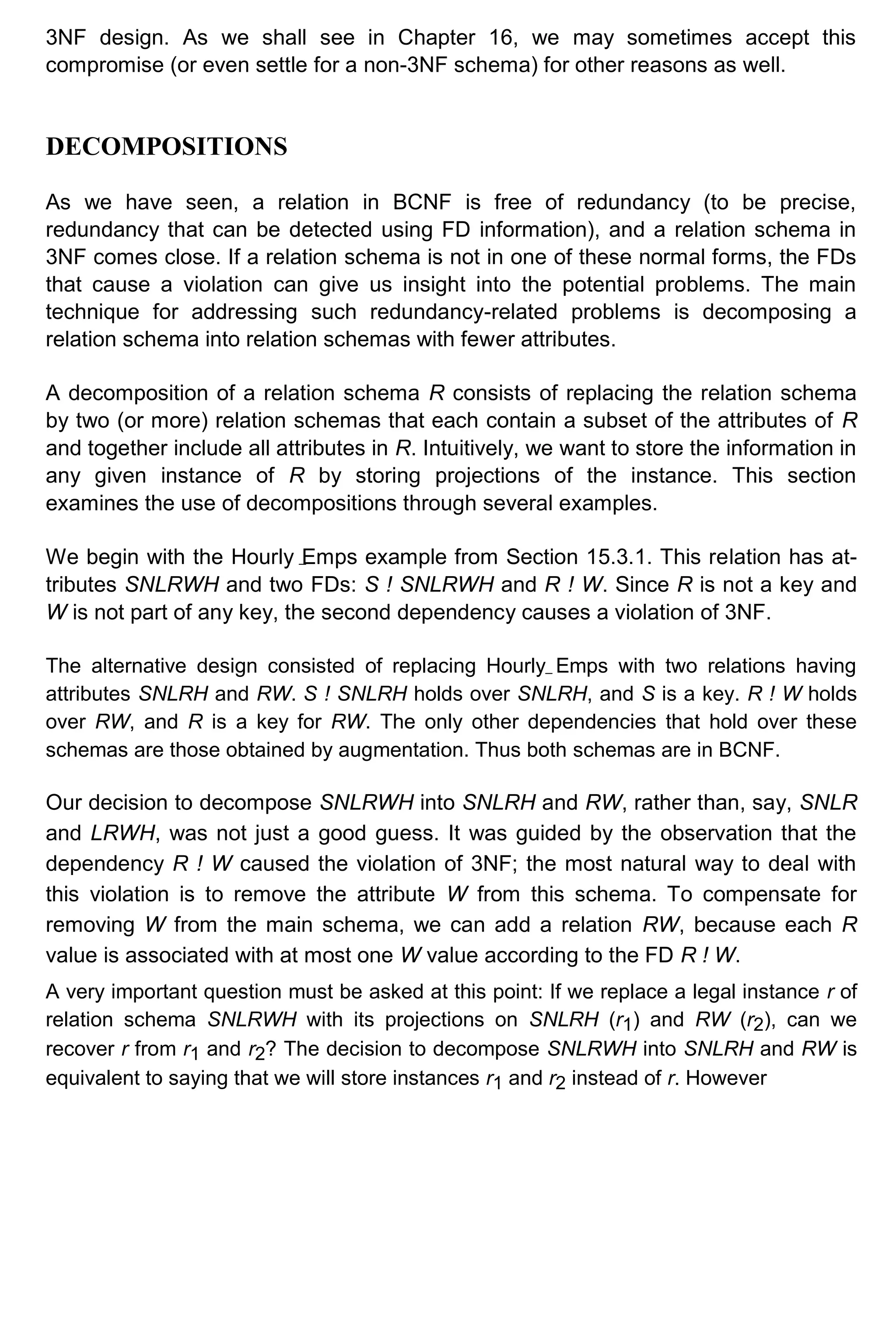 3NF design. As we shall see in Chapter 16, we may sometimes accept this compromise (or even settle for a non-3NF schema) for other reasons as well. DECOMPOSITIONS As we have seen, a relation in BCNF is free of redundancy (to be precise, redundancy that can be detected using FD information), and a relation schema in 3NF comes close. If a relation schema is not in one of these normal forms, the FDs that cause a violation can give us insight into the potential problems. The main technique for addressing such redundancy-related problems is decomposing a relation schema into relation schemas with fewer attributes. A decomposition of a relation schema R consists of replacing the relation schema by two (or more) relation schemas that each contain a subset of the attributes of R and together include all attributes in R. Intuitively, we want to store the information in any given instance of R by storing projections of the instance. This section examines the use of decompositions through several examples. We begin with the Hourly Emps example from Section 15.3.1. This relation has at- tributes SNLRWH and two FDs: S ! SNLRWH and R ! W. Since R is not a key and W is not part of any key, the second dependency causes a violation of 3NF. The alternative design consisted of replacing Hourly Emps with two relations having attributes SNLRH and RW. S ! SNLRH holds over SNLRH, and S is a key. R ! W holds over RW, and R is a key for RW. The only other dependencies that hold over these schemas are those obtained by augmentation. Thus both schemas are in BCNF. Our decision to decompose SNLRWH into SNLRH and RW, rather than, say, SNLR and LRWH, was not just a good guess. It was guided by the observation that the dependency R ! W caused the violation of 3NF; the most natural way to deal with this violation is to remove the attribute W from this schema. To compensate for removing W from the main schema, we can add a relation RW, because each R value is associated with at most one W value according to the FD R ! W. A very important question must be asked at this point: If we replace a legal instance r of relation schema SNLRWH with its projections on SNLRH (r1) and RW (r2), can we recover r from r1 and r2? The decision to decompose SNLRWH into SNLRH and RW is equivalent to saying that we will store instances r1 and r2 instead of r. However 