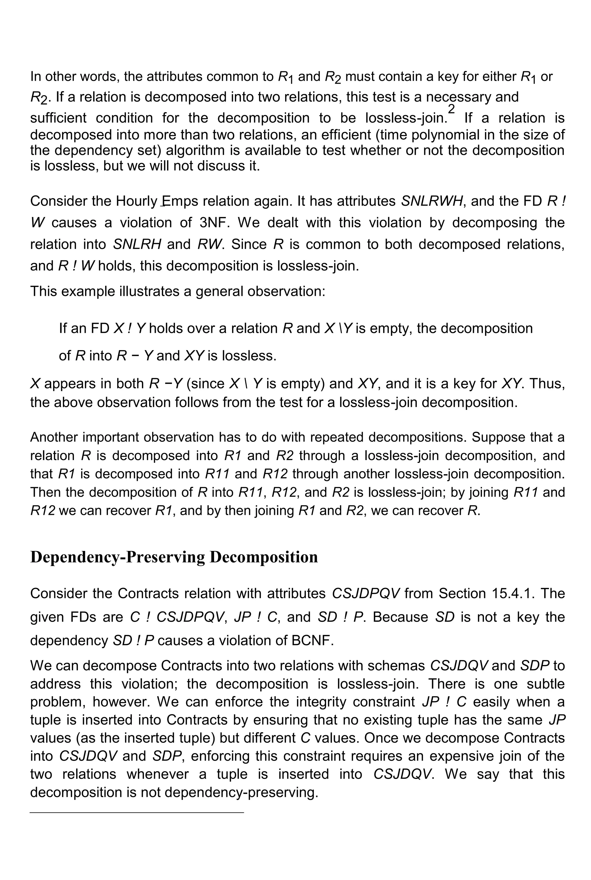 In other words, the attributes common to R1 and R2 must contain a key for either R1 or R2. If a relation is decomposed into two relations, this test is a necessary and sufficient condition for the decomposition to be lossless-join. 2 If a relation is decomposed into more than two relations, an efficient (time polynomial in the size of the dependency set) algorithm is available to test whether or not the decomposition is lossless, but we will not discuss it. Consider the Hourly Emps relation again. It has attributes SNLRWH, and the FD R ! W causes a violation of 3NF. We dealt with this violation by decomposing the relation into SNLRH and RW. Since R is common to both decomposed relations, and R ! W holds, this decomposition is lossless-join. This example illustrates a general observation: If an FD X ! Y holds over a relation R and X Y is empty, the decomposition of R into R − Y and XY is lossless. X appears in both R −Y (since X Y is empty) and XY, and it is a key for XY. Thus, the above observation follows from the test for a lossless-join decomposition. Another important observation has to do with repeated decompositions. Suppose that a relation R is decomposed into R1 and R2 through a lossless-join decomposition, and that R1 is decomposed into R11 and R12 through another lossless-join decomposition. Then the decomposition of R into R11, R12, and R2 is lossless-join; by joining R11 and R12 we can recover R1, and by then joining R1 and R2, we can recover R. Dependency-Preserving Decomposition Consider the Contracts relation with attributes CSJDPQV from Section 15.4.1. The given FDs are C ! CSJDPQV, JP ! C, and SD ! P. Because SD is not a key the dependency SD ! P causes a violation of BCNF. We can decompose Contracts into two relations with schemas CSJDQV and SDP to address this violation; the decomposition is lossless-join. There is one subtle problem, however. We can enforce the integrity constraint JP ! C easily when a tuple is inserted into Contracts by ensuring that no existing tuple has the same JP values (as the inserted tuple) but different C values. Once we decompose Contracts into CSJDQV and SDP, enforcing this constraint requires an expensive join of the two relations whenever a tuple is inserted into CSJDQV. We say that this decomposition is not dependency-preserving. 