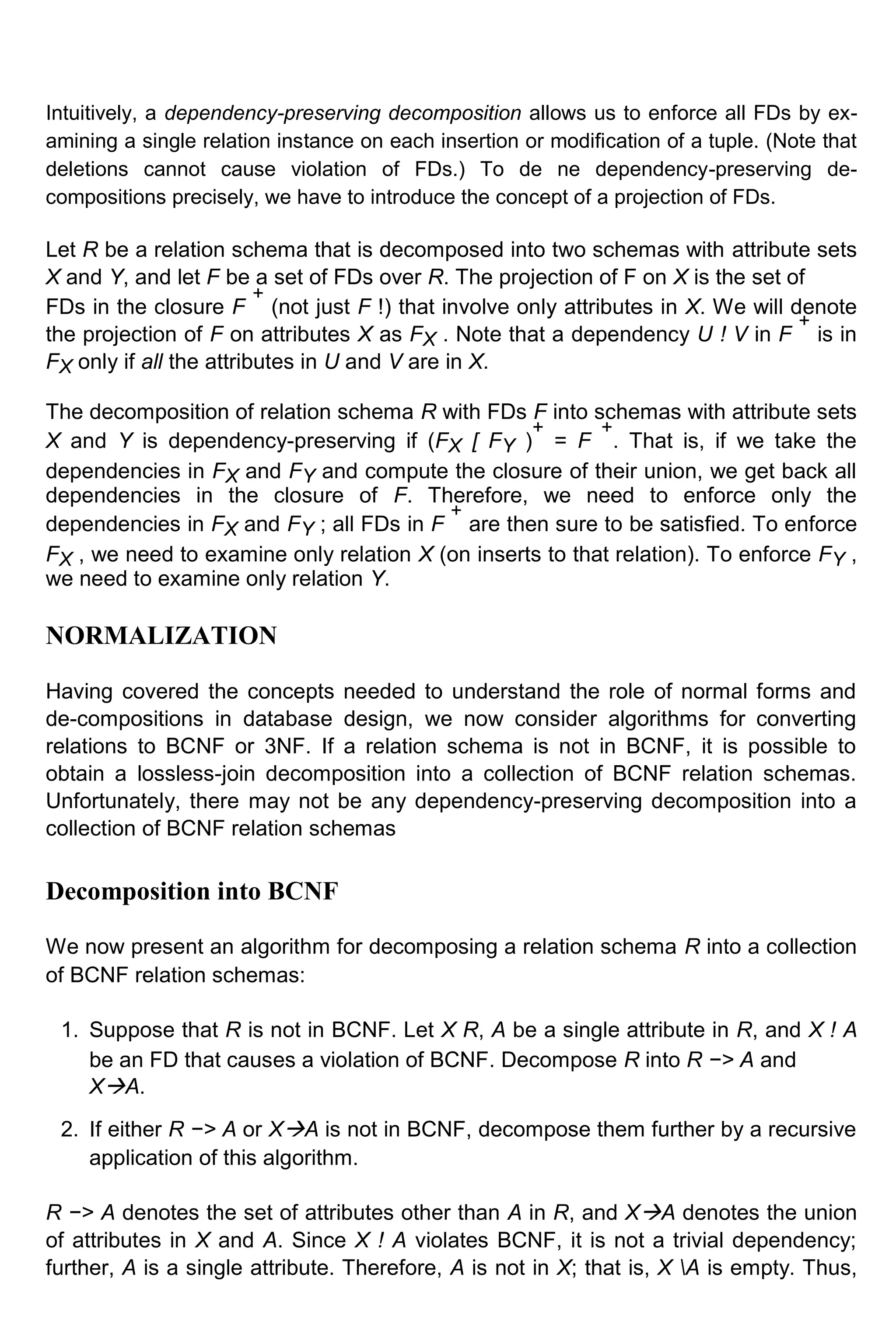 Intuitively, a dependency-preserving decomposition allows us to enforce all FDs by ex- amining a single relation instance on each insertion or modification of a tuple. (Note that deletions cannot cause violation of FDs.) To de ne dependency-preserving de- compositions precisely, we have to introduce the concept of a projection of FDs. Let R be a relation schema that is decomposed into two schemas with attribute sets X and Y, and let F be a set of FDs over R. The projection of F on X is the set of FDs in the closure F + (not just F !) that involve only attributes in X. We will denote the projection of F on attributes X as FX . Note that a dependency U ! V in F + is in FX only if all the attributes in U and V are in X. The decomposition of relation schema R with FDs F into schemas with attribute sets X and Y is dependency-preserving if (FX [ FY ) + = F + . That is, if we take the dependencies in FX and FY and compute the closure of their union, we get back all dependencies in the closure of F. Therefore, we need to enforce only the dependencies in FX and FY ; all FDs in F + are then sure to be satisfied. To enforce FX , we need to examine only relation X (on inserts to that relation). To enforce FY , we need to examine only relation Y. NORMALIZATION Having covered the concepts needed to understand the role of normal forms and de-compositions in database design, we now consider algorithms for converting relations to BCNF or 3NF. If a relation schema is not in BCNF, it is possible to obtain a lossless-join decomposition into a collection of BCNF relation schemas. Unfortunately, there may not be any dependency-preserving decomposition into a collection of BCNF relation schemas Decomposition into BCNF We now present an algorithm for decomposing a relation schema R into a collection of BCNF relation schemas: 1. Suppose that R is not in BCNF. Let X R, A be a single attribute in R, and X ! A be an FD that causes a violation of BCNF. Decompose R into R −> A and XA. 2. If either R −> A or XA is not in BCNF, decompose them further by a recursive application of this algorithm. R −> A denotes the set of attributes other than A in R, and XA denotes the union of attributes in X and A. Since X ! A violates BCNF, it is not a trivial dependency; further, A is a single attribute. Therefore, A is not in X; that is, X A is empty. Thus, 