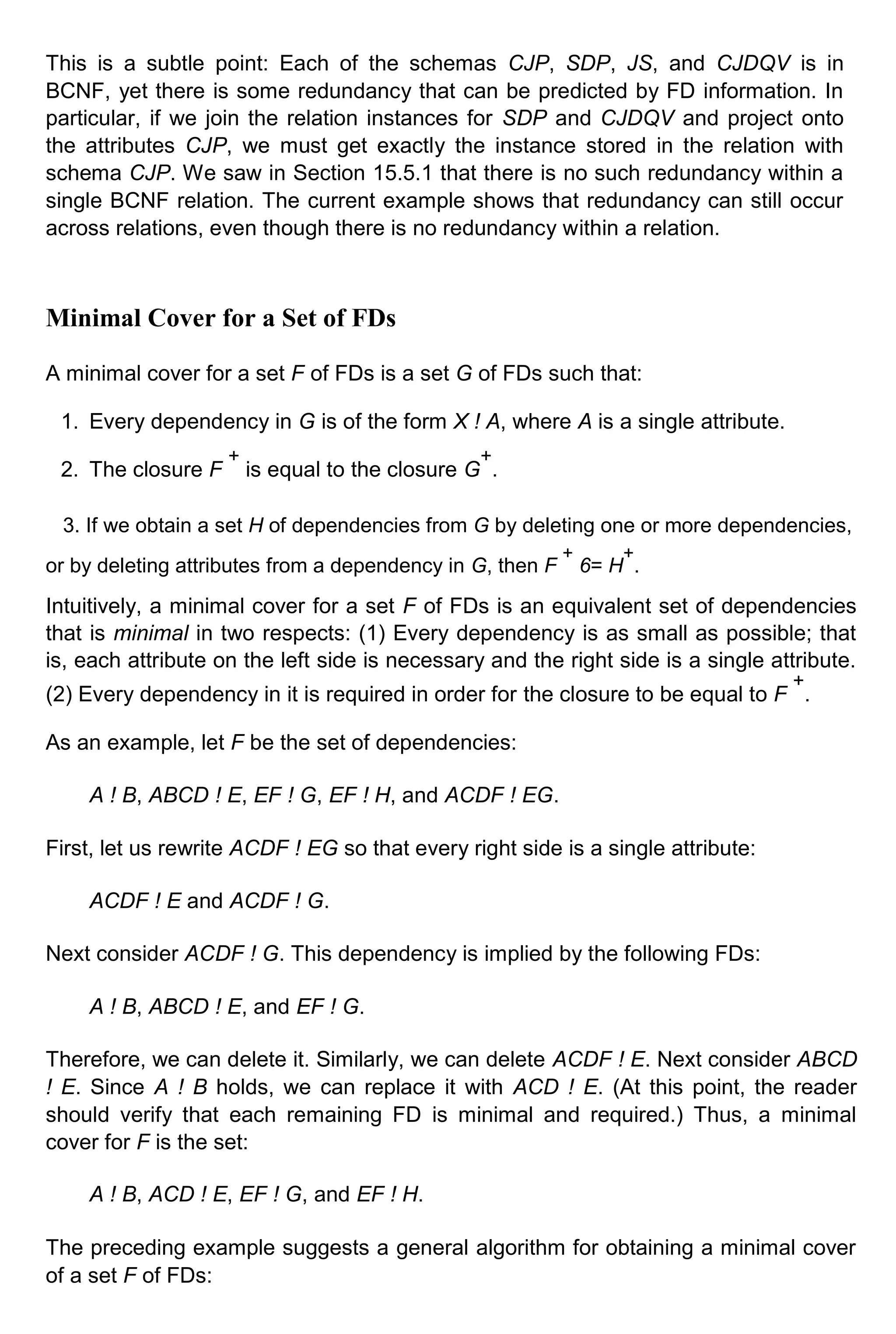 This is a subtle point: Each of the schemas CJP, SDP, JS, and CJDQV is in BCNF, yet there is some redundancy that can be predicted by FD information. In particular, if we join the relation instances for SDP and CJDQV and project onto the attributes CJP, we must get exactly the instance stored in the relation with schema CJP. We saw in Section 15.5.1 that there is no such redundancy within a single BCNF relation. The current example shows that redundancy can still occur across relations, even though there is no redundancy within a relation. Minimal Cover for a Set of FDs A minimal cover for a set F of FDs is a set G of FDs such that: 1. Every dependency in G is of the form X ! A, where A is a single attribute. 2. The closure F + is equal to the closure G + . 3. If we obtain a set H of dependencies from G by deleting one or more dependencies, or by deleting attributes from a dependency in G, then F + 6= H + . Intuitively, a minimal cover for a set F of FDs is an equivalent set of dependencies that is minimal in two respects: (1) Every dependency is as small as possible; that is, each attribute on the left side is necessary and the right side is a single attribute. (2) Every dependency in it is required in order for the closure to be equal to F + . As an example, let F be the set of dependencies: A ! B, ABCD ! E, EF ! G, EF ! H, and ACDF ! EG. First, let us rewrite ACDF ! EG so that every right side is a single attribute: ACDF ! E and ACDF ! G. Next consider ACDF ! G. This dependency is implied by the following FDs: A ! B, ABCD ! E, and EF ! G. Therefore, we can delete it. Similarly, we can delete ACDF ! E. Next consider ABCD ! E. Since A ! B holds, we can replace it with ACD ! E. (At this point, the reader should verify that each remaining FD is minimal and required.) Thus, a minimal cover for F is the set: A ! B, ACD ! E, EF ! G, and EF ! H. The preceding example suggests a general algorithm for obtaining a minimal cover of a set F of FDs: 