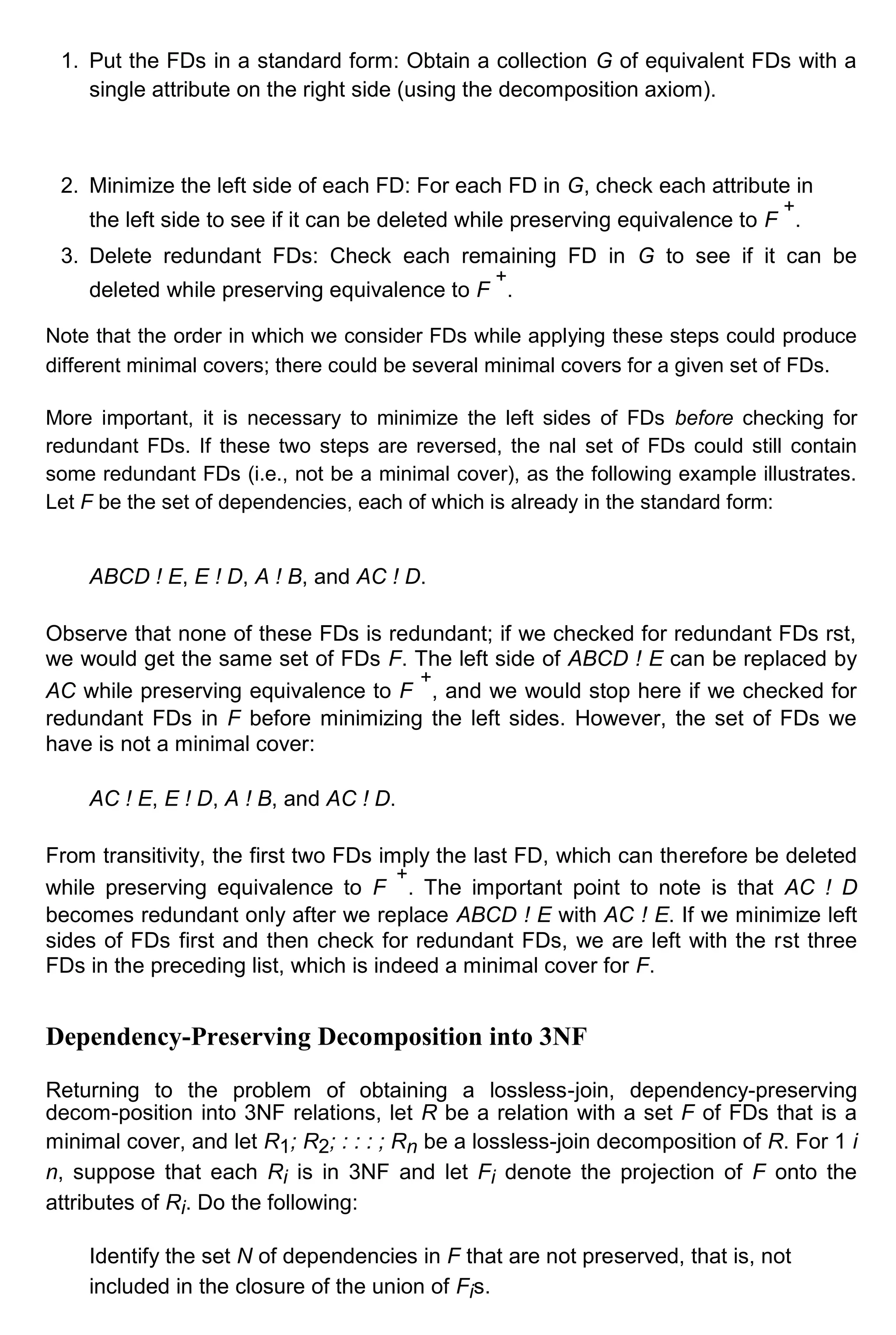 1. Put the FDs in a standard form: Obtain a collection G of equivalent FDs with a single attribute on the right side (using the decomposition axiom). 2. Minimize the left side of each FD: For each FD in G, check each attribute in the left side to see if it can be deleted while preserving equivalence to F + . 3. Delete redundant FDs: Check each remaining FD in G to see if it can be deleted while preserving equivalence to F + . Note that the order in which we consider FDs while applying these steps could produce different minimal covers; there could be several minimal covers for a given set of FDs. More important, it is necessary to minimize the left sides of FDs before checking for redundant FDs. If these two steps are reversed, the nal set of FDs could still contain some redundant FDs (i.e., not be a minimal cover), as the following example illustrates. Let F be the set of dependencies, each of which is already in the standard form: ABCD ! E, E ! D, A ! B, and AC ! D. Observe that none of these FDs is redundant; if we checked for redundant FDs rst, we would get the same set of FDs F. The left side of ABCD ! E can be replaced by AC while preserving equivalence to F + , and we would stop here if we checked for redundant FDs in F before minimizing the left sides. However, the set of FDs we have is not a minimal cover: AC ! E, E ! D, A ! B, and AC ! D. From transitivity, the first two FDs imply the last FD, which can therefore be deleted while preserving equivalence to F + . The important point to note is that AC ! D becomes redundant only after we replace ABCD ! E with AC ! E. If we minimize left sides of FDs first and then check for redundant FDs, we are left with the rst three FDs in the preceding list, which is indeed a minimal cover for F. Dependency-Preserving Decomposition into 3NF Returning to the problem of obtaining a lossless-join, dependency-preserving decom-position into 3NF relations, let R be a relation with a set F of FDs that is a minimal cover, and let R1; R2; : : : ; Rn be a lossless-join decomposition of R. For 1 i n, suppose that each Ri is in 3NF and let Fi denote the projection of F onto the attributes of Ri. Do the following: Identify the set N of dependencies in F that are not preserved, that is, not included in the closure of the union of Fis. 